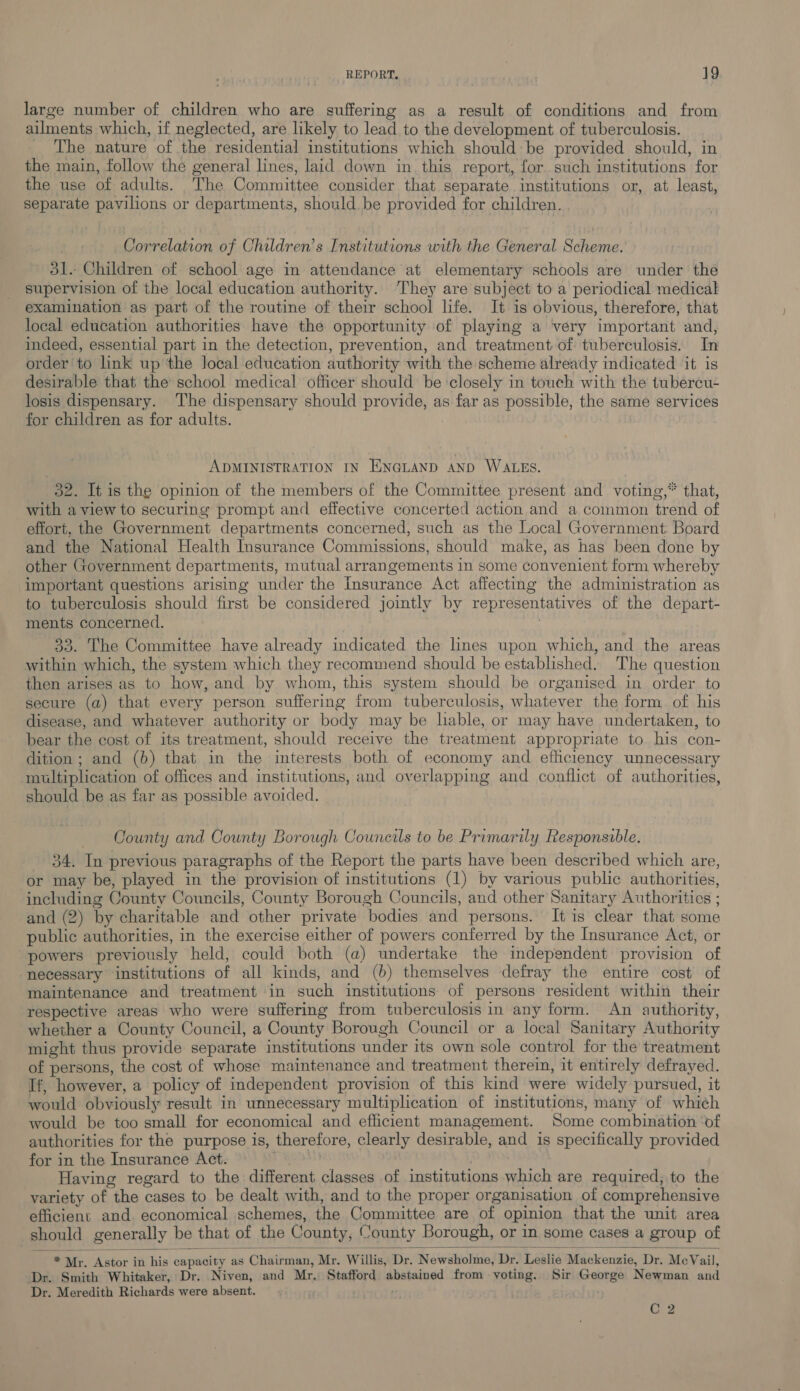 large number of children who are suffering as a result of conditions and from ailments which, if neglected, are likely to lead to the development of tuberculosis. _ The nature of the residential institutions which should be provided should, in the main, follow the general lines, laid down in this report, for such institutions for the use of adults. The Committee consider that separate institutions or, at least, separate pavilions or departments, should be provided for children. Correlation of Children’s Institutions with the General Scheme. 51. Children of school age in attendance at elementary schools are under the supervision of the local education authority. They are subject to a periodical medical examination as part of the routine of their school life. It is obvious, therefore, that local education authorities have the opportunity of playing a very important and, indeed, essential part in the detection, prevention, and treatment of tuberculosis. In order to link up'the local education authority with the scheme already indicated it is desirable that the school medical officer should be closely in touch with the tubercu- losis dispensary. The dispensary should provide, as far as possible, the same services for children as for adults. : ADMINISTRATION IN ENGLAND AND WALES. 32. It is the opinion of the members of the Committee present and voting,* that, with a view to securing prompt and effective concerted action and a common trend of effort. the Government departments concerned, such as the Local Government: Board and the National Health Insurance Commissions, should make, as has been done by other Government departments, mutual arrangements in some convenient form whereby important questions arising under the insurance Act affecting the administration as to tuberculosis should first be considered jointly by representatives of the depart- ments concerned. 33. The Committee have already indicated the lines upon which, and the areas within which, the system which they recommend should be established. The question then arises as to how, and by whom, this system should be organised in order to secure (a) that every person suffering from tuberculosis, whatever the form of his disease, and whatever authority or body may be hable, or may have undertaken, to bear the cost of its treatment, should receive the treatment appropriate to his con- dition; and (b) that in the interests both of economy and efhiciency unnecessary multiplication of offices and institutions, and overlapping and conflict of authorities, should be as far as possible avoided. County and County Borough Councils to be Primarily Responsible. 34. In previous paragraphs of the Report the parts have been described which are, or may be, played in the provision of institutions (1) by various public authorities, including County Councils, County Borough Councils, and other Sanitary Authorities ; and (2) by charitable and other private bodies and persons. It is clear that some public authorities, in the exercise either of powers conferred by the Insurance Act, or powers previously held, could both (a) undertake the independent provision of necessary institutions of all kinds, and (b) themselves defray the entire cost of maintenance and treatment in such institutions of persons resident within their respective areas who were suffering from tuberculosis in any form. An authority, whether a County Council, a County Borough Council or a local Sanitary Authority might thus provide separate institutions under its own sole control for the treatment of persons, the cost of whose maintenance and treatment therein, it entirely defrayed. If, however, a policy of independent provision of this kind were widely pursued, it would obviously result in unnecessary multiplication of institutions, many of which would be too small for economical and efficient management. Some combination ‘of authorities for the purpose is, therefore, clearly desirable, and is specifically provided for in the Insurance Act. SHEDS Having regard to the different classes of institutions which are required, to the variety of the cases to be dealt with, and to the proper organisation of comprehensive efficient and. economical schemes, the Committee are of opinion that the unit area should generally be that of the County, County Borough, or in some cases a group of   * Mr. Astor in his capacity as Chairman, Mr. Willis, Dr. Newsholme, Dr. Leslie Mackenzie, Dr. MeVail, Dr. Smith Whitaker, Dr. Niven, and Mr, Stafford abstained from voting. Sir George Newman and Dr. Meredith Richards were absent. C 2