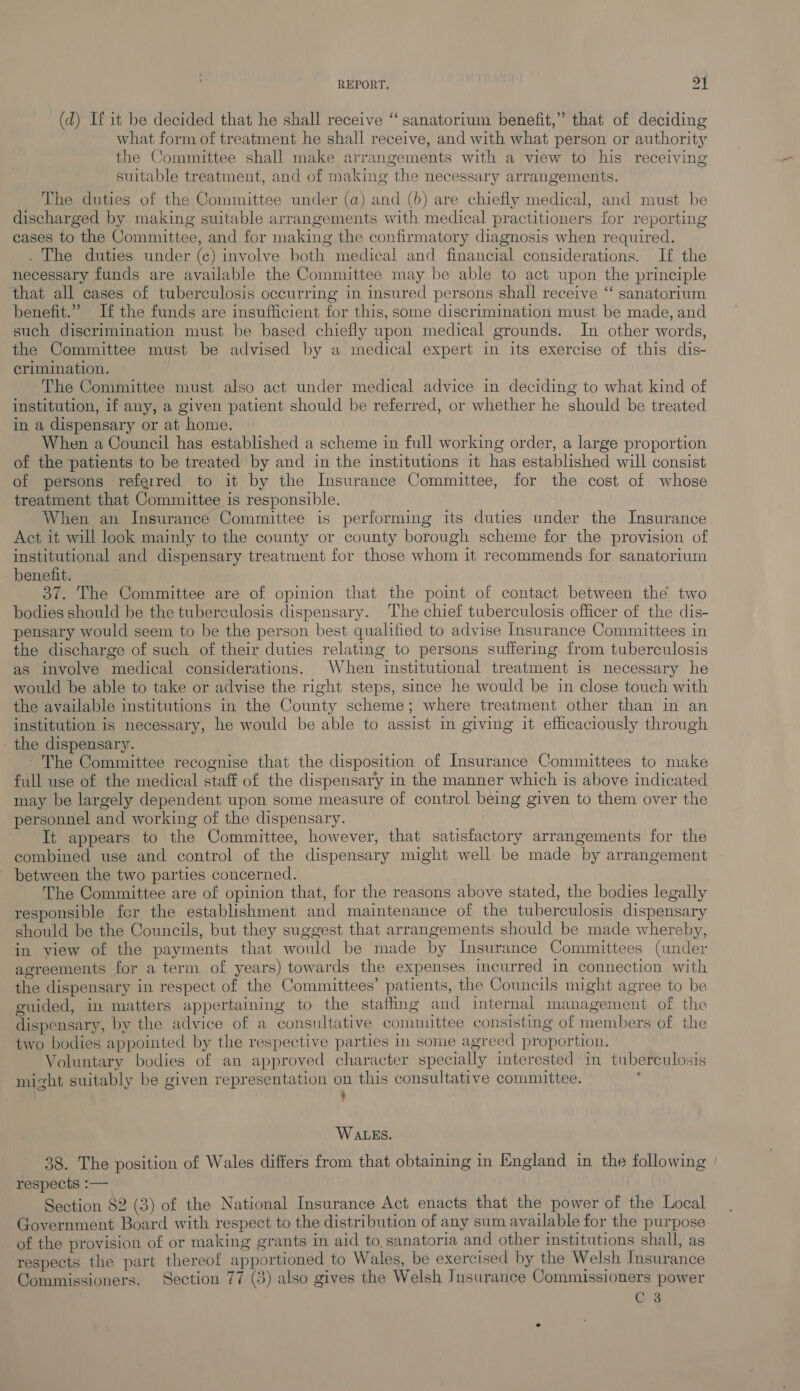 (d) If it be decided that he shall receive “ sanatorium benefit,” that of deciding what form of treatment he shall receive, and with what person or authority the Committee shall make arrangements with a view to his receiving suitable treatment, and of making the necessary arrangements. The duties of the Committee under (a) and (6) are chiefly medical, and must be discharged by making suitable arrangements with medical practitioners for reporting cases to the Committee, and for making the confirmatory diagnosis when required. . The duties under (c) involve both medical and financial considerations. If the necessary funds are available the Committee may be able to act upon the principle that all cases of tuberculosis occurring in insured persons shall receive ‘‘ sanatorium benefit.” If the funds are insufficient for this, some discrimination must be made, and such discrimination must be based chiefly upon medical grounds. In other words, the Committee must be advised by a medical expert in its exercise of this dis- crimination. The Committee must also act under medical advice in deciding to what kind of institution, if any, a given patient should be referred, or whether he should be treated in a dispensary or at home. When a Council has established a scheme in full working order, a large proportion of the patients to be treated by and in the institutions it has established will consist of persons referred to it by the Insurance Committee, for the cost of whose treatment that Committee is responsible. When an Insurance Committee is performing its duties under the Insurance Act it will look mainly to the county or county borough scheme for the provision of institutional and dispensary treatment for those whom it recommends for sanatorium benefit. 37. The Committee are of opinion that the point of contact between the two bodies should be the tuberculosis dispensary. The chief tuberculosis officer of the dis- pensary would seem to be the person best qualified to advise Insurance Committees in the discharge of such of their duties relating to persons suffering from tuberculosis as involve medical considerations. When institutional treatment is necessary he would be able to take or advise the right steps, smce he would be in close touch with the available institutions in the County scheme; where treatment other than in an institution is necessary, he would be able to assist in giving it efhiicaciously through the dispensary. The Committee recognise that the disposition of Insurance Committees to make full use of the medical staff of the dispensary in the manner which is above indicated may be largely dependent upon some measure of control being given to them over the personnel and working of the dispensary. It appears to the Committee, however, that satisfactory arrangements for the combined use and control of the dispensary might well be made by arrangement between the two parties concerned. The Committee are of opinion that, for the reasons above stated, the bodies legally responsible fer the establishment and maintenance of the tuberculosis dispensary should be the Councils, but they suggest that arrangements should be made whereby, in view of the payments that would be made by Insurance Committees (under agreements for a term of years) towards the expenses incurred in connection with the dispensary in respect of the Committees’ patients, the Councils might agree to be guided, in matters appertaining to the staffing and internal management of the dispensary, by the advice of a consultative committee consisting of members of the two bodies appointed by the respective parties in some agreed proportion. Voluntary bodies of an approved character specially interested in tuberculosis mizht suitably be given representation on this consultative committee. ‘ . WALES. 38. The position of Wales differs from that obtaining in England in the following respects :-— Section 82 (3) of the National Insurance Act enacts that the power of the Local Government Board with respect to the distribution of any sum available for the purpose of the provision of or making grants in aid to. sanatoria and other institutions shall, as respects the part thereof apportioned to Wales, be exercised by the Welsh Insurance Commissioners. Section 77 (3) also gives the Welsh Insurance Commissioners power C 3