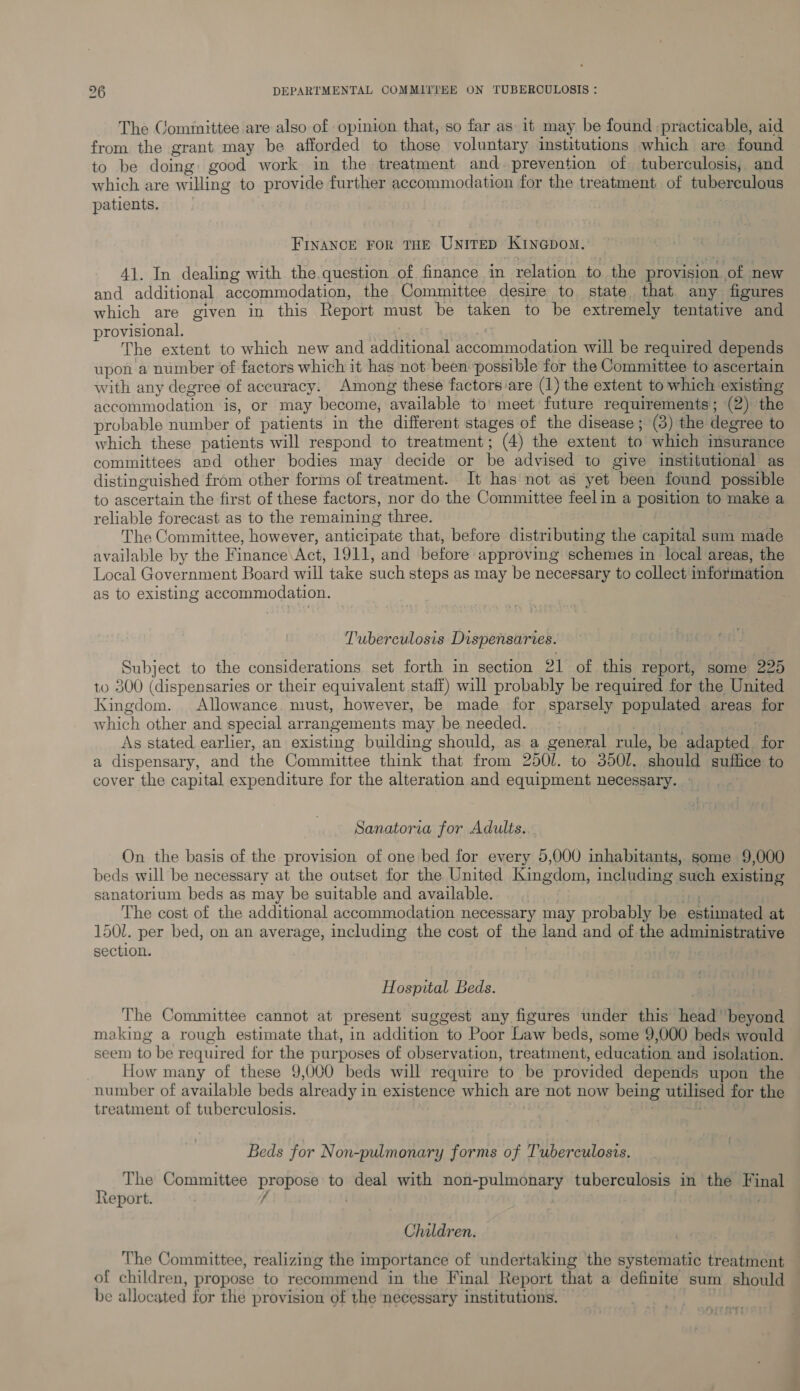 The Cominittee are also of opinion that, so far as it may be found practicable, aid from the grant may be afforded to those voluntary institutions which are found to be doing: good work in the treatment and. prevention of tuberculosis, and which are willing to provide further accommodation for the treatment of tuberculous patients. FINANCE FOR THE UNITED KiInGpom., 41. In dealing with the.question of finance in relation to the provision of new and additional accommodation, the Committee desire to state that any figures which are given in this Report must be taken to be extremely tentative and provisional, The extent to which new and additional accommodation will be required depends upon a number of factors which it has not been possible for the Committee to ascertain with any degree of accuracy. Among these factors ‘are (1) the extent to which existing accommodation is, or may become, available to’ meet future requirements; (2) the probable number of patients in the different stages of the disease ; (3) the degree to which these patients will respond to treatment; (4) the extent to which insurance committees and other bodies may decide or be advised to give institutional as distinguished from other forms of treatment. It has not as yet been found possible to ascertain the first of these factors, nor do the Committee feelin a position to make a reliable forecast as to the remaining three. The Committee, however, anticipate that, before distributing the capital sum made available by the Finance\Act, 1911, and before approving schemes in local areas, the Local Government Board will take such steps as may be necessary to collect information as to existing accommodation. Tuberculosis Dispensaries. Subject to the considerations. set forth in section 21 of this report, some 225 to 300 (dispensaries or their equivalent staff) will probably be required for the United Kingdom. Allowance must, however, be made for sparsely populated areas for which other and special arrangements may be needed. a BR IL As stated earlier, an existing building should, as a general rule, be adapted for a dispensary, and the Committee think that from 250/. to 3501. should suffice to cover the capital expenditure for the alteration and equipment necessary. » Sanatorra for Adults. On the basis of the provision of one bed for every 5,000 inhabitants, some 9,000 beds will be necessary at the outset for the United Kingdom, including such existing sanatorium beds as may be suitable and available. Peete The cost of the additional accommodation necessary may probably be estimated at 150. per bed, on an average, including the cost of the land and of the administrative section. . Hospital Beds. The Committee cannot at present suggest any figures under this head beyond making a rough estimate that, in addition to Poor Law beds, some 9,000 beds would seem to be required for the purposes of observation, treatment, education and isolation. How many of these 9,000 beds will require to be provided depends upon the number of available beds already in existence which are not now being utilised for the treatment of tuberculosis. Beds for Non-pulmonary forms of Tuberculosis. . The Committee propose to deal with non-pulmonary tuberculosis in the Final report. f Children. The Committee, realizing the importance of undertaking the systematic treatment of children, propose to recommend in the Final Report that a definite sum should be allocated for the provision of the necessary institutions. HitKTt