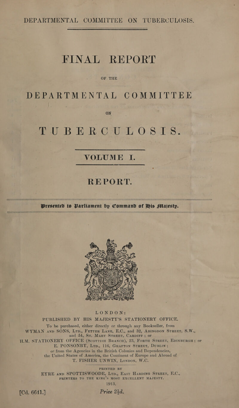  FINAL REPORT OF THE DEPARTMENTAL COMMITTEE fe DB ER Gs0-b OS 18%  VOLUME I.  REPORT.   Presented to Parliament by Command of His Majesty.     PUBLISHED BY HIS MAJESTY’S STATIONERY OFFICE. To be purchased, either directly or through any Bookseller, from WYMAN anv SONS, Lrp., Ferrer Lane, E.C., and 32, ABpinapon SrrReet, S.W., and 54, St. Mary STREET, CARDIFF ; or H.M. STATIONERY OFFICE (Scortisn Brancn), 23, FortH STREET, EDINBURGH; or E. PONSONBY, Lrp., 116, Grarron STREET, DUBLIN ; or from the Agencies in the British Colonies and Dependencies, the United States of America, the Continent of Europe and Abroad of T. FISHER UNWIN, Lonpon, W.C.  PRINTED BY EYRE anp SPOTTISWOODE, Lrp., East Harpine Street, F.C., PRINTERS TO THE KING’S MOST EXCELLENT MAJESTY. 1913. [Cd. 6641.] Price 24d.