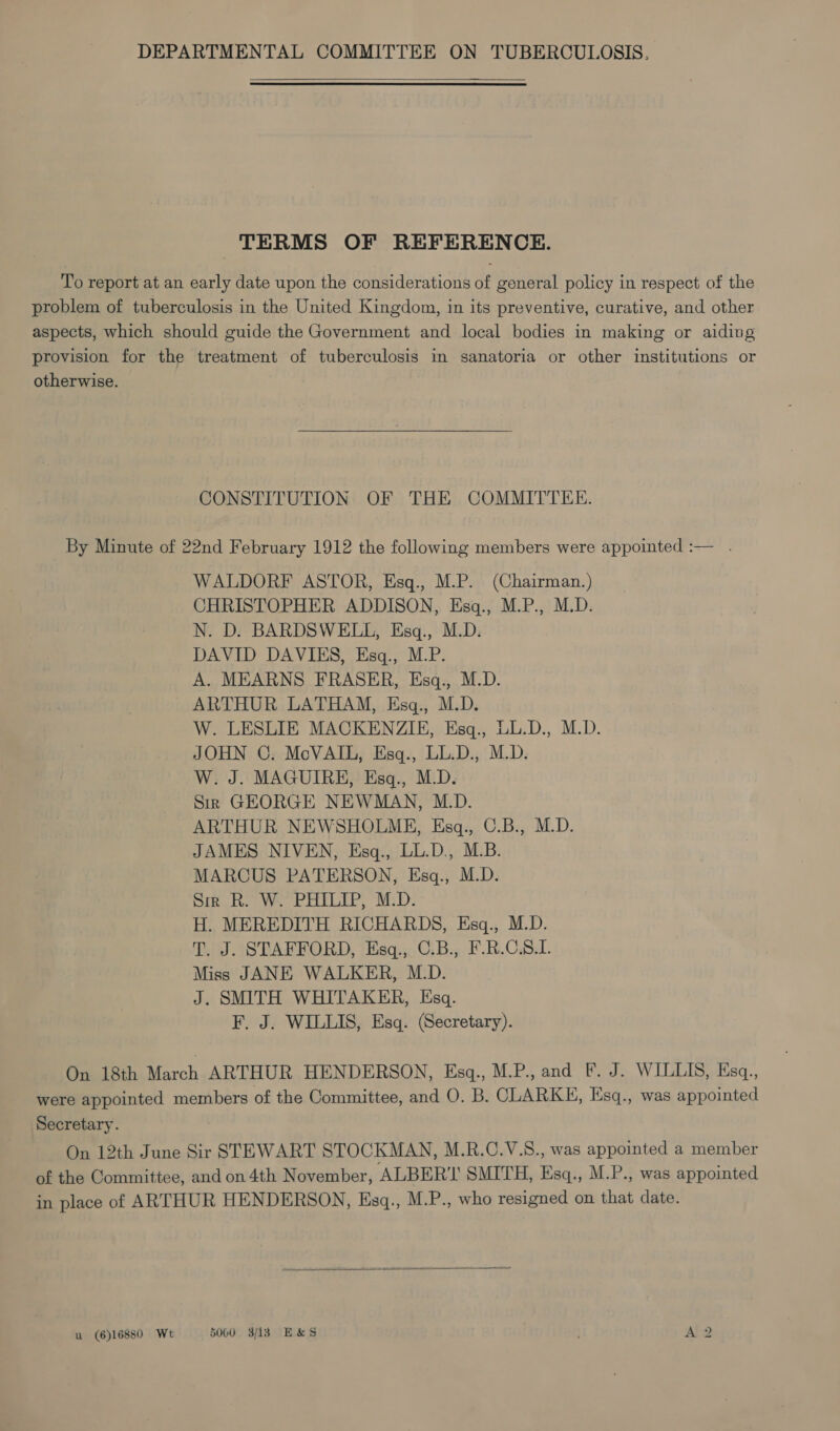 TERMS OF REFERENCE. To report at an early date upon the considerations of general policy in respect of the problem of tuberculosis in the United Kingdom, in its preventive, curative, and other aspects, which should guide the Government and local bodies in making or aiding provision for the treatment of tuberculosis in sanatoria or other institutions or otherwise. CONSTITUTION OF THE COMMITTEE. By Minute of 22nd February 1912 the following members were appointed :— . WALDORF ASTOR, Esq., M.P. (Chairman.) CHRISTOPHER ADDISON, Esq., M.P., M.D. N. D. BARDSWELL, Esq., M.D. DAVID DAVIES, Esq., M.P. A. MEARNS FRASER, Esq., M.D. ARTHUR LATHAM, Esgq., M.D. W. LESLIE MACKENZIE, Esq., LL.D., M.D. JOHN C. McVAIL, Esq., LL.D., M.D. W. J. MAGUIRE, Esq., M.D. Sir GEORGE NEWMAN, M.D. ARTHUR NEWSHOLME, Esq., C.B., M.D. JAMES NIVEN, Esq., LL.D, M.B. MARCUS PATERSON, Esq., M.D. Sir R. W. PHILIP, M.D. H. MEREDITH RICHARDS, Esq., M.D. T. J. STAFFORD, Esq., C.B., F.R.C.S.L. Miss JANE WALKER, M.D. J. SMITH WHITAKER, Esq. F. J. WILLIS, Esq. (Secretary). On 18th March ARTHUR HENDERSON, Esgq., M.P., and F. J. WILLIS, Esq., were appointed members of the Committee, and O. B. CLARKE, Esq., was appointed Secretary. On 12th June Sir STEWART STOCKMAN, M.R.C.V.S., was appointed a member of the Committee, and on 4th November, ALBER'I SMITH, Esq., M.P., was appointed in place of ARTHUR HENDERSON, Esq., M.P., who resigned on that date.  u (6)16880 Wt 5000 3/138 ES&amp;S A bo