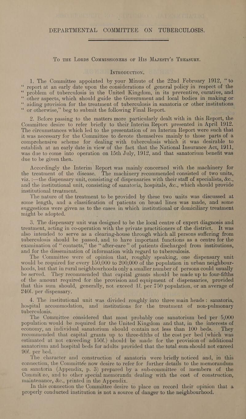  To THE Lorps ComMISsIONERS OF His Masgsty’s ‘I’REASURY. INTRODUCTION. 1. The Committee appointed by your Minute of the 22nd February 1912, “to report at an early date upon the considerations of general policy in respect of the problem of tuberculosis in the United Kingdom, in its preventive, curative, and other aspects, which should guide the Government and local bodies in making or aiding provision for the treatment of tuberculosis in sanatoria or other institutions or otherwise,” beg to submit the following Final Report. . n nn ~ n nn nn . 2. Before passing to the matters more particularly dealt with in this Report, the Committee desire to refer briefly to their Interim Report presented in April 1912. The circumstances which led to the presentation of an Interim Report were such that it was necessary for the Committee to devote themselves mainly to those parts of a comprehensive scheme for dealing with tuberculosis which it was desirable to establish at an early date in view of the fact that the National Insurance Act, 1911, was due to come into operation on 15th July, 1912, and that sanatorium benefit was due to be given then. | Accordingly the Interim Report was mainly concerned with the machinery for the treatment of the disease. The machinery recommended consisted of two units, viz. :—the dispensary unit, consisting of dispensaries with their staff of specialists, &amp;c., and the institutional unit, consisting of sanatoria, hospitals, &amp;c., which should provide institutional treatment. ‘I'he nature of the treatment to be provided by these two units was discussed at some length, and a classification of patients on broad lines was made, and some suggestions were given as to the cases in which institutional or domiciliary treatment might be adopted. 3. The dispensary unit was designed to be the local centre of expert diagnosis and treatment, acting in co-operation with the private practitioners of the district. It was also intended to serve as a clearing-house through which all persons suffering from tuberculosis should be passed, and to have important functions as a centre for the examination of “contacts,” the “after-care”’ of patients discharged from institutions, and for the dissemination of information with regard to tuberculosis. The Committee were of opinion that, roughly speaking, one dispensary unit would be required for every 150,000 to 200,000 of the population in urban neighbour- hoods, but that in rural neighbourhoods only a smaller number of persons could usually be served. ‘They recommended that capital grants should be made up to four-fifths of the amount required for the provision and equipment of dispensaries, provided that this sum should, generally, not exceed Il. per 750 population, or an average of 2401. per dispensary. 4. The institutional unit was divided roughly into three main heads: sanatoria, hospital accommodation, and institutions for the treatment of non-pulmonary tuberculosis. The Committee considered that most probably one sanatorium bed per 5,000 population would be required for the United Kingdom and that, in the interests of economy, an individual sanatorium should contain not less than 100 beds. They recommended that capital grants up to three-fifths of the cost per bed (which was estimated at not exceeding 1501.) should be made for the provision of additional sanatorium and hospital beds for adults provided that the total sum should not exceed 9Ol. per bed. The character and construction of sanatoria were briefly noticed and, in this connection, the Committée now desire to refer for further details to the memorandum on sanatoria (Appendix, p. 8) prepared by a sub-committee of members of the Commit.ee, and to other special memoranda dealing with the cost of construction, maintenance, &amp;c., printed in the Appendix. _ In this connection the Committee desire to place on record their opinion that a properly conducted institution is not a source of danger to the neighbourhood.