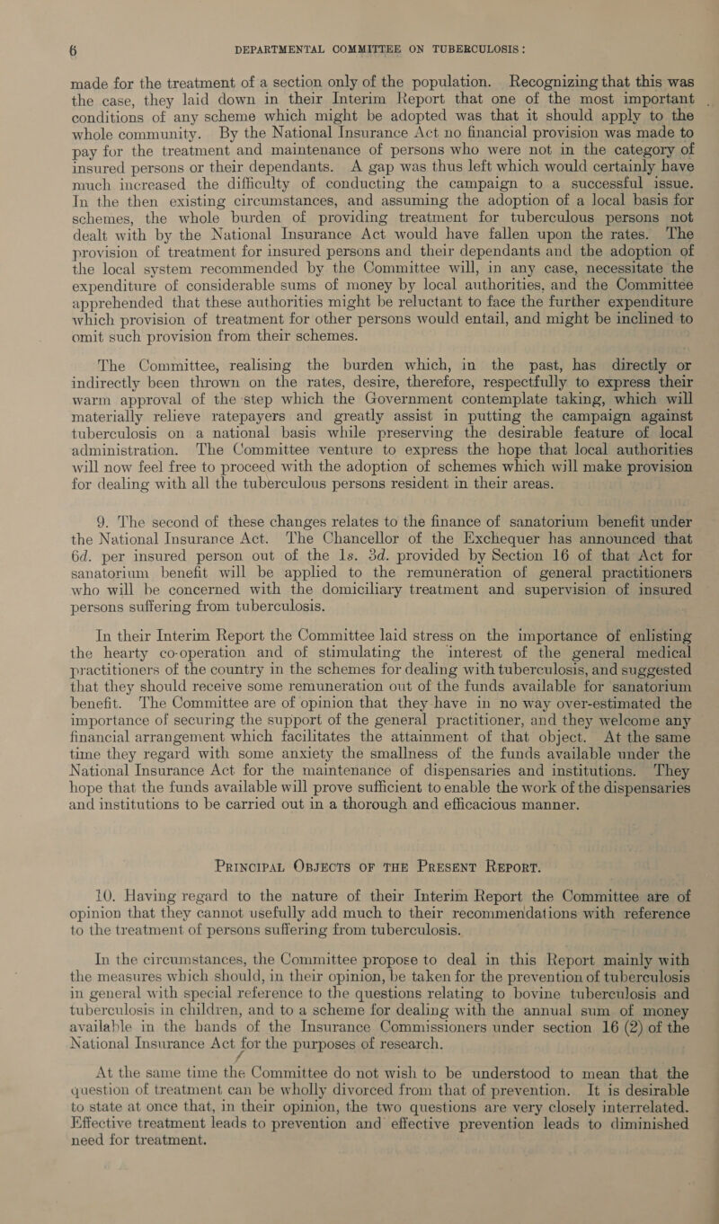 made for the treatment of a section only of the population. Recognizing that this was the case, they laid down in their Interim Report that one of the most important conditions of any scheme which might be adopted was that it should apply to the whole community. By the National Insurance Act no financial provision was made to pay for the treatment and maintenance of persons who were not in the category of insured persons or their dependants. A gap was thus left which would certainly have much increased the difficulty of conducting the campaign to a successful issue. In the then existing circumstances, and assuming the adoption of a local basis for schemes, the whole burden of providing treatment for tuberculous persons not dealt with by the National Insurance Act would have fallen upon the rates. The provision of treatment for insured persons and their dependants and the adoption of the local system recommended by the Committee will, in any case, necessitate the expenditure of considerable sums of money by local authorities, and the Committee apprehended that these authorities might be reluctant to face the further expenditure which provision of treatment for other persons would entail, and might be inclined to omit such provision from their schemes. The Committee, realising the burden which, in the past, has directly or indirectly been thrown on the rates, desire, therefore, respectfully to express their warm approval of the step which the Government contemplate taking, which will materially relieve ratepayers and greatly assist in putting the campaign against tuberculosis on a national basis while preserving the desirable feature of local administration. The Committee venture to express the hope that local authorities will now feel free to proceed with the adoption of schemes which will make provision for dealing with all the tuberculous persons resident in their areas. 9. The second of these changes relates to the finance of sanatorium benefit under the National Insurance Act. The Chancellor of the Exchequer has announced that 6d. per insured person out of the ls. 3d. provided by Section 16 of that Act for sanatorium benefit will be applied to the remuneration of general practitioners who will be concerned with the domiciliary treatment and supervision of insured persons suffering from tuberculosis. In their Interim Report the Committee laid stress on the importance of enlisting the hearty co-operation and of stimulating the interest of the general medical practitioners of the country in the schemes for dealing with tuberculosis, and suggested that they should receive some remuneration out of the funds available for sanatorium benefit. The Committee are of opinion that they have in no way over-estimated the importance of securing the support of the general practitioner, and they welcome any financial arrangement which facilitates the attainment of that object. At the same time they regard with some anxiety the smallness of the funds available under the National Insurance Act for the maintenance of dispensaries and institutions. They hope that the funds available will prove sufficient to enable the work of the dispensaries and institutions to be carried out in a thorough and efficacious manner. PrincipaL OpsEots or THE Present Report. 10. Having regard to the nature of their Interim Report the Committee are of opinion that they cannot usefully add much to their recommendations with reference to the treatment of persons suffering from tuberculosis. In the circumstances, the Committee propose to deal in this Report mainly with the measures which should, in their opinion, be taken for the prevention of tuberculosis in general with special reference to the questions relating to bovine tuberculosis and tuberculosis in children, and to a scheme for dealing with the annual sum of mone available in the hands of the Insurance Commissioners under section 16 (2) of the National Insurance Act for the purposes of research. | At the same time the Committee do not wish to be understood to mean that the question of treatment can be wholly divorced from that of prevention. It is desirable to state at once that, in their opinion, the two questions are very closely interrelated. Effective treatment leads to prevention and effective prevention leads to diminished need for treatment.