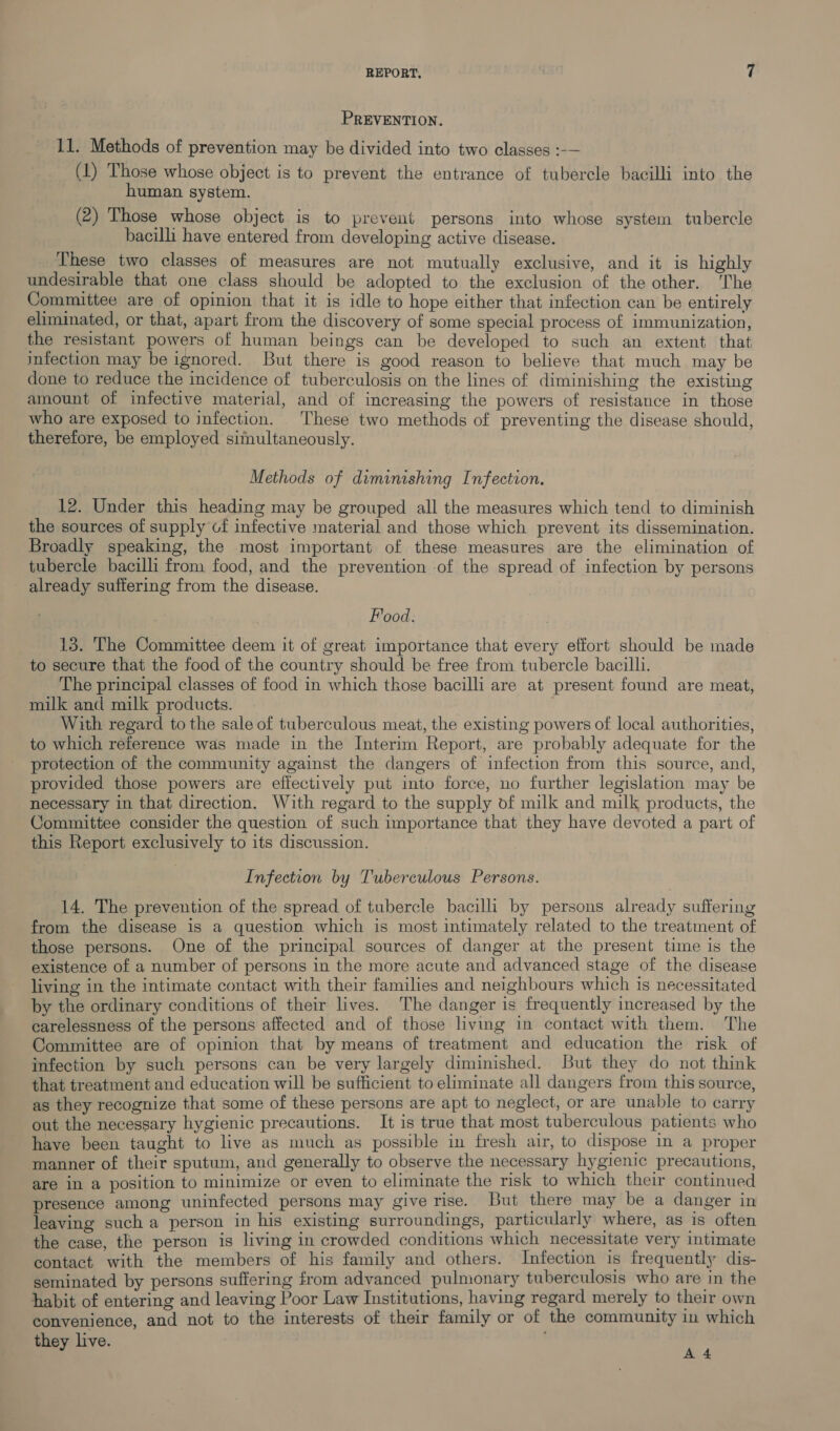 PREVENTION. 11. Methods of prevention may be divided into two classes :-— (1) Those whose object is to prevent the entrance of tubercle bacilli into the human system. (2) Those whose object is to prevent persons into whose system tubercle bacilli have entered from developing active disease. These two classes of measures are not mutually exclusive, and it is highly undesirable that one class should be adopted to the exclusion of the other. ‘The Committee are of opinion that it is idle to hope either that infection can be entirely eliminated, or that, apart from the discovery of some special process of immunization, the resistant powers of human beings can be developed to such an extent that infection may be ignored. But there is good reason to believe that much may be done to reduce the incidence of tuberculosis on the lines of diminishing the existing amount of infective material, and of increasing the powers of resistance in those who are exposed to infection. These two methods of preventing the disease should, therefore, be employed simultaneously. Methods of diminishing Infection. 12. Under this heading may be grouped all the measures which tend to diminish the sources of supply of infective material and those which prevent its dissemination. Broadly speaking, the most important of these measures are the elimination of tubercle bacilli from food, and the prevention of the spread of infection by persons already suffering from the disease. Food. 13. The Committee deem it of great importance that every effort should be made to secure that the food of the country should be free from tubercle bacilli. The principal classes of food in which those bacilli are at present found are meat, milk and milk products. With regard to the sale of tuberculous meat, the existing powers of local authorities, to which reference was made in the Interim Report, are probably adequate for the protection of the community against the dangers of infection from this source, and, provided those powers are effectively put into force, uo further legislation may be necessary in that direction. With regard to the supply of milk and milk products, the Committee consider the question of such importance that they have devoted a part of this Report exclusively to its discussion. Infection by Tuberculous Persons. 14. The prevention of the spread of tubercle bacilli by persons already suffering from the disease is a question which is most intimately related to the treatment of those persons. One of the principal sources of danger at the present time is the existence of a number of persons in the more acute and advanced stage of the disease living in the intimate contact with their families and neighbours which is necessitated by the ordinary conditions of their lives. The danger is frequently increased by the carelessness of the persons affected and of those living in contact with them. The Committee are of opinion that by means of treatment and education the risk of infection by such persons can be very largely diminished. But they do not think that treatment and education will be sufficient to eliminate all dangers from this source, as they recognize that some of these persons are apt to neglect, or are unable to carry out the necessary hygienic precautions. It is true that most tuberculous patients who have been taught to live as much as possible in fresh air, to dispose in a proper manner of their sputum, and generally to observe the necessary hygienic precautions, are in a position to minimize or even to eliminate the risk to which their continued presence among uninfected persons may give rise. But there may be a danger in leaving such a person in his existing surroundings, particularly where, as 1s often the case, the person is living in crowded conditions which necessitate very intimate contact with the members of his family and others. Infection is frequently dis- seminated by persons suffering from advanced pulmonary tuberculosis who are in the habit of entering and leaving Poor Law Institutions, having regard merely to their own convenience, and not to the interests of their family or of the community in which they live. pp