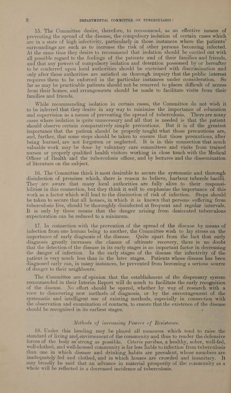 15. The Committee desire, therefore, to recommend, as an effective means of preventing the spread of the disease, the compulsory isolation of certain cases which are in a state of high infectivity, particularly in those instances where the patients’ surroundings are such as to increase the risk of other persons becoming infected. At the same time they desire to recommend that isolation should be carried out with all possible regard to the feelings of the patients and of their families and friends, and that any powers of compulsory isolation and detention possessed by or hereafter to be conferred upon local authorities should be exercised with discrimination and only after those authorities are satisfied on thorough inquiry that the public interest requires them to be enforced in the particular instances under consideration. So far as may be practicable patients should not be removed to places difficult of access from their homes, and arrangements should be made to facilitate visits from their families and friends. While recommending isolation in certain cases, the Committee do not wish it to be inferred that they desire in any way to minimise the importance of education and supervision as a means of preventing the spread of tuberculosis. There are many cases where isolation is quite unnecessary and all that is needed is that the patient should observe certain comparatively simple precautions. But it is of the greatest importance that the patient should be properly taught what those precautions are, and, further, that some steps should be taken to ensure that those precautions, after being learned, are not forgotten or neglected. It is in this connection that much valuable work may be done by voluntary care committees and visits from trained nurses or properly qualified health visitors working in close touch with the Medical Officer of Health and the tuberculosis officer, and by lectures and the dissemination of literature on the subject. 16. The Committee think it most desirable to secure the systematic and thorough disinfection of premises which, there is reason to believe, harbour tubercle bacilli. They are aware that many local authorities are fully alive to their responsi- bilities in this connection, but they think it well to emphasize the importance of this work as a factor which will lead to the diminution of risk of infection. Steps should be taken to secure that all houses, in which it is known that persons suffering from tuberculosis live, should be thoroughly disinfected at frequent and regular intervals. It is only by these means that the danger arising from desiccated tuberculous expectoration can be reduced to a minimum. 17. In connection with the prevention of the spread of the disease by means of infection from one human being to another, the Committee wish to lay stress on the importance of early diagnosis of the disease. Quite apart from the fact that early diagnosis greatly increases the chance of ultimate recovery, there is no doubt that the detection of the disease in its early stages is an important factor in decreasing the danger of infection. In the early stages of the disease the infectivity of the patient is very much less than in the later stages. Patients whose disease has been diagnosed early can, in many instances, be prevented from becoming a serious source of danger to their neighbours. The Committee are of opinion that the establishment of the dispensary system recommended in their Interim Report will do much to facilitate the early recognition of the disease. No effort should be spared, whether by way of research with a view to discovering new methods of diagnosis, or by the encouragement of the systematic and intelligent use of existing methods, especially in connection with the observation and examination of contacts, to ensure that the existence of the disease should be recognised in its earliest stages. a Methods of increasing Powers of Resistance. 18. Under this heading may be placed all measures which tend to raise the standard of living and,environment of the community and thus to render the defensive forces of the body as’strong as possible. Ceteris paribus, a healthy, sober, well-fed, well-clothed, and well-housed community is far less liable to infection from tuberculosis than one in which disease and drinking habits are prevalent, whose members are inadequately fed and clothed, and in which houses are crowded and insanitary. It nay broadly be said that an advance in material prosperity of the community as a whole will be reflected in a decreased incidence of tuberculosis.