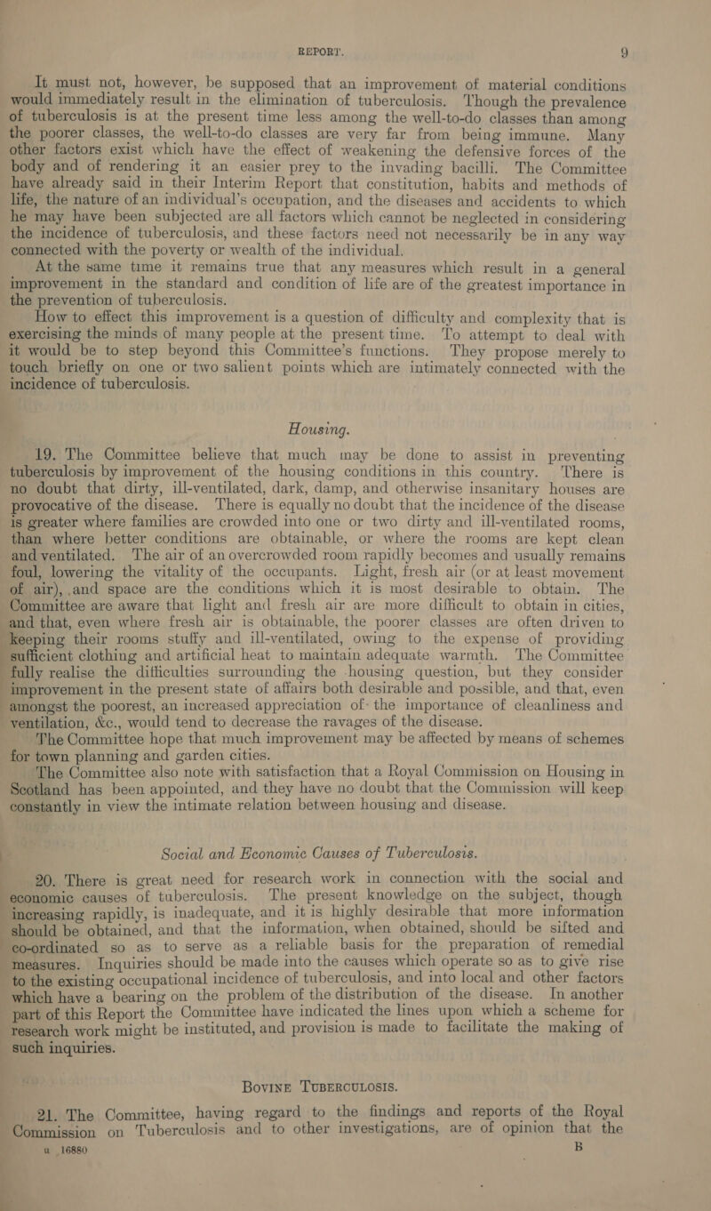 It must not, however, be supposed that an improvement of material conditions would immediately result in the elimination of tuberculosis. hough the prevalence of tuberculosis is at the present time less among the well-to-do classes than among the poorer classes, the well-to-do classes are very far from being immune. Many other factors exist which have the effect of weakening the defensive forces of the body and of rendering it an easier prey to the invading bacilli. The Committee have already said in their Interim Report that constitution, habits and methods of life, the nature of an individual’s occupation, and the diseases and accidents to which he may have been subjected are all factors which cannot be neglected in considering the incidence of tuberculosis, and these factors need not necessarily be in any way connected with the poverty or wealth of the individual. : At the same time it remains true that any measures which result in a general improvement in the standard and condition of life are of the greatest importance in the prevention of tuberculosis. How to effect this improvement is a question of difficulty and complexity that is exercising the minds of many people at the present time. ‘To attempt to deal with it would be to step beyond this Committee’s functions. They propose merely to touch briefly on one or two salient points which are intimately connected with the incidence of tuberculosis. Housing. 19. The Committee believe that much may be done to assist in preventing tuberculosis by improvement of the housing conditions in this country. ‘There is no doubt that dirty, ill-ventilated, dark, damp, and otherwise insanitary houses are provocative of the disease. There is equally no doubt that the incidence of the disease is greater where families are crowded into one or two dirty and ill-ventilated rooms, than where better conditions are obtainable, or where the rooms are kept clean and ventilated. The air of an overcrowded room rapidly becomes and usually remains foul, lowering the vitality of the occupants. Light, fresh air (or at least movement of air),.and space are the conditions which it is most desirable to obtain. The Committee are aware that light and fresh air are more difficult to obtain in cities, and that, even where fresh air is obtainable, the poorer classes are often driven to Keeping their rooms stuffy and ill-ventilated, owing to the expense of providing sufficient clothing and artificial heat to maintain adequate warmth. The Committee fully realise the difficulties surrounding the -housing question, but they consider | improvement in the present state of affairs both desirable and possible, and that, even amongst the poorest, an increased appreciation of: the importance of cleanliness and ventilation, &amp;c., would tend to decrease the ravages of the disease. The Committee hope that much improvement may be affected by means of schemes for town planning and garden cities. ‘The Committee also note with satisfaction that a Royal Commission on Housing in Scotland has been appointed, and they have no doubt that the Commission will keep constantly in view the intimate relation between housing and disease. « | 7 Social and Economic Causes of Tuberculosis. 20. There is great need for research work in connection with the social and economic causes of tuberculosis. The present knowledge on the subject, though “increasing rapidly, is inadequate, and it is highly desirable that more information should be obtained, and that the information, when obtained, should be sifted and co-ordinated so as to serve as a reliable basis for the preparation of remedial “measures. Inquiries should be made into the causes which operate so as to give rise to the existing occupational incidence of tuberculosis, and into local and other factors which have a bearing on the problem of the distribution of the disease. In another part of this Report the Committee have indicated the lines upon which a scheme for research work might be instituted, and provision is made to facilitate the making of _ such inquiries. Bovine TUBERCULOSIS. 21. The Committee, having regard to the findings and reports of the Royal Commission on Tuberculosis and to other investigations, are of opinion that the u 16880 B