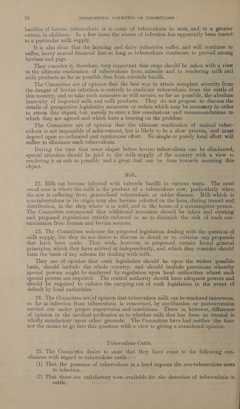 bacillus cf bovine tuberculosis is a cause of tuberculosis in man, and, to a greater extent, in children. In a few cases the source of infection has apparently been traced toa particular milk supply. It is also clear that the farming and dairy industries suffer, and will continue to suffer, heavy annual financial loss so long as tuberculosis continues to prevail among bovines and pigs. They consider it, therefore, very important that steps should be taken with a view to the ultimate eradication of tuberculosis from animals and to rendering milk and milk products as far as possible free from tubercle bacilli. The Committee are of opinion that the best way to attain complete security from the danger of bovine infection is entirely to eradicate tuberculosis from the cattle of this country, and to take such measures as will secure, so far as possible, the absolute innocuity of imported milk and milk products. They do not propose to discuss the details of prospective legislative measures or orders which may he necessary in order to attain this object, but merely to state a few conclusions and recommendations to which they are agreed and which have a bearing on the problem. The Committee are of opinion that the ultimate eradication of animal ‘aver culosis is not impossible of achievement, but is likely to be a slow process, and must depend upon co-ordinated and continuous effort. No single or purely local effort will suffice to eliminate such tuberculosis. During the time that must elapse before bovine tuberculosis can be eliminated, special attention should be paid to the milk supply of the country with a view to rendering it as safe as possible and a great deal can be done towards securing this object. Milk. 22. Milk can become infected with tubercle bacilli in various ways. ‘The most usual case is where the milk is the product of a tuberculous cow, particularly when the cow is suffering from generalised tuberculosis or udder disease. Milk which is non-tuberculous in its origin may also become infected on the farm, during transit and distribution, in the shop where it is sold, and in the house of a consumptive person. The Committee recommend that additional measures should be taken and existing and proposed regulations strictly enforced so as to diminish the risk of such con- tamination from human and bovine sources. 92° The Committee welcome the proposed legislation dealing with the question of milk pee but they do not desire to discuss in detail or to criticise any proposals that have been made. They wish, however, to propound certain broad general principles, which they have arrived at independently, and which they consider should form the basis of any scheme for dealing with milk. They are of opinion that such legislation should be upon the widest possible basis, should include the whole country, and should include provisions whereby special powers might be conferred by regulation upon local authorities wheré such special powers are required. ‘The central authority should have adequate powers and should be required to enforce the carrying out of such legislation in the event of default by local authorities. 24. The Committee are of opinion that tuberculous milk can be rendered innocuous, so far as infection from tuberculosis is concerned, by sterilization or pasteurization carried out under proper supervision and conditions. ‘There is, however, difference of opinion in the medical profession as to whether milk that has been so treated is wholly satisfactory upon other grounds. The Committee have had neither the time nor the means to go into this question with a view to giving a Sipe? opinion. Tuberculous Cattle. 25. The Committee desire to state that they have come to the following con- — clusions with regard to tuberculous cattle :— (1) That the presence of tuberculosis in a herd exposes the non-tuberculous cows — to infection. (2) That there are satisfactory tests available for the detection of tuberculosis in cattle.