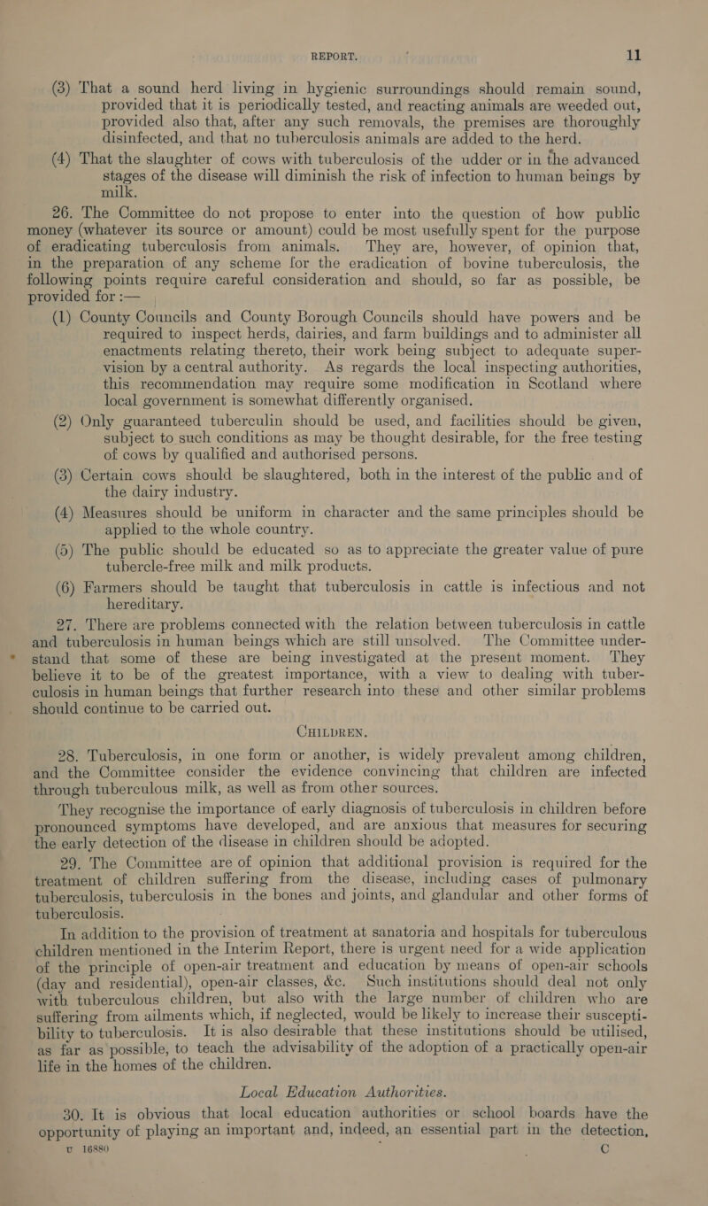 (3) That a sound herd living in hygienic surroundings should remain sound, provided that it is periodically tested, and reacting animals are weeded out, provided also that, after any such removals, the premises are thoroughly disinfected, and that no tuberculosis animals are added to the herd. (4) That the slaughter of cows with tuberculosis of the udder or in the advanced stages of the disease will diminish the risk of infection to human beings by milk 26. The Committee do not propose to enter into the question of how public money (whatever its source or amount) could be most usefully spent for the purpose of eradicating tuberculosis from animals. They are, however, of opinion that, in the preparation of any scheme for the eradication of bovine tuberculosis, the following points require careful consideration and should, so far as possible, be provided for :— (L) County Councils and County Borough Councils should have powers and be required to inspect herds, dairies, and farm buildings and to administer all enactments relating thereto, their work being subject to adequate super- vision by a central authority. As regards the local inspecting authorities, this recommendation may require some modification in Scotland where local government is somewhat differently organised. (2) Only guaranteed tuberculin should be used, and facilities should be given, subject to such conditions as may be thought desirable, for the free testing of cows by qualified and authorised persons. (3) Certain cows should be slaughtered, both in the interest of the public and of the dairy industry. (4) Measures should be uniform in character and the same principles should be applied to the whole country. (5) The public should be educated so as to appreciate the greater value of pure tubercle-free milk and milk products. (6) Farmers should be taught that tuberculosis in cattle is infectious and not hereditary. 27. There are problems connected with the relation between tuberculosis in cattle and tuberculosis in human beings which are still unsolved. The Committee under- stand that some of these are being investigated at the present moment. They believe it to be of the greatest importance, with a view to dealing with tuber- culosis in human beings that further research into these and other similar problems should continue to be carried out. CHILDREN. 28. Tuberculosis, in one form or another, is widely prevalent among children, and the Committee consider the evidence convincing that children are infected through tuberculous milk, as well as from other sources. They recognise the importance of early diagnosis of tuberculosis in children before pronounced symptoms have developed, and are anxious that measures for securing the early detection of the disease in children should be adopted. 29. The Committee are of opinion that additional provision is required for the treatment of children suffering from the disease, including cases of pulmonary tuberculosis, tuberculosis in the bones and joints, and glandular and other forms of tuberculosis. In addition to the provision of treatment at sanatoria and hospitals for tuberculous children mentioned in the Interim Report, there is urgent need for a wide application of the principle of open-air treatment and education by means of open-air schools (day and residential), open-air classes, &amp;c. Such institutions should deal not only with tuberculous children, but also with the large number of children who are suffering from ailments which, if neglected, would be likely to increase their suscepti- bility to tuberculosis. It is also desirable that these institutions should be utilised, as far as possible, to teach the advisability of the adoption of a practically open-air life in the homes of the children. Local Education Authorities. 30. It is obvious that local education authorities or school boards have the opportunity of playing an important and, indeed, an essential part in the detection, U_ 16880 . C