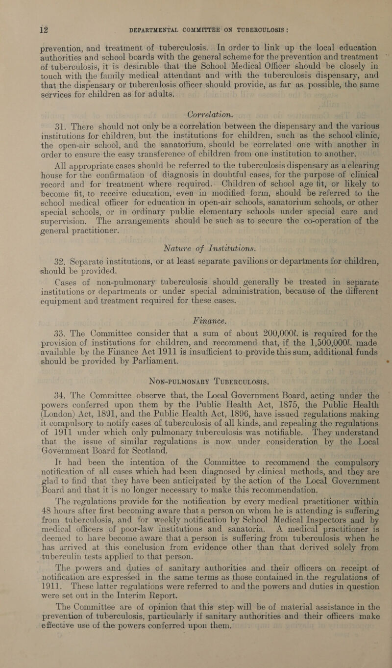 prevention, and treatment of tuberculosis. In order to link up the local education authorities and school boards with the general scheme for the prevention and treatment of tuberculosis, it is desirable that the School Medical Officer should be closely in touch with the family medical attendant and with the tuberculosis dispensary, and that the dispensary or tuberculosis officer should provide, as far as possible, the same services for children as for adults, Correlation. 31. There should not only be a correlation between the dispensary and the various institutions for children, but the institutions for children, such as the school clinic, the open-air school, and the sanatortum, should be correlated one with another in order to ensure the easy transference of children from one institution to another. All appropriate cases should be referred to the tuberculosis dispensary as a clearing house for the confirmation of diagnosis in doubtful cases, for the purpose of clinical record and for treatment where required. Children of school age fit, or likely to become fit, to receive education, even in modified form, should be referred to the school medical officer for education in open-air schools, sanatorium schools, or other special schools, or in ordinary public elementary schools under special care and supervision. The arrangements should be such as to secure the co-operation of the general practitioner. Nature of Institutions. 32. Separate institutions, or at least separate pavilions or departments for children, should be provided. Cases of non-pulmonary tuberculosis should generally be treated in separate institutions or departments or under special administration, because of the different equipment and treatment required for these cases. Finance. 33. The Committee consider that a sum of about 200,000l. is required for the provision of institutions for children, and recommend that, if the 1,500,000/. made available by the Finance Act 1911 is insufficient to provide this sum, additional funds should be provided by Parliament. NoN-PULMONARY TUBERCULOSIS. 34. The Committee observe that, the Local Government Board, acting under the powers conferred upon them by the Public Health Act, 1875, the Public Health (London) Act, 1891, and the Public Health Act, 1896, have issued regulations making it compulsory to notify cases of tuberculosis of all kinds, and repealing the regulations of 1911 under which only pulmonary tuberculosis was notifiable. They understand that the issue of similar regulations is now under consideration by the Local Government Board for Scotland. It had been the intention of the Committee to recommend the compulsory notification of all cases which had been diagnosed by clinical methods, and they are glad to find that they have been anticipated by the action of the Local Government Board and that it is no longer necessary to make this recommendation. The regulations provide for the notification by every medical practitioner within 48 hours after first becoming aware that a person on whom he is attending is suffering from tuberculosis, and for weekly notification by School Medical Inspectors and by medical officers of poor-law institutions and sanatoria. A medical practitioner is deemed to have become aware that a person is suffering from tuberculosis when he has arrived at this conclusion from evidence other than that derived solely from tuberculin tests applied to that person. The powers and duties of sanitary authorities and their officers on receipt of notification are expressed in the same terms as those contained in the regulations of 1911. These latter regulations were referred to and the powers and duties in question were set out in the Interim Report. The Committee are of opinion that this step will be of material assistance in the prevention of tuberculosis, particularly if sanitary authorities and their officers make effective use of the powers conferred upon them,