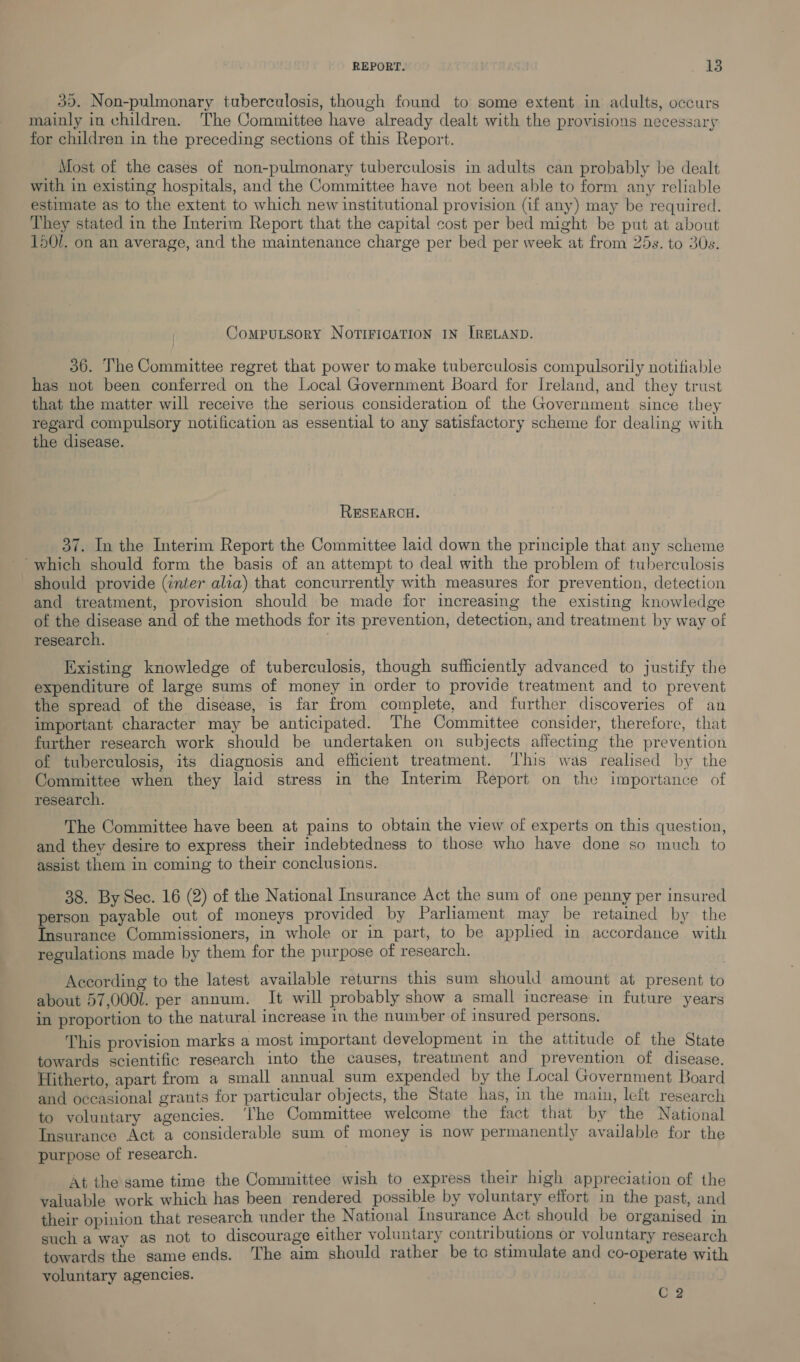 35. Non-pulmonary tuberculosis, though found to some extent in adults, occurs mainly in children. The Committee have already dealt with the provisions necessary for children in the preceding sections of this Report. Most of the cases of non-pulmonary tuberculosis in adults can probably be dealt with in existing hospitals, and the Committee have not been able to form any reliable estimate as to the extent to which new institutional provision (if any) may be required. They stated in the Interim Report that the capital cost per bed might be put at about 1501. on an average, and the maintenance charge per bed per week at from 25s. to 30s. Computsory NorTiFIcATION IN IRELAND. 36. The Committee regret that power to make tuberculosis compulsorily notifiable has not been conferred on the Local Government Board for Ireland, and they trust that the matter will receive the serious consideration of the Government since they regard compulsory notification as essential to any satisfactory scheme for dealing with the disease. RESEARCH. 37. In the Interim Report the Committee laid down the principle that any scheme ‘which should form the basis of an attempt to deal with the problem of tuberculosis should provide (inter alia) that concurrently with measures for prevention, detection and treatment, provision should be made for increasing the existing knowledge of the disease and of the methods for its prevention, detection, and treatment by way of research. | Existing knowledge of tuberculosis, though sufficiently advanced to justify the expenditure of large sums of money in order to provide treatment and to prevent the spread of the disease, is far from complete, and further discoveries of an important character may be anticipated. The Committee consider, therefore, that further research work should be undertaken on subjects affecting the prevention of tuberculosis, its diagnosis and efficient treatment. ‘l'his was realised by the Committee when they laid stress in the Interim Report on the importance of research. The Committee have been at pains to obtain the view of experts on this question, and they desire to express their indebtedness to those who have done so much to assist them in coming to their conclusions. 38. By Sec. 16 (2) of the National Insurance Act the sum of one penny per insured person payable out of moneys provided by Parliament may be retained by the Insurance Commissioners, in whole or in part, to be applied in accordance with regulations made by them for the purpose of research. According to the latest available returns this sum should amount at present to about 57,000l. per annum. It will probably show a small increase in future years in proportion to the natural increase in the number of insured persons. This provision marks a most important development in the attitude of the State towards scientific research into the causes, treatment and prevention of disease. Hitherto, apart from a small annual sum expended by the Local Government Board and occasional grants for particular objects, the State has, in the main, left research to voluntary agencies. ‘The Committee welcome the fact that by the National Insurance Act a considerable sum of money is now permanently available for the purpose of research. At the same time the Committee wish to express their high appreciation of the valuable work which has been rendered possible by voluntary effort in the past, and their opinion that research under the National insurance Act should be organised in such a way as not to discourage either voluntary contributions or voluntary research towards the same ends. The aim should rather be to stimulate and co-operate with voluntary agencies. C 2