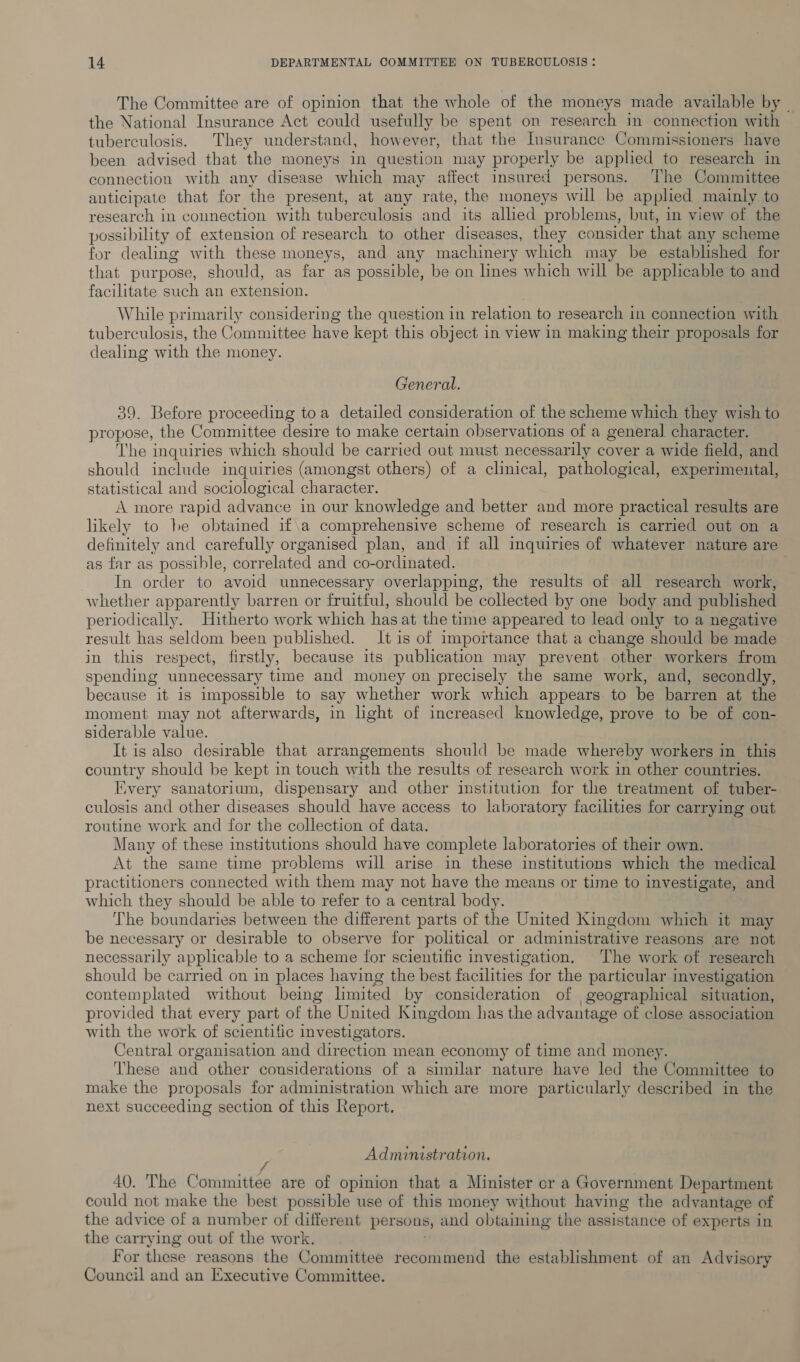 The Committee are of opinion that the whole of the moneys made available by . the National Insurance Act could usefully be spent on research in connection with tuberculosis. They understand, however, that the Insurance Commissioners have been advised that the moneys in question may properly be appled to research in connection with any disease which may affect insured persons. The Committee anticipate that for the present, at any rate, the moneys will be applied mainly. to research in connection with tuberculosis and its allied problems, but, in view of the possibility of extension of research to other diseases, they consider that any scheme for dealing with these moneys, and any machinery which may be established for that purpose, should, as far as possible, be on lines which will be applicable to and facilitate such an extension. | While primarily considering the question in relation to research in connection with tuberculosis, the Committee have kept this object in view in making their proposals for dealing with the money. General. 39. Before proceeding toa detailed consideration of the scheme which they wish to propose, the Committee desire to make certain observations of a general character. The 1 inquiries which should be carried out must necessarily cover a wide field, and should include inquiries (amongst others) of a clinical, pathological, experimental, statistical and sociological character. A more rapid advance in our knowledge and better and more practical results are likely to be obtained if\a comprehensive scheme of research is carried out on a definitely and carefully organised plan, and if all inquiries of whatever nature are as far as possible, correlated and co-ordinated. In order to avoid unnecessary overlapping, the results of all research work, whether apparently barren or fruitful, should be collected by one body and published periodically. Hitherto work which has at the time appeared to lead only to a negative result has seldom been published. It is of importance that a change should be made in this respect, firstly, because its publication may prevent other workers from spending unnecessary time and money on precisely the same work, and, secondly, because it is impossible to say whether work which appears to be barren at the moment may not afterwards, in light of increased knowledge, prove to be of con- siderable value. It is also desirable that arrangements should be made whereby workers in this country should be kept in touch with the results of research work in other countries. Iivery sanatorium, dispensary and other institution for the treatment of tuber- culosis and other diseases should have access to laboratory facilities for carrying out routine work and for the collection of data. Many of these institutions should have complete laboratories of their own. At the same time problems will arise in these institutions which the medical practitioners connected with them may not have the means or time to investigate, and which they should be able to refer to a central body. The boundaries between the different parts of the United Kingdom which it may be necessary or desirable to observe for political or administrative reasons are not necessarily applicable to a scheme for scientific investigation, ‘The work of research should be carried on in places having the best facilities for the particular investigation contemplated without being limited by consideration of geographical situation, provided that every part of the United Kingdom has the advantage of close association with the work of scientific investigators. Central organisation and direction mean economy of time and money. These and other considerations of a similar nature have led the Committee to make the proposals for administration which are more particularly described in the next succeeding section of this Report, Administration. 40. The Committee are of opinion that a Minister or a Government Department could not make the best possible use of this money without having the advantage of the advice of a number of different per sons, and obtaining the assistance of experts in the carrying out of the work. For these reasons the Committee recommend the establishment of an Advisory Council and an Executive Committee.