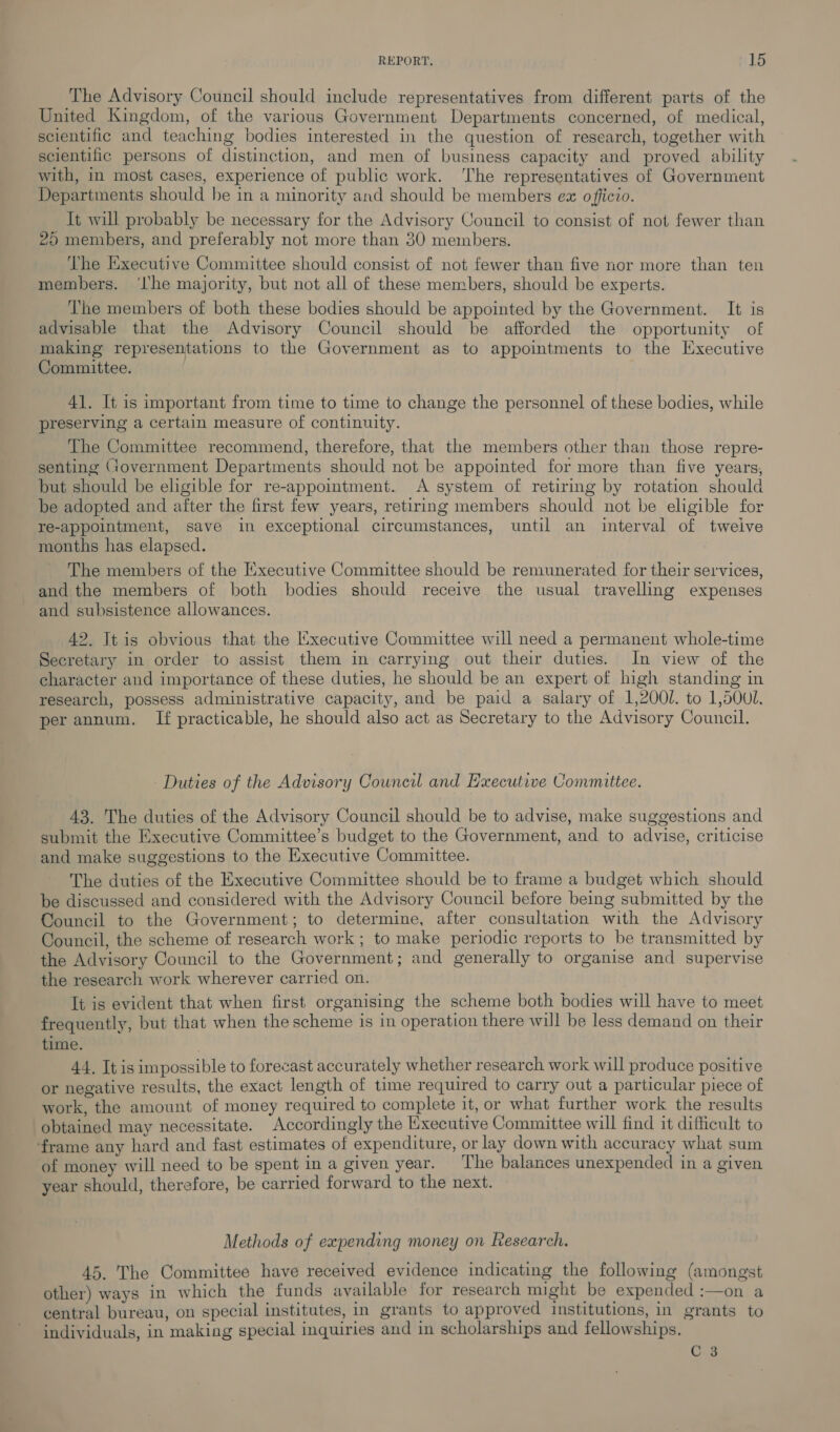 The Advisory Council should include representatives from different parts of the United Kingdom, of the various Government Departments concerned, of medical, scientific and teaching bodies interested in the question of research, together with scientific persons of distinction, and men of business capacity and proved ability with, in most cases, experience of public work. ‘The representatives of Government Departments should he in a minority and should be members ex officio. It will probably be necessary for the Advisory Council to consist of not fewer than 25 members, and preferably not more than 30 members. The Executive Committee should consist of not fewer than five nor more than ten members. ‘lhe majority, but not all of these members, should be experts. The members of both these bodies should be appointed by the Government. It is advisable that the Advisory Council should be afforded the opportunity of making representations to the Government as to appointments to the Executive Committee. 41. It is important from time to time to change the personnel of these bodies, while preserving a certain measure of continuity. The Committee recommend, therefore, that the members other than those repre- senting (jovernment Departments should not be appointed for more than five years, but should be eligible for re-appointment. A system of retiring by rotation should be adopted and after the first few years, retiring members should not be eligible for re-appointment, save in exceptional circumstances, until an interval of twelve months has elapsed. The members of the Executive Committee should be remunerated for their services, and the members of both bodies should receive the usual travelling expenses and subsistence allowances. 42. It is obvious that the Executive Committee will need a permanent whole-time Secretary in order to assist them in carrying out their duties. In view of the character and importance of these duties, he should be an expert of high standing in research, possess administrative capacity, and be paid a salary of 1,2000. to 1,500l. per annum. If practicable, he should also act as Secretary to the Advisory Council. Duties of the Advisory Council and Executive Committee. 43. The duties of the Advisory Council should be to advise, make suggestions and submit the Executive Committee’s budget to the Government, and to advise, criticise and make suggestions to the Executive Committee. The duties of the Executive Committee should be to frame a budget which should be discussed and considered with the Advisory Council before being submitted by the Council to the Government; to determine, after consultation with the Advisory Council, the scheme of research work ; to make periodic reports to be transmitted by the Advisory Council to the Government; and generally to organise and supervise the research work wherever carried on. It is evident that when first organising the scheme both bodies will have to meet frequently, but that when the scheme is in operation there will be less demand on their time. 44. It is impossible to forecast accurately whether research work will produce positive or negative results, the exact length of time required to carry out a particular piece of work, the amount of money required to complete it, or what further work the results obtained may necessitate. Accordingly the Executive Committee will find it difficult to frame any hard and fast estimates of expenditure, or lay down with accuracy what sum of money will need to be spent in a given year. The balances unexpended in a given year should, therefore, be carried forward to the next. Methods of expending money on Research. 45. The Committee have received evidence indicating the following (amongst other) ways in which the funds available for research might be expended :—on a central bureau, on special institutes, in grants to approved Institutions, in grants to individuals, in making special inquiries and in scholarships and fellowships. C3