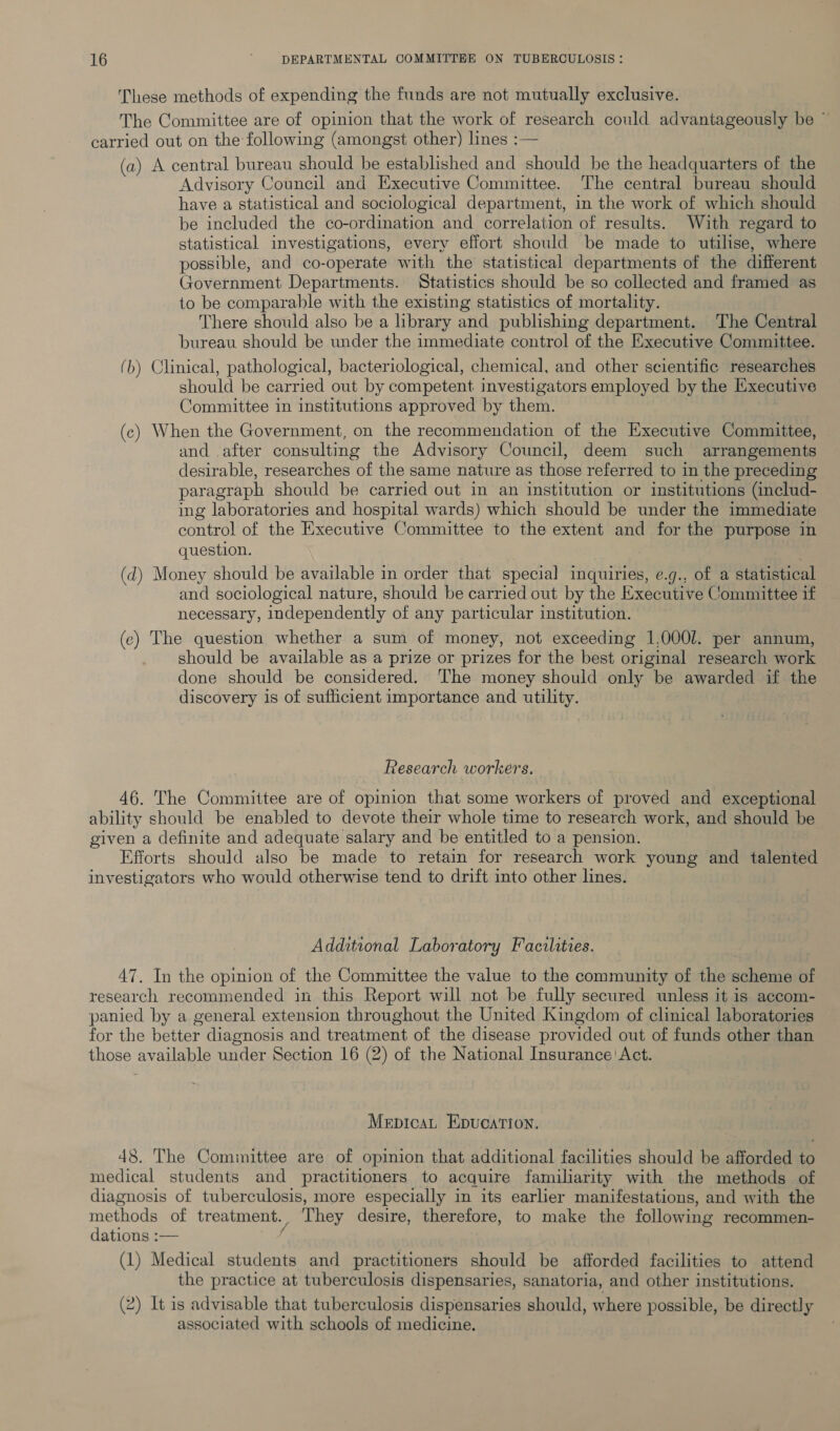 These methods of expending the funds are not mutually exclusive. The Committee are of opinion that the work of research could advantageously be ~ carried out on the following (amongst other) lines :— (a) A central bureau should be established and should be the headquarters of the Advisory Council and Executive Committee. The central bureau should have a statistical and sociological department, in the work of which should be included the co-ordination and correlation of results. With regard to statistical investigations, every effort should be made to utilise, where possible, and co-operate with the statistical departments of the different Government Departments. Statistics should be so collected and framed as to be comparable with the existing statistics of mortality. There should also be a library and publishing department. The Central bureau should be under the immediate control of the Executive Committee. (b) Clinical, pathological, bacteriological, chemical, and other scientific researches should be carried out by competent investigators employed by the Executive Committee in institutions approved by them. (c) When the Government, on the recommendation of the Executive Committee, and .after consulting the Advisory Council, deem such arrangements desirable, researches of the same nature as those referred to in the preceding paragraph should be carried out in an institution or institutions (includ- ing laboratories and hospital wards) which should be under the immediate control of the Executive Committee to the extent and for the purpose in question. | (d) Money should be available in order that special inquiries, e.g., of a statistical and sociological nature, should be carried out by the Executive Comniittee if necessary, independently of any particular institution. (c) The question whether a sum of money, not exceeding 1,000l. per annum, should be available as a prize or prizes for the best original research work done should be considered. The money should only be awarded if the discovery is of sufficient importance and utility. Research workers. 46. The Committee are of opinion that some workers of proved and exceptional ability should be enabled to devote their whole time to research work, and should be given a definite and adequate salary and be entitled to a pension. Efforts should also be made to retain for research work young and talented investigators who would otherwise tend to drift into other lines. Additional Laboratory Facilities. 47. In the opinion of the Committee the value to the community of the scheme of research recommended in this Report will not be fully secured unless it is accom- panied by a general extension throughout the United Kingdom of clinical laboratories for the better diagnosis and treatment of the disease provided out of funds other than those available under Section 16 (2) of the National Insurance! Act. MepicaL Epucation. 48. The Committee are of opinion that additional facilities should be afforded to medical students and practitioners to acquire familiarity with the methods of diagnosis of tuberculosis, more especially in its earlier manifestations, and with the methods of treatment. They desire, therefore, to make the following recommen- dations :— fe (1) Medical students and practitioners should be afforded facilities to attend the practice at tuberculosis dispensaries, sanatoria, and other institutions. (2) It is advisable that tuberculosis dispensaries should, where possible, be directly associated with schools of medicine.