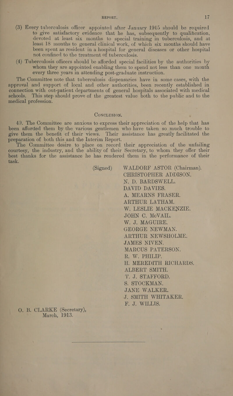 (3) Every tuberculosis officer appointed after January 1915 should be required to give satisfactory evidence that he has, subsequently to qualification, devoted at least six months to special training in tuberculosis, and at least 18 months to general clinical work, of which six months should have been spent as resident in a hospital for general diseases or other hospital not confined to the treatment of tuberculosis. (4) Tuberculosis officers should be afforded special facilities by the authorities by whom they are appointed enabling them to spend not less than one month every three years in attending post-graduate instruction. The Committee note that tuberculosis dispensaries have in some cases, with the approval and support of local and other authorities, been recently established in connection with out-patient departments of general hospitals associated with medical schools. ‘This step should prove of the greatest value both to the public and to the medical profession. CONCLUSION. 49. The Committee are anxious to express their appreciation of the help that has been afforded them by the various gentlemen who have taken so much trouble to give them the benefit cf their views. Their assistance has greatly facilitated the preparation of both this and the Interim Report. The Committee desire to place on record their appreciation of the unfailing courtesy, the industry, and the ability of their Secretary, to whom they offer their best thanks for the assistance he has rendered them in the performance of their task. (Signed) | WALDORF ASTOR (Chairman). CHRISTOPHER ADDISON. N. D. BARDSWELL. DAVID DAVIES. A. MEARNS FRASER. ARTHUR LATHAM. W. LESLIE MACKENZIE. JOHN C. McVAIL. W. J. MAGUIRE. GEORGE NEWMAN. ARTHUR NEWSHOLME. JAMES NIVEN. MARCUS PATERSON. R. W. PHILIP. H. MEREDITH RICHARDS. ALBERT SMITH. T. J. STAFFORD. S. STOCKMAN. JANE WALKER. J. SMITH WHITAKER. F. J. WILLIS. O. B. CLARKE (Secretary), March, 1913.