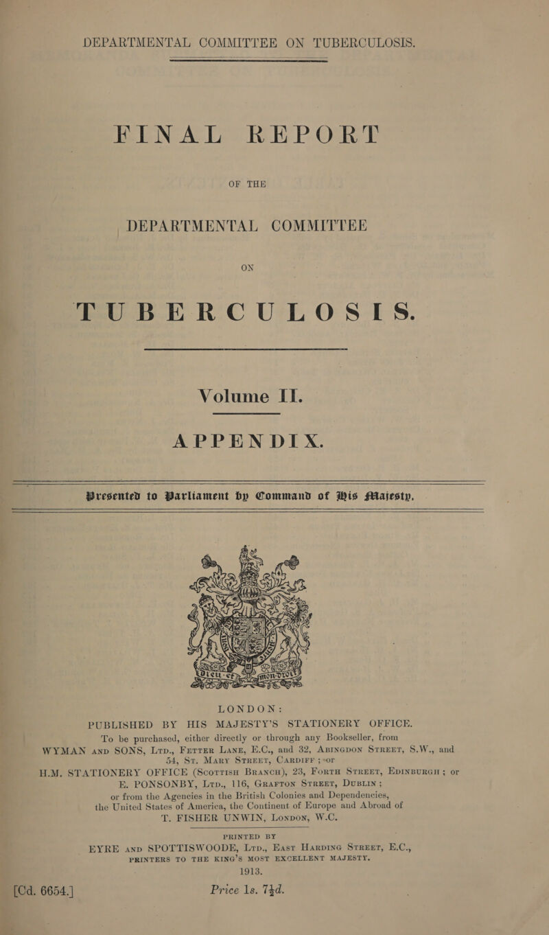  FINAL REPORT OF THE DEPARTMENTAL COMMITTEE ON TUBERCULOSIS. Volume II. APPEN DIX. Wresented to Parliament by Command of Wis Majesty.  PUBLISHED BY HIS MAJESTY’S STATIONERY OFFICE, To be purchased, either directly or through any Bookseller, from WYMAN anv SONS, Lrp., Ferrer Lang, E.C., and 32, Aprnepon Street, §.W., and 54, St. Mary Street, CARDIFF ;+or H.M. STATIONERY OFFICE (Scorrisu Branca), 23, FortH Street, Epinsuran ; or E. PONSONBY, Lrp., 116, Grarron Street, DuBLIn ; or from the Agencies in the British Colonies and Dependencies, the United States of America, the Continent of Europe and Abroad of T. FISHER UNWIN, Lonpon, W.C.  PRINTED BY EYRE anp SPOTTISWOODE, Lrp., East Harpine Srreet, E.C., PRINTERS TO THE KING’S MOST EXCELLENT MAJESTY. 1913. (Cd. 6654. ] Price 1s. 74d.