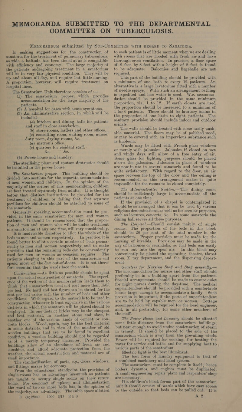  In making suggestions for the construction of sanatoria for the treatment of pulmonary tuberculosis, as wide a latitude has been aimed at as is compatible with efficiency and economy. The large majority of the patients undergoing treatment in a sanatorium will be in very fair physical condition. They will be up and about all day, and require but little nursing. A proportion, however, will require treatment on hospital lines. The Sanatorium Unit therefore consists of :— (1) The sanatorium proper, which provides accommodation for the large majority of the patients. . (2) A hospital for cases with acute symptoms. (3) An administrative section, in which will be included— (a) kitchen and dining halls for patients and staff in close association. (b) store-rooms, larders and other offices. (ec) consulting room, waiting room, nurses’ duty room, drying rooms, &amp;c. (d) matron’s office. (e) quarters for resident staff. &amp;e. Ke. (4) Power house and laundry. The sterilising plant and sputum destructor should be installed in the power house. The Sanatorium proper.—This building should be divided into sections for the separate accommodation of men, women, and children. In the opinion of the majority of the writers of this memorandum, children are best treated separately from adults. It is thought better that distinct institutions be provided for the treatment of children, or failing that, that separate pavilions for children should be attached to some of the sanatoria. Generally speaking, accommodation must be pro- vided in the same sanatorium for men and women patients. It should be remembered that the propor- tion of men and women who will be under treatment ina sanatorium at any one time, will vary considerably. It is inadvisable therefore to allot the whole of the beds to men and women respectively. In practice, itis found better to allot a certain number of beds perma- nently to men and women respectively, and to make provision that the remaining beds can be conveniently used for men or women as occasion requires. The patients sleeping in this part of the sanatorium will spend most of the day out-of-doors. It is not there- fore essential that the wards face the south. Construction.—As little as possible should be spent upon the actual construction of sanatoria. The experi- ence of the writers of this memorandum leads them to think that a sanatorium need not cost more than 1501. per bed. No hard and fast figure can be stated, for the cost per bed varies with the number of beds and other conditions. With regard to the materials to be used in construction, whatever is least expensive in the various districts in which the sanatoria will be placed should be employed. In one district bricks may be the cheapest and best material, in another stone and slate, in another one of the various kinds of cement or con- crete blocks. Wood, again, may be the best material in some districts, and in view of the number of old wooden buildings that are to be found in excellent condition, a wooden building should not be regarded as of a merely temporary character. Provided the buildings allow of an abundance of fresh air and sunshine, and afford adequate protection from the weather, the actual construction and material are of small importance. The standardisation of parts, e.g., doors, windows, and fittings makes for economy. From the educational standpoint the provision of single rooms has an advantage inasmuch as patients are taught to occupy single rooms on their return home. For economy of upkeep and administration the ward of two or more beds has, in the opinion of the majority, an advantage. The cubic space allotted E (6)12030 1000 3/13 E&amp;S to each patient is of little moment when we are dealing with rooms that are flooded with fresh air and have thorough cross ventilation. In practice, a floor space of 8 feet by 8 feet with a height of 8 feet is found to be adequate. Balconies and liegehalle are not required. This part of the building should be provided with a minimum of one bath to every 12 patients. An alternative is a large lavatorium fitted with a number of needle sprays. With such an arrangement bathing is expedited and less water is used. W.c. accommo- dation should be provided in the same minimum proportion, viz., 1 to 12. If earth closets are used the proportion should be increased to a minimum of 1 for 6 patients. There should be lavatory basins in the proportion of one basin to eight patients. The sanitary provision should include indoor and outdoor urinals. The walls should be treated with some easily wash- able material. The floors may be of polished wood, or may be covered with an impervious substance such as linoleum. Wards may be fitted with French glass windows or merely with jalousies. Jalousies, if closed on wet and windy days, still allow of a free entry of air. Some glass for lighting purposes should be placed above the jalousies. Jalousies in place of windows are now in use in several sanatoria and found to be quite satisfactory. With regard to the door, an air space between the top of the door and the ceiling is recommended, as this arrangement makes it quite impossible for the rooms to be closed completely. The Administrative Section— The dining room should be sufficiently large to accommodate all the patients at one time. If the provision of a chapel is contemplated it should be so arranged that it can be used by various religious denominations, as well as for secular purposes, such as lectures, concerts, &amp;c. In some sanatoria the dining hall serves all these purposes. The Hospital—Should consist mainly of single rooms. The proportion of the beds in this block should be 20 per cent. of the total number in the sanatorium. Proper provision must be made for the nursing of invalids. Provision may be made in the way of balconies or verandahs, so that beds can easily be run out into the open air. In this block may conveniently be placed the operating theatre, throat room, X ray department, and the dispensing depart- ment. Quarters for Nursing Staff and Staff generally.— The accommodation for nurses and other staff should preferably be in a building apart from the patients. Special arrangements should be made to ensure quiet for night nurses during the day-time. The medical superintendent should be provided with a comfortable house large enough to accommodate a family. Such provision is important, if the posts of superintendent are to be held by capable men or women. Cottage accommodation will be required for the head engineer, and, in all probability, for some other members of the staff. The Power House and Laundry should be situated some little distance from the sanatorium buildings, but near enough to avoid undue condensation of steam in transit. It should be placed to the side of the sanatorium which is away from the prevailing winds. Power will be required for cooking, for heating the water for service and baths, and for supplying heat to various parts of the sanatorium. Electric light is the best illuminant. The best form of laundry equipment is that of a combined machinery and hand system. The sanatorium must be complete in itself; hence boilers, dynamos, and engines must be duplicated. A small engineering repair plant and carpenters’ shop are necessary. Tf a children’s block forms part of the sanatorium unit it should consist of wards which have easy access to the outside, so that beds can be pulled out. It is A 2