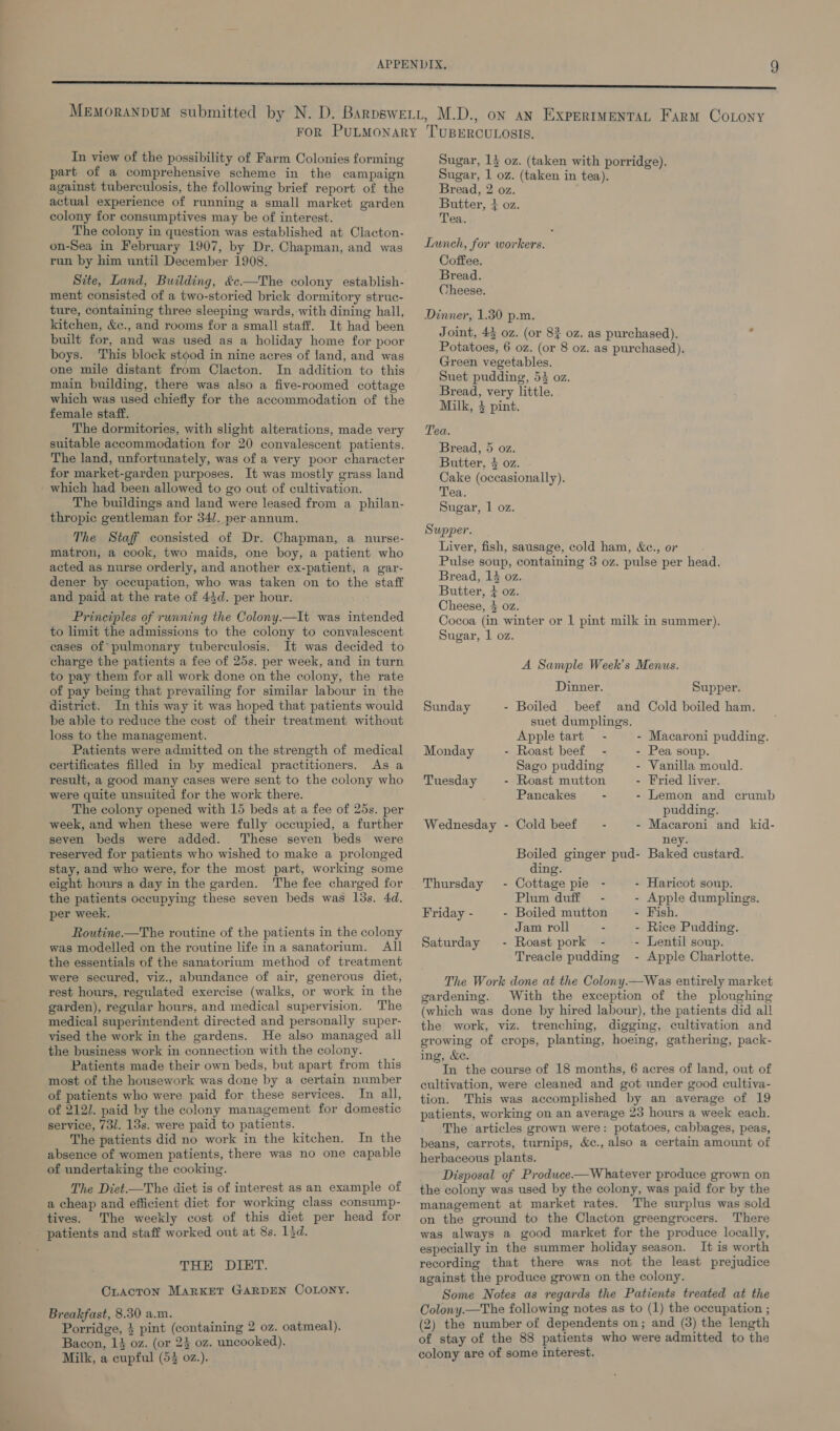 In view of the possibility of Farm Colonies forming part of a comprehensive scheme in the campaign against tuberculosis, the following brief report of the actual experience of running a small market garden colony for consumptives may be of interest. The colony in question was established at Clacton- on-Sea in February 1907, by Dr. Chapman, and was run by him until December 1908. Site, Land, Building, &amp;c—The colony establish- ment consisted of a two-storied brick dormitory struc- ture, containing three sleeping wards, with dining hall, kitchen, &amp;c., and rooms for a small staff. It had been built for, and was used as a holiday home for poor boys. This block stood in nine acres of land, and was one mile distant from Clacton. In addition to this main building, there was also a five-roomed cottage which was used chiefly for the accommodation of the female staff. The dormitories, with slight alterations, made very suitable accommodation for 20 convalescent patients. The land, unfortunately, was of a very poor character for market-garden purposes. It was mostly grass land which had been allowed to go out of cultivation. The buildings and land were leased from a philan- thropic gentleman for 34/. per annum. The Staff consisted of Dr. Chapman, a nurse- matron, a cook, two maids, one boy, a patient who acted as nurse orderly, and another ex-patient, a gar- dener by occupation, who was taken on to the staff and paid at the rate of 43d. per hour. Principles of running the Colony.—It was intended to limit the admissions to the colony to convalescent eases of pulmonary tuberculosis. It was decided to charge the patients a fee of 25s. per week, and in turn to pay them for all work done on the colony, the rate of pay being that prevailing for similar labour in the district. In this way it was hoped that patients would be able to reduce the cost of their treatment without loss to the management. Patients were admitted on the strength of medical certificates filled in by medical practitioners. As a result, a good many cases were sent to the colony who were quite unsuited for the work there. The colony opened with 15 beds at a fee of 25s. per week, and when these were fully occupied, a further seven beds were added. ‘These seven beds were reserved for patients who wished to make a prolonged stay, and who were, for the most part, working some eight hours a day in the garden. The fee charged for the patients occupying these seven beds was lds. 4d. per week. Routine—The routine of the patients in the colony was modelled on the routine life ina sanatorium. All the essentials of the sanatorium method of treatment were secured, viz., abundance of air, generous diet, rest hours, regulated exercise (walks, or work in the garden), regular hours, and medical supervision. The medical superintendent directed and personally super- vised the work in the gardens. He also managed all the business work in connection with the colony. Patients made their own beds, but apart from this most of the housework was done by a certain number of patients who were paid for these services. In all, of 2121. paid by the colony management for domestic service, 731. 13s. were paid to patients. The patients did no work in the kitchen. In the absence of women patients, there was no one capable of undertaking the cooking. The Diet.—The diet is of interest as an example of a cheap and efficient diet for working class consump- tives. The weekly cost of this diet per head for THE DIET. CLACTON MARKET GARDEN COLONY. Breakfast, 8.50 a.m. Porridge, } pint (containing 2 oz. oatmeal). Bacon, 14 oz. (or 24 oz. uncooked). Milk, a cupful (53 02z.). Sugar, 1} oz. (taken with porridge). Sugar, 1 oz. (taken in tea). Bread, 2 oz. Butter, + oz. Tea. Launch, for workers. Coffee. Bread. Cheese. Dinner, 1.30 p.m. Joint, 43 oz. (or 8% oz. as purchased). Potatoes, 6 oz. (or 8 oz. as purchased). Green vegetables. Suet pudding, 53 oz. Bread, very little. Milk, 4 pint. Tea. Bread, 5 oz. Butter. 4 oz. Cake (occasionally). Tea. Sugar, 1 oz. Supper. Liver, fish, sausage, cold ham, &amp;c., or Pulse soup, containing 3 oz. pulse per head. Bread, 14 oz. Butter, + oz. Cheese, 4 oz. Cocoa (in winter or 1 pint milk in summer). Sugar, 1 oz. A Sample Week’s Menus. Dinner. Supper. Sunday - Boiled beef and Cold boiled ham. suet dumplings. Apple tart - - Macaroni pudding. Monday - Roast beef - - Pea soup. Sago pudding - Vanilla mould. Tuesday - Roast mutton - Fried liver. Pancakes - - Lemon and crumb pudding. Wednesday - Cold beef - - Macaroni and kid- ney. Boiled ginger pud- Baked custard. ding. Thursday - Cottage pie - - Haricot soup. Plum duff - - Apple dumplings. Friday - - Boiled mutton - Fish. Jam roll - - Rice Pudding. Saturday - Roast pork - - Lentil soup. Treacle pudding - Apple Charlotte. The Work done at the Colony.—Was entirely market gardening. With the exception of the ploughing (which was done by hired labour), the patients did al! the work, viz. trenching, digging, cultivation and growing of crops, planting, hoeing, gathering, pack- ing, &amp;e. In the course of 18 months, 6 acres of land, out of cultivation, were cleaned and got under good cultiva- tion. This was accomplished by an average of 19 patients, working on an average 23 hours a week each. The articles grown were: potatoes, cabbages, peas, beans, carrots, turnips, &amp;c., also a certain amount of herbaceous plants. Disposal of Produce-—Whatever produce grown on the colony was used by the colony, was paid for by the management at market rates. The surplus was sold on the ground to the Clacton greengrocers. There was always a good market for the produce locally, especially in the summer holiday season. It is worth recording that there was not the least prejudice against the produce grown on the colony. Some Notes as regards the Patients treated at the Colony.—The following notes as to (1) the occupation ; (2) the number of dependents on; and (3) the length of stay of the 88 patients who were admitted to the colony are of some interest.