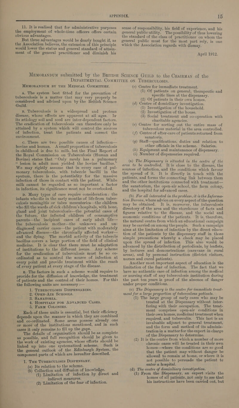 11. It is realised that for administrative purposes the employment of whole-time officers offers certain obvious advantages. But these advantages would be dearly bought if, as the Association believes, the extension of this principle would lower the status and general standard of attain- ment of the general practitioner and diminish his sense of responsibility, his field of experience, and his general public utility. The possibility of thus lowering the standard of the class of practitioner on whom the general public must for the most part rely, is one which the Association regards with dismay. April 1912.  MEMORANDUM BY THE Mepican CoMMITYEE. A. The system best fitted for the prevention of tuberculosis is a matter that may very properly be considered and advised upon by the British Science Guild. B. Tuberculosis is a widespread and _ protean disease, whose effects are apparent at all ages. Ip its etiology soil and seed are inter-dependent factors. The eradication of tuberculosis can therefore only be attained by a system which will control the sources of infection, treat the patients and correct the environment. c. There are two possible causes of infection— bovine and human. A small proportion of tuberculosis in childhood is due to milk, but the Final Report of the Royal Commission on Tuberculosis (Human and Bovine) states that “Only rarely has a pulmonary *“ Jesion in adult man yielded the bovine bacillus.” We may rightly assume that in every case of pul- monary tuberculosis, with. tubercle bacilli in the sputum, there is the potentiality for the massive infection of those in contact with the patient. While milk cannot be regarded as so important a factor in infection, its significance must not be overlooked. D. Many types of case require consideration: the infants who die in the early months of lifefrom tuber- culosis meningitis or tabes mesenterica—the children who fill the wards of sick children’s hospitals, with bone, gland and joint tuberculosis—the potential cases of the future, the infected children of consumptive parents—the incipient cases of early adult life— the tuberculosis mother—the unknown and _ un- diagnosed carrier cases—the patient with moderately advanced disease—the chronically affected worker— and the dying. The morbid activity of the tubercle bacillus covers a large portion of the field of clinical medicine. It is clear that there must be adaptation of institutions to the different issues. Any scheme for the eradication of tuberculosis must be so co- ordinated as to control the source of infection at every point and provide treatment within the reach of every patient at every stage of the disease. B. The factors in such a scheme would require to provide for the diffusion of knowledge, the treatment of patients and the control of their homes. For this the following units are necessary :— 1. TuBERCULOSIS DISPENSARIES. - 9, OpEn-AIR SCHOOLS. 3. SANATORIA.. 4. HosprraLs FoR ADVANCED CASES. 5. Farm CoLonigs. Bach of these units is essential, but their efficiency and co-ordinated. Some areas possess already one or more of the institutions mentioned, and in such cases it only remains to fill up the gaps. The details of organisation should be as complete as possible, and full recognition should be given to the work of existing agencies, whose efforts should be linked up into one systematised scheme. Such is the general outlook of the Edinburgh System, the component parts of which are hereafter described. 1. Tur TuBERCULOSIS DISPENSARY, (a) Its relation to the scheme. (b) Collection and diffusion of knowledge. (1) Limitation of infection by direct and indirect measures. : ; (2) Limitation of the fear of infection. (c) Centre for immediate treatment. (1) Of patients on general, therapeutic and specific lines at the dispensary. (2) Of patients in their own homes. (d) Centre of domiciliary investigation. (1) Investigation of the household. (2) Investigation of the house. (3) Social treatment and co-operation with charitable agencies. (e) Centre for sorting out the entire mass of tuberculous material in the area controlled. (f) Centre of after-care of patients returned from sanatoria. (g) Staff—qualifications, duties and relation to other officials in the scheme. Salaries. (h) Equipment and maintenance of dispensary. (¢) Number of dispensaries required.. (a) The Dispensary is situated in the centre of the area to be controlled. It is close to the disease, the sources of infection, and the conditions which favour the spread of it. It is directly in touch with the patients, and forms the connecting link between them and the other institutions connected with treatment— the sanatorium, the open-air school, the farm colony, and the hospital for advanced cases. (b) For all interested in the problem, tt is the Informa- tion Bureau, where advice on every aspect of the question may be obtained. It is, moreover, the tuberculosis directory of the area and the storehouse of facts and figures relative to the disease, and the social and economic conditions of the patients. It is, therefore, the natural centre from which an educational campaign may becarried on among the people. Such a campaign aims at the limitation of infection by the direct educa- tion of the patients by the dispensary staff in those simple precautions whereby a check may be placed upon the spread of infection. This also would be advanced by the distribution of periodicals, by leaflets, by lectures and demonstrations (caravans in rural areas), and by personal instruction (district visitors, nurses and cured patients). Another most important aspect of education is the limitation of the fear of infection. The fact that we have no authentic case of infection among the medical or nursing staff of any tuberculosis institution during the past ten years is proof of the absence of danger under proper conditions, (c) The Dispensary is the centre for immediate treat- ment for a large proportion of tuberculous patients. (1) The large group of early cases who may be treated at the Dispensary without inter- fering with their occupation. The treat- ment comprises open-air conditions in their own homes, medicinal treatment when required, and tuberculin. This last is an invaluable adjunct to general treatment, and the form and method of its adminis- tration in a matter for the expert in charge of the Dispensary to determine. (2) It is the centre from which a number of more chronic cases will be treated in their own homes—where the conditions are so good that the patient may without danger be allowed to remain at home, or where it is not possible to persuade the patient te enter a hospital. (d) The centre of domiciliary investigation. (1) From the Dispensary, an expert visits the homes of all patients, not only to see that his instructions have been carried out, but