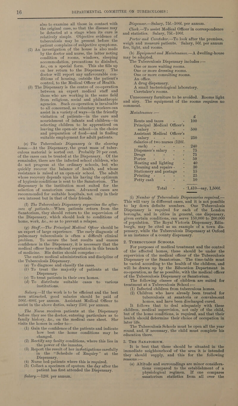 the original case, so that the disease may be detected at a stage when its cure is relatively simple. Objective evidence of tuberculosis may be present before the patient complains of subjective symptoms. (2) An investigation of the house is also made by the doctor and nurse, the latter noting condition of rooms, windows, sleeping accommodation, precautions to disinfect, &amp;e., on a special form. This she fills up on her return to the Dispensary. The doctor will report any unfavourable con- ditions of housing, outside the patient’s control, to the Medical Officer of Health. (3) The Dispensary is the centre of co-operation between an expert medical ‘staff and those who are working in the same field from religious, social and philanthropic agencies. Such co-operation is invaluable to all concerned, as voluntary workers can assist in a variety of ways—in the friendly visitation of patients—in the care and nourishment of infants and children—in selecting children to be apprenticed on leaving the open-air school—in the choice and preparation of food—and in finding suitable employment for adult patients. (e) The Tuberculosis Dispensary its the clearing house-——At the Dispensary, the great mass of tuber- culous material is sorted out. Probably 70 per cent. of the cases can be treated at the Dispensary. Of the remainder, there are the infected school children, who do not progress at the ordinary schools, but who quickly recover the balance of health, and whose resistance is raised at an open-air school. The adult whose recovery depends upon his having the optimum of hygienic conditions is sent to the Sanatorium. The dispensary is the institution most suited for the selection of sanatorium cases. Advanced cases are recommended for suitable hospitals, not only in their own interest but in that of their friends. (f) The Tuberculosis Dispensary swpervises the after- care of patients—When patients return from the Sanatorium, they should return to the supervision. of the Dispensary, which should look to conditions of home, work, &amp;c., so as to prevent a relapse. (g) Stafi—The Principal Medical Officer should be an expert of large experience. The early diagnosis of pulmonary tuberculosis is often a difficult clinical problem. To secure the best results and ensure confidence in the Dispensary, it is necessary that the medical officer have sufficient reputation in this branch of medicine. His duties should comprise :— ‘he entire medical administration and discipline of the Tuberculosis Dispensary. (a) To diagnose and classify the cases. (2) To treat the majority of patients at the Dispensary. (c) To treat patients in their own homes. (d) To distribute suitable cases to various institutions. Salary.—lf the work is to be efficient and the best men attracted, good salaries should be paid of 5001-6001. per annum. Assistant Medical Officer to assist in the above duties, salary 250]. per annum. The Nurse receives patients at the Dispensary before they see the doctor, entering particulars as to family history, &amp;c., on the medical case sheet. She visits the homes in order to— (1) Gain the confidence of the patients and indicate how best the home conditions may be changed. (2) Rectify any faulty conditions, where this lies in the power of the inmates (3) Report the result of her ins vestigations carefully in the “Schedule of Enquiry’ at the Dispensary. (4) Nurse bed- -patients where this is required. (5) Collect a specimen of sputum the day after the patient has first attended the Dispensary. Salary.—1201. per annum. Clerk.—To assist Medical Officer in correspondence and statistics. Salary, 75/.-1001. Porter and Caretaker.—To look after the premises, weigh and measure patients. “Salary, 501. per annum fire, ight, and rooms. (h) Equipment and Maintenance.—A. dwelling-house may be adapted. The Tuberculosis Dispensary includes :— One or more waiting rooms. One or more dressing rooms. One or more consulting rooms. An office. A drug dispensary. A small bacteriological laboratory. Caretaker’s rooms. Unnecessary furniture to be avoided. Rooms light and airy. The equipment of the rooms requires no comment. Maintenance :— £ Rents and taxes - 100 Principal Medical Officer’s s salary - 500 Assistant Medical Offices s salary - - - - 250 Salaries of two nurses (1201. each) - - - - 240 Dispenser’s salary - - 75 Drugs - - - - 75 Porter - - 50 Heating and lighting - 40 Cleaning and repairs - - 30 Stationery and posvage - 15 Printing - - 25 Petty cash - - - 10 Totales= - 1,410—say, 1,500.  (i) Number of Tuberculosis Dispensaries required.— This will vary in different cases, and it is not possible to lay down definite numbers. One Tuberculosis Dispensary is required for each of the London boroughs, and in cities in general, one dispensary, given certain conditions, can serve 150,000 to 200,000 of population. The Royal Victoria Dispensary, Edin- burgh, may be cited as an example of a town dis- pensary, while the Tuberculosis Dispensary at Oxford is an instance of a county dispensary. 2. TUBERCULOSIS SCHOOLS. For purposes of medical treatment and the control of the affected homes, these should be under the supervision of the medical officer of the Tuberculosis Dispensary or the Sanatorium. The time-table must be varied according to the health of the children, and will be drawn up by the Education Department in co-operation, as far as possible, with the medical officer of the Tuberculosis Dispensary or Sanatorium. The following classes of children are suited for treatment at a Tuberculosis School :— (1) Infected children from tuberculous homes. (2) Children who have already been treated for tuberculosis at sanatoria or convalescent homes, and have been discharged cured. It follows that to deal adequately with these children, medical supervision, not only of the child, but of the home conditions, is required, and that their health should determine their choice of occupation in later life. The Tuberculosis Schools must be open all the year round, and, if necessary, the child must complete his education there. 3. THE SANATORIUM. Tt is best that these should be situated in the immediate neighbourhood of the area it is intended they should supply, and this for the following reasons :— @) Altitude and surroundings are minor considera- tions compared to the establishment of a physiological regimen. If one compares sanatorium statistics from all over the