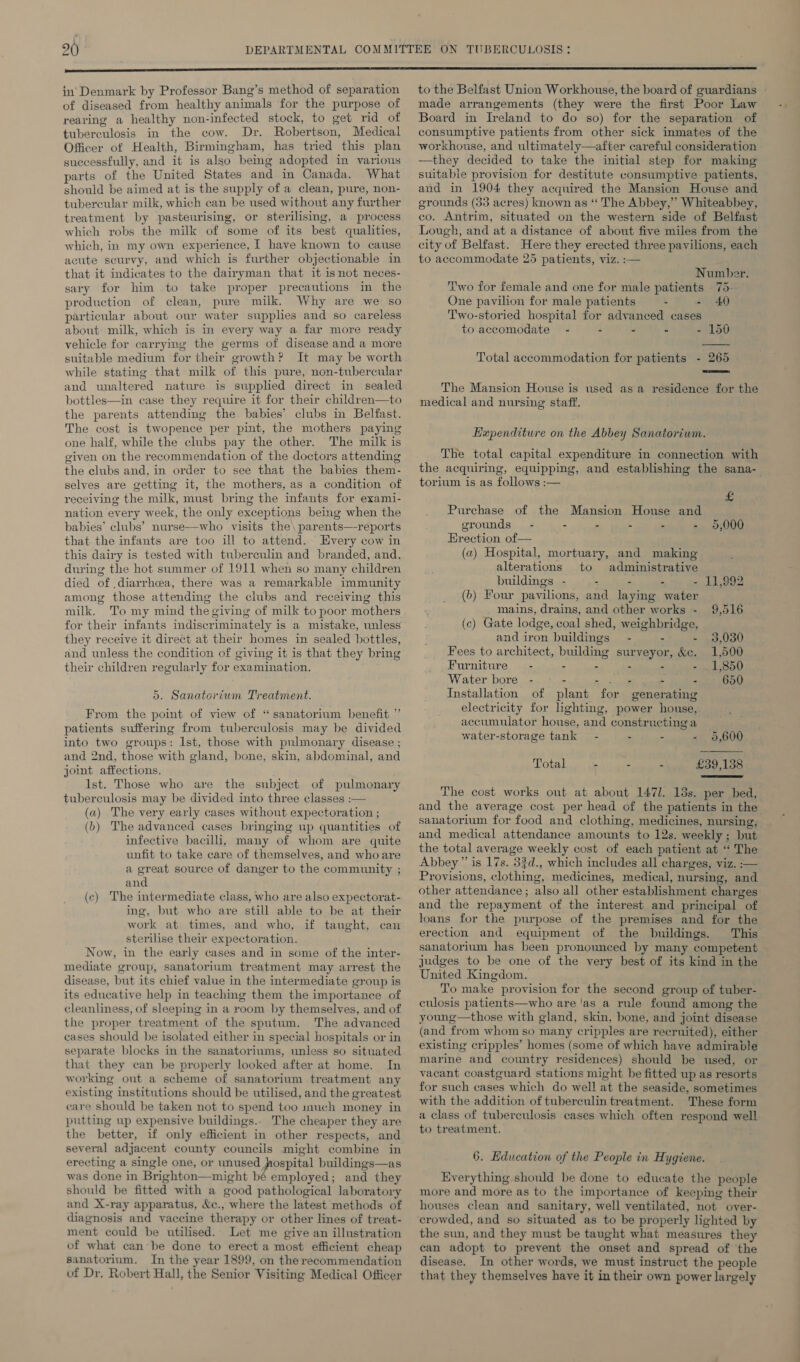 in’ Denmark by Professor Bang’s method of separation of diseased from healthy animals for the purpose of rearing a healthy non-infected stock, to get rid of tuberculosis in the cow. Dr. Robertson, Medical Officer of Health, Birmingham, has tried this plan successfully, and it is also bemg adopted in various parts of the United States and in Canada. What should be aimed at is the supply of a clean, pure, non- tubercular milk, which can be used without any further treatment by -pasteurising, or sterilising, a process which robs the milk of some of its best qualities, which, in my own experience, I have known to cause acute seurvy, and which is further objectionable in that it indicates to the dairyman that it isnot neces- sary for him to take proper precautions m the production of clean, pure milk. Why are we so particular about our water supplies and so careless about milk, which is in every way a far more ready vehicle for carrying the germs of disease and a more suitable medium for their growth? It may be worth while stating that milk of this pure, non-tubercular and unaltered nature is suppled direct in sealed bottles—in case they require it for their children—to the parents attending the babies’ clubs in Belfast. The cost is twopence per pint, the mothers paying one half, while the clubs pay the other. The milk is given on the recommendation of the doctors attending the clubs and, in order to see that the babies them- selves are getting it, the mothers, as a condition of receiving the milk, must bring the infants for exami- nation every week, the only exceptions being when the babies’ clubs’ nurse—who visits the\ parents—-reports that the infants are too ill to attend. Every cow in this dairy is tested with tuberculin and branded, and, during the hot summer of 1911 when so many children died of diarrhea, there was a remarkable immunity among those attending the clubs and receiving this milk. To my mind the giving of milk to poor mothers for their infants indiscriminately is a mistake, unless they receive it direct at their homes in sealed bottles, and unless the condition of giving it is that they bring their children regularly for examination. 5. Sanatorium Treatment. From the point of view of “sanatorium benefit ” patients suffering from tuberculosis may be divided into two groups: Ist, those with pulmonary disease ; and 2nd, those with gland, bone, skin, abdominal, and joint affections. Ist. Those who are the subject of pulmonary tuberculosis may be divided into three classes :— (a) The very early cases without expectoration ; (b) The advanced cases bringing up quantities of infective bacilli, many of whom are quite unfit to take care of themselves, and who are a great source of danger to the community ; and (c) The intermediate class, who are also expectorat- ing, but who are still able to be at their work at times, and who, if taught, can sterilise their expectoration. Now, in the early cases and in some of the inter- mediate group, sanatorium treatment may arrest the disease, but its chief value in the intermediate group is its educative help in teaching them the importance of cleanliness, of sleeping in a room by themselves, and of the proper treatment of the sputum. The advanced cases should he isolated either in special hospitals or in separate blocks in the sanatoriums, unless so situated that they can be properly looked after at home. In working out a scheme of sanatorium treatment any existing institutions should be utilised, and the greatest care should be taken not to spend too much money in putting up expensive buildings.. The cheaper they are the better, if only efficient in other respects, and several adjacent county councils might combine in erecting a single one, or unused hospital buildings—as was done in Brighton—might bé employed; and they should be fitted with a good pathological laboratory and X-ray apparatus, &amp;c., where the latest methods of diagnosis and vaccine therapy or other lines of treat- ment could be utilised. Let me give an illustration of what can be done to erect a most efficient cheap sanatorium. In the year 1899, on the recommendation of Dr, Robert Hall, the Senior Visiting Medical Officer to the Belfast Union Workhouse, the board of guardians made arrangements (they were the first Poor Law Board in Ireland to do so) for the separation of consumptive patients from other sick inmates of the workhouse, and ultimately—after careful consideration —they decided to take the initial step for making suitable provision for destitute consumptive patients, and in 1904 they acquired the Mansion House and grounds (33 acres) known as “ The Abbey,” Whiteabbey, co. Antrim, situated on the western side of Belfast Lough, and at a distance of about five miles from the city of Belfast. Here they erected three pavilions, each to accommodate 25 patients, viz. :— Number. Two for female and one for male patients | 75- One pavilion for male patients - - 40 Two-storied hospital for advanced cases to accomodate = - - - . - 150  Total accommodation for patients - 265  The Mansion House is used asa residence for the medical and nursing staff. Hependiture on the Abbey Sanatorium. The total capital expenditure in connection with the acquiring, equipping, and establishing the sana- torium is as follows :—  £ Purchase of the Mansion House and grounds - - - - - - 5,000 Erection of— (a) Hospital, mortuary, and making alterations to administrative buildings - - - “oT iziegdilaeietae (6) Four pavilions, and laying water mains, drains, and other works - 9,516 (c) Gate lodge, coal shed, weighbridge, and iron buildings - . - 93,030 Fees to architect, building surveyor, &amp;c. 1,500 Furniture” - - - - - - . 1,850 Water bore - —- - ee - - 650 Installation of plant for generating electricity for lighting, power house, accumulator house, and constructinga water-storage tank - - - - 95,600 Total - : £39,138  The cost works out at about 147]. 13s. per bed, and the average cost per head of the patients in the sanatorium for food and clothing, medicines, nursing, and medical attendance amounts to 12s. weekly ; but the total average weekly cost of each patient at ‘ The Abbey” is 17s. 33d., which includes all charges, viz. :— Provisions, clothing, medicines, medical, nursing, and other attendance ; also all other establishment charges and the repayment of the interest and principal of loans for the purpose of the premises and for the erection and equipment of the buildings. This sanatorium has been pronounced by many competent judges to be one of the very best of its kind in the United Kingdom. To make provision for the second group of tuber- culosis patients—who are ‘as a rule found among the young—those with gland, skin, bone, and joint disease (and from whom so many cripples are recruited), either existing cripples’ homes (some of which have admirable marine and country residences) should be used, or vacant coastguard stations might be fitted up as resorts for such cases which do well at the seaside, sometimes with the addition of tuberculin treatment. These form a class of tuberculosis cases which often respond well to treatment. 6. Education of the People in Hygiene. 4 Everything should be done to educate the people more and more as to the importance of keeping their houses clean and sanitary, well ventilated, not over- crowded, and so situated as to be properly lighted by the sun, and they must be taught what measures they can adopt to prevent the onset and spread of the disease. In other words, we must instruct the people that they themselves have it in their own power largely