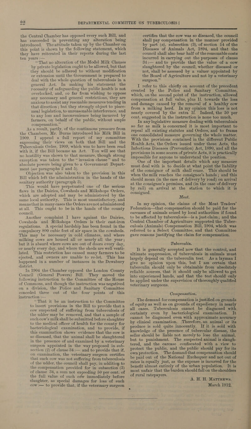  the Central Chamber has opposed every such Bill, and has succeeded in preventing any alteration being introduced. The attitude taken up by the Chamber on this point is shown by the following statement, which they have reiterated in their reports during the last ten years :— “That no alteration of the Model Milk Clauses by private legislation ought to be allowed, but that they should be adhered to without modification or extension until the Government is prepared to deal with the whole question of tuberculosis in a general Act. In making his statement the necessity of safeguarding the public health is not overlooked, and, so far from wishing to oppose any necessary and general restrictions, they are anxious to assist any resonable measures tending in that direction ; but they strongly object to piece- meal legislation, to unreasonable interference, and to any loss and inconvenience being incurred by farmers, on behalf of the public, without ample compensation.” As a result, partly, of the continuous pressure from the Chambers, Mr. Burns introduced his Milk Bill in 1909. I append a full report of my committee expressing their views on both that Bill and the Tuberculosis Order, 1909, which was to have been read with it, if the Bill became an Act. You will see that no hostility was shown to that measure, though strong exception was taken to the “invasion clause” and to absolute powers being given to a Government Depart- ment (see paragraphs 2 and 5). Objection was also taken to the \provision in this Bill which left the administration in the hands of the sanitary authority (paragraph 3). This would have perpetuated one of the serious flaws in the Dairies, Cowsheds and Milkshops Orders, which are adopted and may be administered by the same local authority. This is most unsatisfactory, and means that in many cases the Orders arenot administered at all. This ought to be in the hands of the county council, Another complaint I have against the Dairies, Cowsheds and Milkshops Orders is their cast-iron regulations. A special hardship has been found in the compulsory 800 cubic feet of air space in the cowsheds. This may be necessary in cold climates, and where milking cows are housed all or nearly all the year; but it is absurd where cows are out of doors every day, or nearly every day, and where the sheds are well venti- lated. This restriction has caused many farmers to be ejected, and owners are unable to re-let. This has happened ina number of instances in the Dewsbury district. In 1904 the Chamber opposed the London County Council (General Powers) Bill. They moved the following instruction to the Committee of the House of Commons, and though the instruction was negatived on a division, the Police and Sanitary Committee conceded three out of the four points of this instruction :— “That it be an instruction to the Committee to insert provisions in the Bill to provide that a cow suspected of suffering from tuberculosis of the udder may be removed, and that a sample of such cow’s milk shall be submitted before slaughter to the medical officer of health for the county for bacteriological examination, and to provide, if this examination shows evidence that the cow is so diseased, that the animal shall be slaughtered in the presence of and examined by a veterinary surgeon appointed in the way proposed in sub- section (2) of clause 34:— and to provide that if, on examination, the veterinary surgeon certifies that such cow was not suffering from tuberculosis of the udder, the council shall pay, in addition to the compensation provided for in subsection (3) of clause 34, a sum not exceeding 50 per cent. of the full value of such eéw immediately before slaughter, as special damages for loss of such cow :— to provide that, if the vetermary surgeon certifies that the cow was so diseased, the council shall pay compensation in the manner provided by part (a), subsection (3), of section 14 of the Diseases of Animals Act, 1894, and that the council shall also bear half of the reasonable costs incurred in carrying out the purposes of clause 34:— and to provide that the value of a cow slaughtered by the council, whether diseased or not, shall be assessed by a valuer appointed by the Board of Agriculture and not by a veterinary surgeon.” I refer to this chiefly on account of the precedent created by the Police and Sanitary Committee, which, on the second point of the instruction, allowed compensation at full value, plus 1l. towards the loss and damage caused by the removal of a healthy cow from a milking herd. In my opinion this loss is not nearly covered by the extra ll. Indeed, the 50 per cent. suggested in the instruction is none too much. In any legislative measure dealing with tuberculosis so far as milk is concerned it is most important to repeal all existing statutes and Orders, and to frame one consolidated measure governing the whole matter. With the provisions contained in the different Public Health Acts, the Orders issued under these Acts, the Infectious Diseases (Prevention) Act, 1890, and all the provisions in some scores of private Acts, it is practically impossible for anyone to understand the position. One of the important details which any measure must deal with is to decide at what point the liability of the consignor of milk shall cease. This should be when the milk reaches the consignee’s hands ; and this should mean (in the case of delivery by road) on arrival at the consignee’s premises, and (in the case of delivery by rail) on arrival at the station to which it is consigned. Meat. In my opinion, the claims of the Meat Traders’ Federation—that compensation should be paid for the carcases of animals seized by local authorities if found to be affected by tuberculosis—is a just claim; and the Central Chamber of Agriculture supported the Tuber- culosis (Animals) Compensation Bill, 1904, which was referred to a Select Committee, and that Committee gave reasons justifying the claim for compensation. Tuberculin. It is generally accepted now that the control, and ultimate suppression, of tuberculosis in animals must largely depend on the tuberculin test. As a layman I give no opinion upon this, but I am certain that tuberculin should only be obtainable from absolutely reliable sources, that it should only be allowed to get into experienced hands, and that the test should only be applied under the supervision of thoroughly qualified veterinary surgeons. Compensation. The demand for compensation is justified on grounds of equity as well as on grounds of expediency in nearly all cases. Tuberculosis cannot be diagnosed with certainty even by bacteriological examination. It cannot be diagnosed even with approximate accuracy by clinical examination. ,Therefore, an animal or its produce is sold quite innocently. If it is sold with knowledge of the presence of tubercular disease, the seller should be liable not merely to lose the animal, but to punishment. The suspected animal is slaugh- tered, and the carcase confiscated with a view to protect the public, and the public should pay for its own protection. The demand that compensation should be paid out of the National Exchequer. and not out of rates is equally just, as the expense is incurred for the benefit almost entirely of the urban population. It is most unfair that the burden should fall on the shoulders of rural ratepayers. A. H. H. Marruews. March 1912. ——T