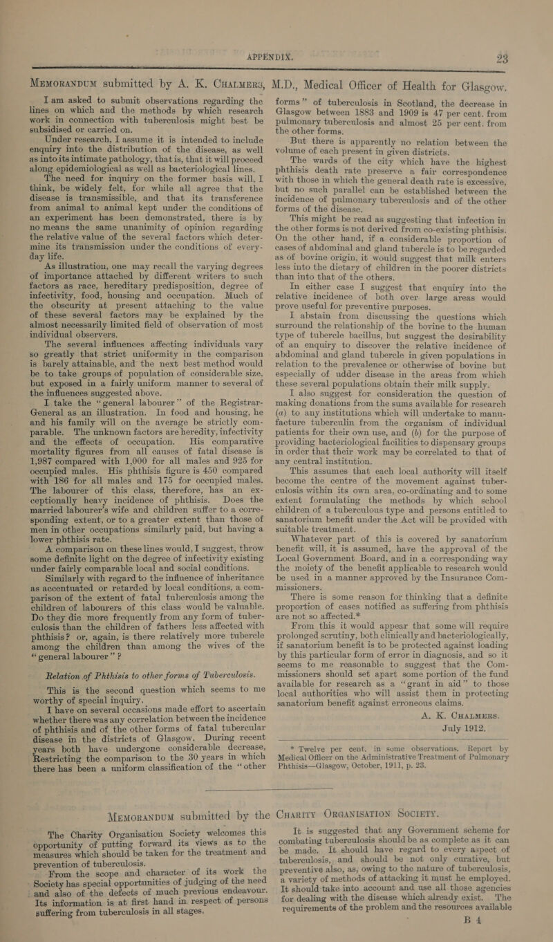 MemoranpuM submitted by A. K. Cuatmery, Iam asked to submit observations regarding the lines on which and the methods by which research work in connection with tuberculosis might best be subsidised or carried on. Under research, I assume it is intended to include enquiry into the distribution of the disease, as well as into its intimate pathology, thatis, that it will proceed along epidemiological as well as bacteriological lines. The need for inquiry on the former basis will, I think, be widely felt, for while all agree that the disease is transmissible, and that its transference from animal to animal kept under the conditions of an experiment has been demonstrated, there is by no means the same unanimity of opinion regarding the relative value of the several factors which deter- mine its transmission under the conditions of every- day life. As illustration, one may recall the varying degrees of importance attached by different writers to such factors as race, hereditary predisposition, degree of infectivity, food, housing and occupation. Much of the obscurity at present attaching to the value of these several factors may be explained by the almost necessarily limited field of observation of most individual observers. The several influences affecting individuals vary so greatly that strict uniformity in the comparison is barely attainable, and the next best method would be to take groups of population of considerable size, but exposed in a fairly uniform manner to several of the influences suggested above. I take the “general labourer” of the Registrar- General as an illustration. In food and housing, he and his family will on the average be strictly com- parable. The unknown factors are heredity, infectivity and the effects of occupation. His comparative mortality figures from all causes of fatal disease is 1,987 compared with 1,000 for all males and 925 for oceupied males. His phthisis figure is 450 compared with 186 for all males and 175 for occupied males. The labourer of this class, therefore, has an ex- ceptionally heavy incidence of phthisis. Does the married labourer’s wife and children suffer to a corre- sponding extent, or to a greater extent than those of men in other occupations similarly paid, but having a lower phthisis rate. A comparison on these lines would, I suggest, throw some definite light on the degree of infectivity existing under fairly comparable local and social conditions. Similarly with regard to the influence of inheritance as accentuated or retarded by local conditions, a com- parison of the extent of fatal tuberculosis among the children of labourers of this class would be valuable. Do they die more frequently from any form of tuber- culosis than the children of fathers less affected with phthisis? or, again, is there relatively more tubercle among the children than among the wives of the * oeneral labourer” ? Relation of Phthisis to other forms of Tuberculosis. This is the second question which seems to me worthy of special inquiry. r T have on several occasions made effort to ascertain whether there was any correlation between the incidence of phthisis and of the other forms of fatal tubercular disease in the districts of Glasgow. During recent years both have undergone considerable decrease, Restricting the comparison to the 30 years in which ‘there has been a uniform classification of the ‘other M.D., Medical Officer of Health for Glasgow. forms” of tuberculosis in Scotland, the decrease in Glasgow between 1883 and 1909 is 47 per cent. from pulmonary tuberculosis and almost 25 per cent. from the other forms, But there is apparently no relation between the volume of each present in given districts. The wards of the city which have the highest phthisis death rate preserve a fair correspondence with those in which the general death rate is excessive, but no such parallel can be established between the incidence of pulmonary tuberculosis and of the other forms of the disease. This might be read as suggesting that infection in the other forms is not derived from co-existing phthisis. On the other hand, if a considerable proportion of cases of abdominal and gland tubercle is to be regarded as of bovine origin, it would suggest that milk enters less into the dietary of children in the poorer districts than into that of the others. In either case I suggest that enquiry into the relative incidence of both over. large areas would prove useful for preventive purposes, I abstain from discussing the questions which surround the relationship of the bovine to the human type of tubercle bacillus, but suggest the desirability of an enquiry to discover the relative incidence of abdominal and gland tubercle in given populations in relation to the prevalence or otherwise of bovine but especially of udder disease in the areas from which these several populations obtain their milk supply. I also suggest for consideration the question of making donations from the sums available for research (a) to any institutions which will undertake to manu- facture tuberculin from the organism of individual patients for their own use, and (b) for the purpose of providing bacteriological facilities to dispensary groups in order that their work may be correlated to that of any central institution. This assumes that each local authority will itself become the centre of the movement against tuber- culosis within its own area, co-ordinating and to some extent formulating the methods by which school children of a tuberculous type and persons entitled to sanatorium benefit under the Act will be provided with suitable treatment. Whatever part of this is covered by sanatorium benefit will, it is assumed, have the approval of the Local Government Board, and in a corresponding way the moiety of the benefit applicable to research would be used in a manner approved by the Insurance Com- missioners. There is some reason for thinking that a definite proportion of cases notified as suffering from phthisis are not so affected.* From this it would appear that some will require prolonged scrutiny, both clinically and bacteriologically, if sanatorium benefit is to be protected against loading by this particular form of error in diagnosis, and so it seems to me reasonable to suggest that the Com- missioners should set apart some portion of the fund available for research as a “grant in aid” to those local authorities who will assist them in protecting sanatorium benefit against erroneous claims. A. K. CHALMERS. July 1912.  * Twelve per cent. in sume observations. Report by Medical Officer on the Administrative Treatment of Pulmonary Phthisis—Glasgow, October, 1911, p. 23.  ™he Charity Organisation Society welcomes this opportunity of putting forward its views as to the measures which should be taken for the treatment and prevention of tuberculosis. ; From the scope and character of its work the - Society has special opportunities of judging of the need ‘and also of the defects of much previous endeavour. Its information is at first hand in respect of persons suffering from tuberculosis in all stages. It is suggested that any Government scheme for combating tuberculosis should be as complete as it can be made. It should have regard to every aspect of tuberculosis, and should be not only curative, but preventive also, as, owing to the nature of tuberculosis, a variety of methods of attacking it must he employed. It should take into account and use all those agencies for dealing with the disease which already exist. 'The requirements of the problem and the resources available B 4