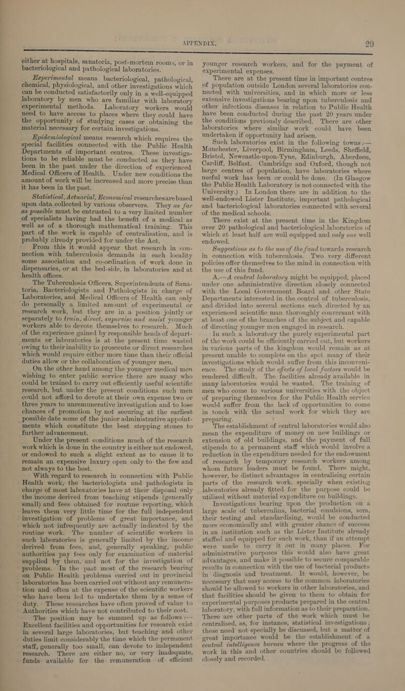 bacteriological and pathological laboratories. Experimental means bacteriological, pathological, chemical, physiological, and other investigations which can be conducted satisfactorily only in a well-equipped laboratory by men who are familiar with laboratory experimental methods. Laboratory workers would need to have access to places where they could have the opportunity of studying cases or obtaining the material necessary for certain investigations. Epidemiological means research which requires the special facilities connected with the Public Health Departments of important centres. These investiga- tions to be reliable must be conducted as they have been in the past under the direction of experienced Medical Officers of Health. Under new conditions the amount of work will be increased and more precise than it has been in the past. Statistical, Actuarial, Heonomical researchesare based upon data collected by various observers. They as far as possible must be entrusted to a very limited number of specialists having had the benefit of a medical as well as of a thorough mathematical training. This part of the work is capable of centralisation, and is probably already provided for under the Act. _ From this it would appear that research in con- nection with tuberculosis demands in each locality some association and co-ordination of work done in dispensaries, or at the bed-side, in laboratories and at health offices. The Tuberculosis Officers, Superintendents of Sana- toria, Bacteriologists and Pathologists in charge of Laboratories, and Medical Officers of Health can only ‘do personally a limited amount of experimental or research work, but they are in a position jointly or separately to train, direct, supervise and assist younger workers able to devote themselves to research. Much of the experience gained by responsible heads of depart- ments or laboratories is at the present time wasted owing to their inability to prosecute or direct researches which would require either more time than their official duties allow or the collaboration of younger men. ; On the other hand among the younger medical men wishing to enter public service there are many who could be trained to carry out efficiently useful scientific research, but under the present conditions such men could not afford to devote at their own expense two or three years to unremunerative investigation and to lose chances of promotion by not securing at the earliest _ possible date some of the junior administrative appoint- ments which constitute the best stepping stones to further advancement. Under the present conditions much of the research work which is done in the country is either not endowed, or endowed to such a slight extent as to cause it to remain an expensive luxury open only to the few and not always to the best. With regard to research in connection with Public Health work, the bacteriologists and pathologists in the income derived from teaching stipends (generally small) and fees obtained for routme reporting, which - leaves them very little time for the full independent -investigation of problems of great importance, and - which not infrequently are actually indicated by the routine work. The number of scientific workers in such laboratories is generally limited by the imcome derived from fees, and, generally speaking, public authorities pay fees only for examination of material supplied by them, and not for the investigation of “problems. In the past most of the research bearing - on Public Health problems carried out in provincial . laboratories has been carried out without any remunera- tion and often at the expense of the scientific workers ' who have been led to undertake them bya sense of duty. These researches have often proved of value to - Authorities which have not contributed to their cost. The position may be summed up as follows :— Excellent facilities and opportunities for research exist in several large laboratories, but teaching and other _ duties limit considerably the time which the permanent staff, generally too small, can devote to independent research. There are either no, or very inadequate, _ funds available for the remuneration -of- efficient younger research workers, and for the payment of experimental expenses. There are at the present time in important centres of population outside London several laboratories con- nected with universities, and in which more or less extensive investigations bearing upon tuberculosis and other infectious diseases in relation to Public Health have been conducted during the past 20 years under the conditions previously described. There are other laboratories where similar work could haye been undertaken if opportunity had arisen. Such laboratories exist in the following towns :— Manchester, Liverpool, Birmingham, Leeds, Sheffield, Bristol, Newcastle-upon-Tyne, Edinburgh, Aberdeen, Cardiff, Belfast. Cambridge and Oxford, though not large centres of population, have laboratories where useful work has been or could be done. (In Glasgow the Public Health Laboratory is not connected with the University.) In London there are in addition to the well-endowed Lister Institute, important pathological and bacteriological laboratories connected with several of the medical schools. There exist at the present time in the Kingdom over 20 pathological and bacteriological laboratories of which at least half are well equipped and only one well endowed. Suggestions as to the use of the fund towards research in connection with tuberculosis. Two very different policies offer themselves to the mind in connection with the use of this fund. A.—A central laboratory might be equipped, placed under one administrative direction closely connected with the Local Government Board and other State Departments interested in the control of tuberculosis, and divided into several sections each directed by an experienced scientific man thoroughly conversant with at least one of the branches of the subject and capable of directing younger men engaged in research. In such a laboratory the purely experimental part of the work could be efficiently carried out, but workers in various parts of the kingdom would remain as at present unable to complete on the spot many of their investigations which would suffer from this inconveni- ence. The study of the effects of local factors would be rendered difficult. The facilities already available in many laboratories would be wasted. The training of men who come to various universities with the object of preparing themselves for the Public Health service would suffer from the lack of opportunities to come in touch with the actual work for which they are preparing. The establishment of central laboratories would also mean the expenditure of money on new buildings or extension of old buildings, and the payment of full stipends to a permanent staff which would involve a reduction in the expenditure needed for the endowment of research by temporary research workers among whom future leaders must be found. There might, however, be distinct advantages in centralising certain parts of the research work. specially when existing laboratories already fitted for the purpose could be utilised without material expenditure on buildings. Investigations bearing upon the production on a large scale of tuberculins, bacterial emulsions, sera, their testing and standardising, would be conducted more economically and with greater chance of success in an institution such as the Lister Institute already staffed and equipped for such work, than if an attempt were made to carry it out in many places. For administrative purposes this would also have great advantages, and make it possible to secure comparable results in connection with the use of bacterial products in diagnosis and treatment. It would, however, be necessary that easy access to the common laboratories should be allowed to workers in other laboratories, and that facilities should be given to them to obtain for experimental purposes products prepared in the central laboratory, with full information as to their preparation. There are other parts of the work which must be centralised, as, for instance, statistical investigations ; these need not-specially be discussed, but a matter of great importance would be the establishment of a central intelligence bureau where the progress of the work in this and other countries should be followed closely and recorded,