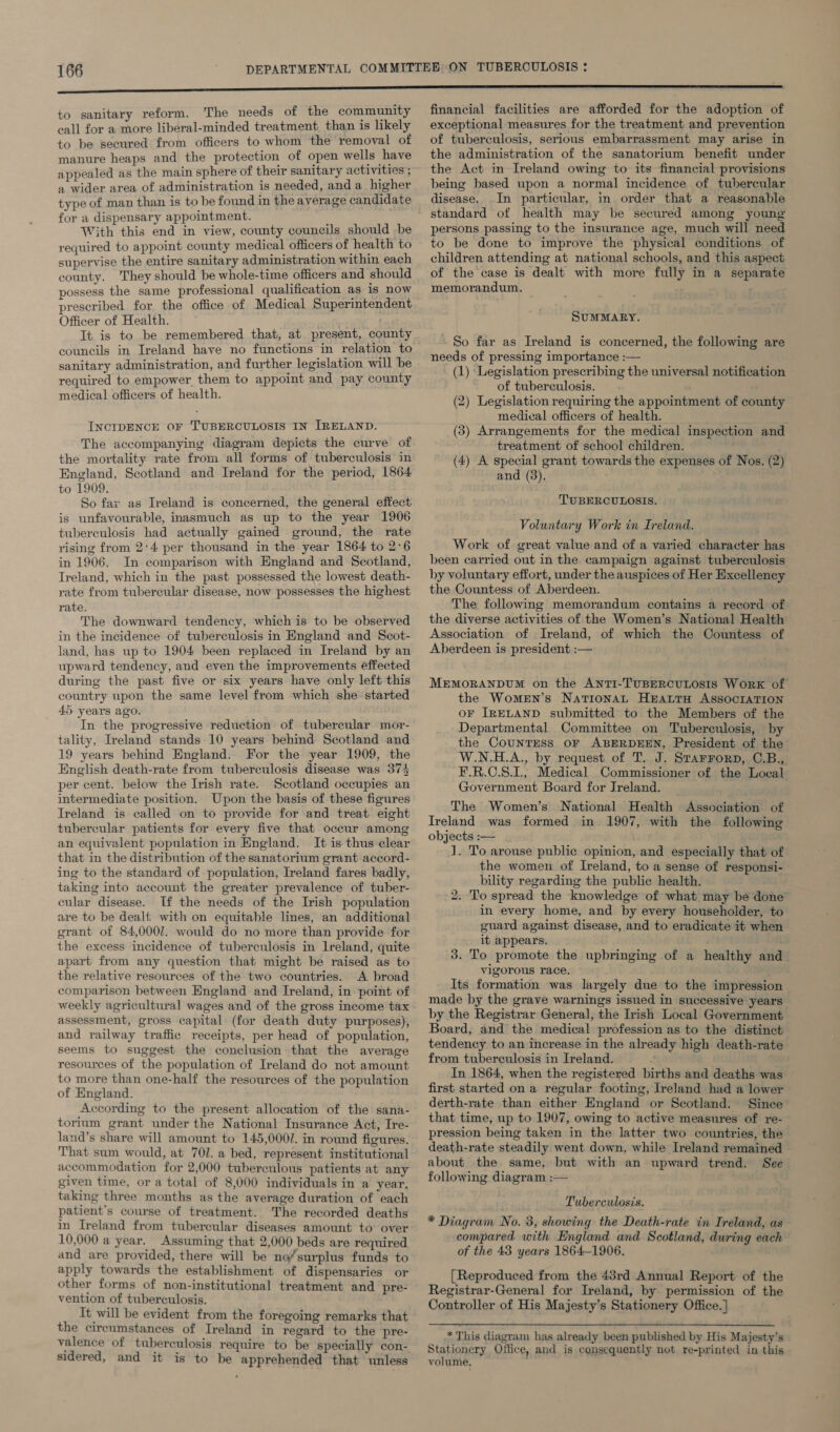 to sanitary reform. The needs of the community eall for a more liberal-minded treatment, than is likely to be secured from officers to whom the removal of manure heaps and the protection of open wells have appealed as the main sphere of their sanitary activities ; a wider area of administration is needed, and a_ higher type of man than is to be found in the average candidate for a dispensary appointment. With this end in view, county councils should be required to appoint county medical officers of health to supervise the entire sanitary administration within each county. They should be whole-time officers and should possess the same professional qualification as is now prescribed for the office of Medical Superintendent Officer of Health. It is to be remembered that, at present, county councils in Ireland have no functions in relation to sanitary administration, and further legislation will be required to empower them to appoint and pay county medical officers of health. INCIDENCE OF TUBERCULOSIS IN IRELAND. The accompanying diagram depicts the curve of the mortality rate from all forms of tuberculosis in England, Scotland and Ireland for the period, 1864 to 1909. So fax as Ireland is concerned, the general effect is unfavourable, inasmuch as up to the year 1906 tuberculosis had actually gained ground, the rate rising from 2°4 per thousand in the year 1864 to 2°6 in 1906. In comparison with England and Scotland, Ireland, which in the past possessed the lowest death- rate from tubercular disease, now possesses the highest rate. The downward tendency, which is to be observed in the incidence of tuberculosis in England and Scot- land, has up to 1904 been replaced in Ireland by an upward tendency, and even the improvements effected during the past five or six years have only left this country upon the same level from which she started 45 years ago. In the progressive reduction of tubercular mor- tality, Ireland stands 10 years behind Scotland and 19 years behind England.. For the year 1909, the English death-rate from tuberculosis disease was 374 per cent. below the Irish rate. Scotland occupies an intermediate position. Upon the basis of these figures Ireland is called on to provide for and treat eight tubercular patients for every five that occur among an equivalent population in England. It is thus clear that in the distribution of the sanatorium grant accord- ing to the standard of population, Ireland fares badly, taking into account the greater prevalence of tuber- cular disease. If the needs of the Irish population are to be dealt; with on equitable lines, an additional grant of 84,0001. would do no more than provide for the excess incidence of tuberculosis in Lreland, quite apart from any question that might be raised as to the relative resources of the two countries. A broad comparison between England and Ireland, in point of weekly agricultural wages and of the gross income tax assessment, gross capital (for death duty purposes), and railway traffic receipts, per head of population, seems to suggest the conclusion that the average resources of the population of Ireland do not amount to more than one-half the resources of the population of England. According to the present allocation of the sana- torium grant under the National Insurance Act, Ire- land’s share will amount to 145,000/. in round figures. That sum would, at 701. a bed, represent institutional accommodation for 2,000 tuberculous patients at any given time, or a total of 8,000 individuals in a year, taking three months as the average duration of each patient’s course of treatment. The recorded deaths in Ireland from tubercular diseases amount to over 10,000 a year. Assuming that 2,000 beds are required and are provided, there will be no/surplus funds to apply towards the establishment of dispensaries or other forms of non-institutional treatment and pre- vention of tuberculosis. It will be evident from the foregoing remarks that the cireumstances of Ireland in regard to the pre- valence of tuberculosis require to be specially con- sidered, and it is to be apprehended that unless financial facilities are afforded for the adoption of exceptional measures for the treatment and prevention of tuberculosis, serious embarrassment may arise in the administration of the sanatorium benefit under the Act in Ireland owing to its financial provisions being based upon a normal incidence of tubercular disease. In particular, in order that a reasonable standard of health may be secured among young persons passing to the insurance age, much will need to be done to improve the physical conditions of children attending at national schools, and this aspect of the case is dealt with more fully in a separate memorandum. SUMMARY. ~ So far as Ireland is concerned, the following are needs of pressing importance :— (1) Legislation prescribing the universal notification of tuberculosis. (2) Legislation requiring the appointment of county medical officers of health. (3) Arrangements for the medical inspection and treatment of school children. (4) A special grant towards the expenses of Nos. (2) and (3). TUBERCULOSIS. Voluntary Work in Ireland. Work of great value and of a varied character has been carried out in the campaign against tuberculosis by voluntary effort, under the auspices of Her Excellency the Countess of Aberdeen. The following memorandum contains a record of the diverse activities of the Women’s National Health Association of Ireland, of which the Countess of Aberdeen is president:— — MEMORANDUM on the ANTI-TUBERCULOSIS WorRK of the Women’s NationaL HEALTH ASSOCIATION oF IRELAND submitted to the Members of the Departmental Committee on Tuberculosis, by the COUNTESS OF ABERDEEN, President of the W.N.H.A., by request of T. J. Starrorp, C.B., F.R.C.8.1, Medical Commissioner of the Local Government Board for Jreland. The Women’s National Health Association of Ireland was formed in 1907, with the following objects :-— J. To arouse public opinion, and especially that of the women of Ireland, to a sense of responsi- bility regarding the public health. 2. To spread the knowledge of what may be done in every home, and by every householder, to euard against disease, and to eradicate it when it appears. 3. To promote the upbringing of a healthy and vigorous race. Its formation was largely due to the impression made by the grave warnings issued in successive years by the Registrar General, the Irish Local Government Board, and the medical profession as to the distinct tendency to an increase in the already high death-rate from tuberculosis in Ireland. . In 1864, when the registered births and deaths was first started on a regular footing, Ireland had a lower derth-rate than either England or Scotland. Since that time, up to 1907, owing to active measures of re- pression being taken in the latter two countries, the death-rate steadily went down, while Ireland remained about the same, but with an upward trend. See following diagram :— Tuberculosis. * Diagram No. 3, showing the Deuticratt in Frelanea, as compared with England and Scotland, during each of the 43 years 1864-1906. [Reproduced from the 43rd Annual Report of the Registrar-General for Ireland, by permission of the Controller of His Majesty’s Stationery Office. ]  at This diagram has already been published by His Majesty’s Stationery Office, and is consequently not re-printed in this volume, ‘
