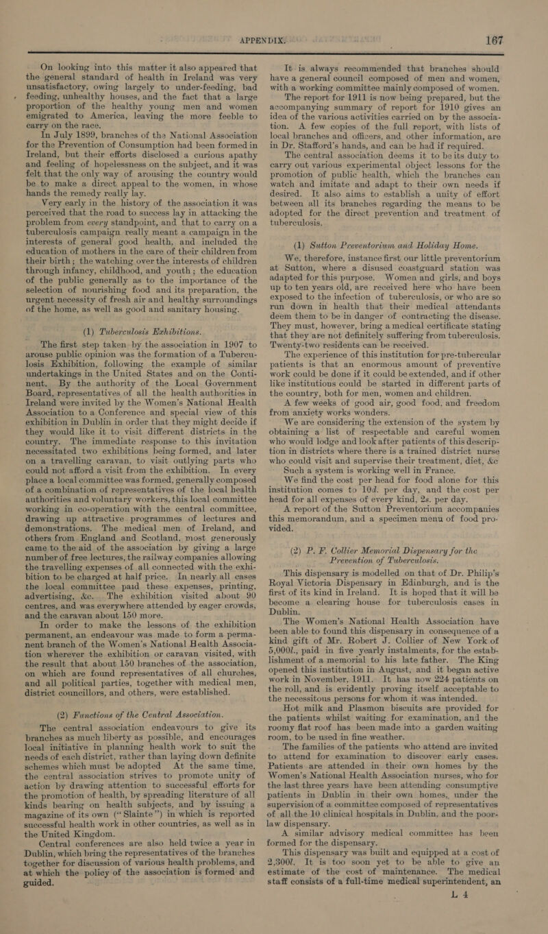 On looking into this matter it also appeared that the general standard of health in Ireland was very unsatisfactory, owing largely to under-feeding, bad feeding, unhealthy houses, and the fact that a large proportion of the healthy young men and women emigrated to America, leaving the more feeble to earry on the race. In July 1899, branches of the National. Association for the Prevention of Consumption had been formed in Ireland, but their efforts disclosed a curious apathy and feeling of hopelessness on the subject, and it was felt that the only way of arousing the country would be to make a direct appeal to the women, in whose hands the remedy really lay. Very early in the history of the association it was perceived that the road to success lay in attacking the problem from every standpoint, and that to carry ona tuberculosis campaign really meant a campaign in the interests of general good health, and included the education of mothers in the care of their children from their birth; the watching over the interests of children through infancy, childhood, and youth; the education of the public generally as to the importance of the selection of nourishing food and its preparation, the urgent necessity of fresh air and healthy surroundings of the home, as well as good and sanitary housing. (1) Tuberculosis Exhibitions. The first step taken by the association in 1907 to arouse public opinion was the formation of a Tubercu- losis Exhibition, following the example of similar undertakings in the United States and on the Conti- nent. By the authority of the Local Government Board, representatives of all the health authorities in Ireland were invited by the Women’s National Health Association to a Conference and special view of this exhibition in Dublin in order that they might decide if they would like it to visit different districts in the country. The immediate response to this invitation necessitated two exhibitions being formed, and later on a travelling caravan, to visit outlying parts who could not afford a visit from the exhibition. In every place a local committee was formed, generally composed of a combination of representatives of the local health authorities and voluntary workers, this local committee working in co-operation with the central committee, drawing up attractive programmes of lectures and demonstrations. The medical men of Ireland, and others from England and Scotland, most generously came to theaid of the association by giving a large number of free lectures, the railway companies allowing the travelling expenses of all connected with the exhi- bition to be charged at half price. In nearly all cases the local committee paid these expenses, printing, advertising, &e. The exhibition visited about 90 centres, and was everywhere attended by eager crowds, and the caravan about 150 more. In order to make the lessons of the exhibition permanent, an endeavour was made to form a perma- nent branch of the Women’s National Health Associa- tion wherever the exhibition or caravan visited, with the result that about 150 branches of the association, on which are found representatives of all churches, and all political parties, together with medical men, district councillors, and others, were established. (2) Functions of the Central Association. The central association endeavours to give its branches as much liberty as possible, and encourages local initiative in planning health work to suit the needs of each district, rather than laying down definite schemes which must be adopted At the same time, the central association strives to promote unity of action by drawing attention to successful efforts for the promotion of health, by spreading literature of all kinds bearing on health subjects, and by issuing a magazine of its own (“Slainte”) in which is reported successful health work in other countries, as well as in the United Kingdom. Central conferences are also held twice a year in Dublin, which bring the representatives of the branches together for discussion of various health problems, and at which the policy of the association is formed and guided. It is always recommended that branches should have a general council composed of men and women, with a working committee mainly composed of women. The report for 1911 is now being prepared, but the accompanying summary of report for 1910 gives an idea of the various activities carried on by the associa- tion. A few copies of the full report, with lists of local branches and officers, and other information, are in Dr. Stafford’s hands, and can be had if required. The central association deems it to beits duty to carry out various experimental object lessons for the promotion of public health, which the branches can watch and imitate and adapt to their own needs it desired. It also aims to establish a unity of effort between all its branches regarding the means to be adopted for the direct prevention and treatment of tuberculosis, (1) Sutton Preventorium and Holiday Home. We, therefore, instance first our little preventorium at Sutton, where a disused coastguard station was adapted for this purpose. Women and girls, and boys up to ten years old, are received here who have been exposed to the infection of tuberculosis, or who are so run down in health that their medical attendants deem them to be in danger of contracting the disease. They must, however, bring a medical certificate stating that they are not definitely suffering from tuberculosis. Twenty-two residents can be received. The experience of this institution for pre-tubercular patients is that an enormous amount of preventive work could be done if it could be extended, and if other like institutions could be started in different parts of the country, both for men, women and children. A few weeks of good air, good food, and freedom from anxiety works wonders. We are considering the extension of the system by obtaining a list of respectable and careful women who would lodge and look after patients of this descrip- tion in districts where there is a trained district nurse who could visit and supervise their treatment, diet, &c Such a system is working well in France. We find the cost per head for food alone for this institution comes to 10d. per day, and the cost per head for all expenses of every kind, 2s. per day. A report of the Sutton Preventorium accompanies this memorandum, and a specimen menu of food pro- vided. (2) P. F. Collier Memorial Dispensary for the Prevention of Tuberculosis. This dispensary is modelled on that of Dr. Philip’s Royal Victoria Dispensary in Edinburgh, and is the first of its kind in Ireland. It is hoped that it will be become a clearing house for tuberculosis cases in Dublin. The Women’s National Health Association have been able to found this dispensary in consequence of a kind gift of Mr. Robert J. Collier of New York of 5,0001., paid in five yearly instalments, for the estab- lishment of a memorial to his late father. The King opened this institution in August, and it began active work in November, 1911. It has now 224 patients on the roll, and is evidently proving itself acceptable to the necessitous persons for whom it was intended. Hot milk and Plasmon biscuits are provided for the patients whilst waiting for examination, and the roomy flat roof has been made into a garden waiting room, to be used in fine weather. The families of the patients who attend are invited to attend for examination to discover early cases: Patients are attended in their own homes by the Women’s National Health Association nurses, who for the last three years have been attending consumptive patients in Dublin in their own homes, under the supervision of a committee composed of representatives of all.the 10 clinical hospitals in Dublin, and the poor- law dispensary. A similar advisory medical committee has been formed for the dispensary. This dispensary was built and equipped at a cost of 2.3007. It is too soon yet to be able to give an estimate of the cost of maintenance. The medical staff consists of a full-time medical superintendent, an L 4