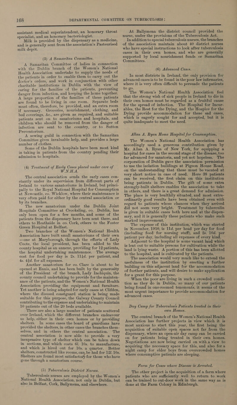 assistant medical superintendent, an honorary throat specialist, and an honorary bacteriologist. ns Milk is provided by the dispensary as a medicine, and is generally sent from the association’s Pasteurised milk depot. (3) A Samaritan Committee. A Samaritan Committee of ladies in connection with the Dublin branch of the Women’s National Health Association undertake to supply the needs of the patients in order to enable them to carry out the doctor’s orders, and work in conjunction with other charitable institutions in Dublin with the view of caring for the families of the patients, preventing danger from infection, and keeping the home together. A large proportion of the families of these patients are found to be living in one room. Separate beds must often, therefore, be provided, and an extra room if necessary. Groceries, nourishment, clothing, and bed coverings, &amp;c., are given as required, and suitable patients sent on to sanatoriums and hospitals, and children who should be removed from the danger of infection are sent to the country, or to Sutton Preventorium. A sewing guild in connection with the Samaritan Committee gives invaluable help, and provides a large number of clothes. Some of the Dublin hospitals have been most kind in taking in patients from the country pending their admission to hospitals. (4) Treatment of Early Cases placed wnder care of WoN th. The central association sends the early cases con- stantly under its supervision from different parts of Ireland to various sanatoriums in Ireland, but princi- pally to the Royal National Hospital for Consumption at Neweastle, co. Wicklow, where their maintenance is very often paid for either by the central association or by its branches. The new sanatorium under the Dublin Joint Hospitals Committee at Crooksling, co. Dublin, has only been open for a few months, and some of the patients from the dispensary have been sent there, and others to Heathside in co. Cork, others to the Foster Green Hospital at Belfast. Two branches of the Women’s National Health Association have built small sanatoriums of their own —one at Maryborough, through the efforts of Lady Coote, the local president, has been added to the county hospital as an annexe, providing for 12 patients, the hospital undertaking maintenance. The average cost for food per day is 2s. 1lid. per patient, and 4s, 42d. for all expenses. Another sanatorium for co. Clare is about to be opened at Ennis, and has been built by the generosity of the President of the branch, Lady Inchiquin, the county council undertaking to provide for the mainten- ance of the patients, and the Women’s National Health Association providing the equipment and furniture. Yet another is being adapted for early cases at Clifden, where the disused coastguard station is being made suitable for this purpose, the Galway County Council contributing to the expense and undertaking to maintain 10 patients out of the 20 beds available. There are also a large number of patients scattered over Ireland, which the different branches endeavour to help, either in their own homes or by providing shelters. In some cases the board of guardians have provided the shelters, in other cases the branches them- selves, and in others the central association. The central association is now able to provide a very inexpensive type of shelter which can be taken down in sections, and which costs 6/. 10s. to manufacture, and which is hired out for 10s. a quarter. Better shelters, constructed like rooms, can. be had for 121. 10s. Shelters are found most satisfactoiy for those who have gone through a sanatorium course. (5) Tuberculosis District Nurses. Tuberculosis nurses are employed by the Women’s National Health Association, not only in Dublin, but also in Belfast, Cork, Ballymena, and elsewhere. At Ballymena the district council provided the nurse, under the provisions of the Tuberculosis Act. In addition to special tuberculosis nurses, the branches of the association maintain about 40 district nurses who have special instructions to look after tuberculosis cases in their own homes, and who are generally supported by local nourishment funds or Samaritan Committees. (6) Advanced Cases. In most districts in Ireland, the only provision for advanced cases is to be found in the poor law infirmaries, where it is very often difficult to persuade the patients to go. The Women’s National Health Association feel that the strong wish of sick people in Ireland to die in their own homes must be regarded as a fruitful cause for the spread of infection. The Hospital for Incur- ables, the Rest for the Dying, and the Hospice for the Dying provide accommodation for these sad cases, which is eagerly sought for and accepted, but it is quite inadequate to meet the need. Allan A. Ryan Home Hospital for Consumption. The Women’s National Health Association has accordingly used a generous contribution given by Mr. Allan A. Ryan of New York, for equipping a hospital for cases in the second stage of the disease, too far advanced for sanatoria, and yet not hopeless. The corporation of Dublin gave the association permission to use the isolation buildings at Pigeon House Road, on the understanding that these must be vacated at very short notice in case of need. Here 38 patients ean be received, the first claim on this institution being patients in Dublin. The gift of some extra strongly-built shelters enables the association to take in others, and there is a great demand for admission. The place is very healthily situated, and most extra- ordinarily good results have been obtained even with regard to patients whose chances when they arrived did not seem very bright. Treatment by tuberculin is given in suitable cases both here and at the dispen- sary, and it is generally these patients who make such marked improvement. The expense of this institution, which was started in November, 1910, is 11d. per head per day for food (including food for nursing staff), and 2s. 10d. per patient per day, including all expenses of every kind. Adjacent to the hospital is some vacant Jand which is lent out to suitable persons for cultivation while the land is lying waste. A portion of this has been allotted to the hospital, and is cultivated by the patients. The association would very much like to extend the. usefulness of the institution by erecting a further building on this adjacent land for the accommodation of further patients, and will desire to make application for a grant for this purpose. When the poor are living in such a crowded condi- tion as they do in Dublin, so many of our patients being found in one-roomed tenements, it seems of the most urgent importance to provide accommodation for advanced cases. : Day Camp for Tuberculosis Patients treated in their own Homes. The central branch of the Women’s National Health Association has further projects in view which it is most anxious to start this year, the first being the acquisition of suitable open spaces not far from the dispensary, where an open-air day camp can be carried on for patients being treated in their own homes. Negotiations are now being carried on with.a view to acquiring the necessary space for this, and also fora night camp for elder boys from overcrowded homes where consumptive patients are sleeping. Farm for Cases where Disease is Arrested. The other project is the acquisition of a farm where patients who are sufficiently well to return to work can be trained to out-door work in the same way as is done at the Farm Colony in Edinburgh.