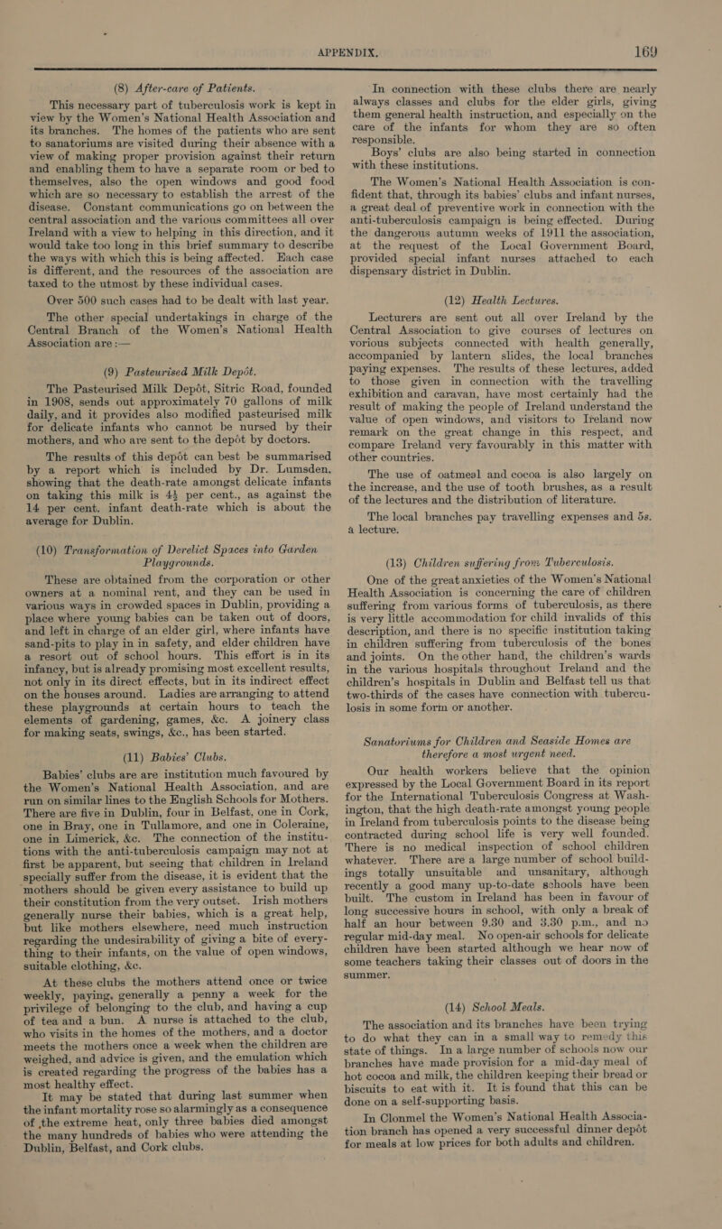 (8) After-care of Patients. This necessary part of tuberculosis work is kept in view by the Women’s National Health Association and its branches. The homes of the patients who are sent to sanatoriums are visited during their absence with a view of making proper provision against their return and enabling them to have a separate room or bed to themselves, also the open windows and good food which are so necessary to establish the arrest of the disease. Constant communications go on between the central association and the various committees all over Ireland with a view to helping in this direction, and it would take too long in this brief summary to describe the ways with which this is being affected. Hach case is different, and the resources of the association are taxed to the utmost by these individual cases. Over 500 such cases had to be dealt with last year. The other special undertakings in charge of the Central Branch of the Women’s National Health Association are :— (9) Pasteurised Milk Depét. The Pasteurised Milk Depdot, Sitric Road, founded in 1908, sends out approximately 70 gallons of milk daily, and it provides also modified pasteurised milk for delicate infants who cannot be nursed by their mothers, and who are sent to the depot by doctors. The results of this depot can best be summarised by a report which is included by Dr. Lumsden. showing that the death-rate amongst delicate infants on taking this milk is 45 per cent., as against the 14 per cent. infant death-rate which is about the average for Dublin. (10) Transformation of Derelict Spaces into Garden Playgrounds. These are obtained from the corporation or other owners at a nominal rent, and they can be used in various ways in crowded spaces in Dublin, providing a place where young babies can be taken out of doors, and left in charge of an elder girl, where infants have sand-pits to play in in safety, and elder children have a resort out of school hours. This effort is in its infancy, but is already promising most excellent results, not only in its direct effects, but in its indirect effect on the houses around. Ladies are arranging to attend these playgrounds at certain hours to teach the elements of gardening, games, &c. A joinery class for making seats, swings, &c., has been started. (11) Babies’ Clubs. Babies’ clubs are are institution much favoured by the Women’s National Health Association, and are run on similar lines to the English Schools for Mothers. There are five in Dublin, four in Belfast, one in Cork, one in Bray, one in Tullamore, and one in Coleraine, one in Limerick, &c. The connection of the institu- tions with the anti-tuberculosis campaign may not at first be apparent, but seeing that children in lreland specially suffer from the disease, it is evident that the ‘mothers should be given every assistance to build up their constitution from the very outset. Irish mothers generally nurse their babies, which is a great help, but like mothers elsewhere, need much instruction regarding the undesirability of giving a bite of every- thing to their infants, on the value of open windows, suitable clothing, &c. At these clubs the mothers attend once or twice weekly, paying. generally a penny a week for the privilege of belonging to the club, and having a cup of tea and a bun. A nurse is attached to the club, who visits in the homes of the mothers, and a doctor meets the mothers once a week when the children are weighed, and advice is given, and the emulation which is created regarding the progress of the babies has a most healthy effect. It may be stated that during last summer when the infant mortality rose so alarmingly as a consequence of the extreme heat, only three babies died amongst the many hundreds of babies who were attending the Dublin, Belfast, and Cork clubs. In connection with these clubs there are nearly always classes and clubs for the elder girls, giving them general health instruction, and especially on the care of the infants for whom they are so often responsible. Boys’ clubs are also being started in connection with these institutions. The Women’s National Health Association is con- fident that, through its babies’ clubs and infant nurses, a great deal of preventive work in connection with the anti-tuberculosis campaign is being effected. During the dangerous autumn weeks of 1911 the association, at the request of the Local Government Board, provided special infant nurses attached to each dispensary district in Dublin. (12) Health Lectures. Lecturers are sent out all over Ireland by the Central Association to give courses of lectures on vorious subjects connected with health generally, accompanied by lantern slides, the local branches paying expenses. The results of these lectures, added to those given in connection with the travelling exhibition and caravan, have most certainly had the result of making the people of Ireland understand the value of open windows, and visitors to Ireland now remark on the great change in this respect, and compare Ireland very favourably in this matter with other countries. The use of oatmeal and cocoa is also largely on the increase, and the use of tooth brushes, as a result of the lectures and the distribution of literature. The local branches pay travelling expenses and 5s. a lecture. (13) Children suffering from Tuberculosis. One of the great anxieties of the Women’s National Health Association is concerning the care of children suffering from various forms of tuberculosis, as there is very little accommodation for child invalids of this description, and there is no specific institution taking in children suffering from tuberculosis of the bones and joints. On the other hand, the children’s wards in the various hospitals throughout Ireland and the children’s hospitals in Dublin and Belfast tell us that two-thirds of the cases have connection with tubercu- losis in some form or another. Sanatoriums for Children and Seaside Homes are therefore a most wrgent need. Our health workers believe that the opinion expressed by the Local Government Board in its report for the International Tuberculosis Congress at Wash- ington, that the high death-rate amongst young people in Ireland from tuberculosis points to the disease being contracted during school life is very well founded. There is no medical inspection of school children whatever. There are a large number of school build- ings totally unsuitable and unsanitary, although recently a good many up-to-date schools have been built. The custom in Ireland has been in favour of long successive hours in school, with only a break of half an hour between 9.30 and 3.30 p.m., and no regular mid-day meal. No open-air schools for delicate children have been started although we hear now of some teachers taking their classes out of doors in the summer. (14) School Meals. The association and its branches have been trying to do what they can in a small way to remedy this state of things. In a large number of schools now our branches have made provision for a mid-day meal of hot cocoa and milk, the children keeping their bread or biscuits to eat with it. It is found that this can be done on a self-supporting basis. In Clonmel the Women’s National Health Associa- tion branch has opened a very successful dinner depot for meals at low prices for both adults and children.