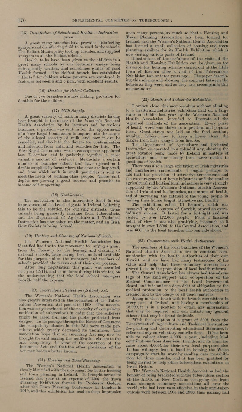 (15) Disinfection of Schools and Health.—Instruction given. A great many branches have provided disinfecting sprayers and disinfecting fluid to be used in the schools. The Belfast Municipality took up the idea, and supplied sprayers to all the Belfast schools. Health talks have been given to the children in a great many schools by our lecturers, essays being subsequently written, and sometimes guilds of good Health formed. The Belfast branch, has established “ Horts”’ for children whose parents are employed in factories between 4 and 6 p.m., with excellent results. (16) Dentists for School Children. One or two branches are now making provision for dentists for the children. (17) Milk Supply. A great scarcity of milk in many districts having been brought to the notice of the Women’s National Health Association by its lecturers and by various branches, a petition was sent in for the appointment of a Vice-Regal Commission to inquire into the causes of the alleged scarcity of milk, and how it can be remedied, and also into the danger for contamination and infection from milk, and remedies for this. The Vice-Regal Commission was in consequence appointed last December, and is gathering together a most valuable amount of evidence. Meanwhile, a certain number of branches (about ten) have opened milk depots supplied by farms where the cows are inspected, and from which milk in small quantities is sold to meet the needs of working-class people. These milk depéts are proving a great success and promise to become self-supporting. (18) Goat-keeping. The association is also interesting itself in the improvement of the breed of goats in Ireland, believing this to be the solution for outlying districts, these animals being generally immune from tuberculosis, and the Department of Agriculture and Technical Instruction has now taken up the matter, and an Irish Goat Society is being formed. (19) Heating and Cleaning of National Schools. The Women’s National Health Association has identified itself with the movement for urging a grant from the Treasury for the heating and cleaning of national schools, there having been no fund available for this purpose unless the managers and teachers of schools provided the means out of their own pockets. After long negotiation this grant was accorded last year (1911), and is in force during this winter, on the understanding that the local school managers provide half the expense. (20) Tuberculosis Prevention (Ireland) Act. The Women’s National Health Association was also greatly interested in the promotion of the Tuber- culosis Prevention Act passed in 1908. The associa- tion was early convinced of the necessity of compulsory notificaion of tuberculosis in order that the sufferers might be cared for, and the public protected from danger. In its passage through the House of Commons the compulsory clauses in this Bill were made per- missive which greatly decreased its usefulness. The association hope that an amending Act may riow be brought forward making the notification clauses to the Act compulsory, ‘in view of the operation of the Insurance Act, and that the other provisions of the Act may become better known. (21) Housing and Towns Planning. The Women’s National Health Association is closely identified with the movement for better housing and town planning in Ireland. It brought across to Ireland last year, at an expense of 3001. the Town Planning Exhibition formed by Professor Geddes, after the Town Planning Conference in London in 1919, and this exhibition has made a deep impression upon many persons, so much so that a Housing and Town Planning Association has been formed for Ireland, and the Women’s National Health Association has formed a small collection of housing and town planning exhibits for its Health Exhibition which is now visiting various parts of Ireland. Illustrations of the usefulness of the visits of the Health and Housing Exhibition can he given, as for instance, the housing scheme carried out at the little town of Roscrea after a visit of the Tuberculosis Exhibition two or three years ago. The paper describ- ing this scheme and showing the contrast between the houses as they were, and as they are, accompanies this memorandum. (22) Health and Industries Exhibition. I cannot close this memorandum without alluding to a health and industries exhibition held on a large scale in Dublin last year by the Women’s National Health Association, intended to illustrate all the organised methods of the association. Every phase of health work was shown in a practical and popular form. Great stress was laid on the food section; nursing; babies; how to keep a house clean; the danger from flies; danger from fire, Ke. The Department of Agriculture and Technical Instruction co-operated in a splendid way, showing the great advance being made by Ireland in matters of agriculture and how closely these were related to questions of health. There was also a large exhibition of Irish industries and numberless amusements. I ought, perhaps, to add that the provision of attractive amusements and the encouragement of home industries, and the smaller agricultural and horticultural industries is very strongly supported by the Women’s National Health Associa- tion of Ireland and its branches, as a means of health, and of increasing the interest of the young people in making their homes bright, attractive and healthy The exhibition, called Ui Breasail, which was managed by the Countess of Carrick, proved an extra- ordinary success. It lasted for a fortnight, and was visited by over 172,000 people. From a financial brought in over 1,8001. to the Central Association, and over 6001. to the local branches who ran side shows. (23) Co-operation with Health Authorities. The members of the local branches of the Women’s National Health Association are in constant com- munication with the health authorities of their own district, and we have had many testimonies of the value and help that these voluntary workers have proved to be in the promotion of local health reforms. The Central Association has always had the advan- tage of the kind support and co-operation of the Medical Commissioner of the Local Government Board, and it is under a deep debt of obligation to the medical profession, to the local health authorities in Ireland, and to the clergy of all denominations. Being in close touch with its branch committees in_ every part of Ireland, and having a membership of 18,000, it is in a position;to obtain any information that may be required, and can initiate any general scheme that may be found desirable. With the exception of a grant of 3001. from the Department of Agriculture and Technical Instruction for printing and distributing educational literature, it relies entirely on voluntary contributions. It has been able to collect about 4,0001. a year,,inecluding kind contributions from American friends, and its branches raise about 4,000/. for their own local purposes also It has willingly lent a hand in helping the Welsh campaign to start its work by sending over its exhibi- tion for three months, and it has been gratified by being invited to help other tuberculosis exhibitions in Great Britain. The Women’s National Health Association had the honour of being bracketed with the tuberculosis section of-the A.O.S. in New York, as occupying the front rank amongst voluntary associations all over the world, who had been most effective in their anti-tuber- culosis work between 1905 and 1908, thus gaining half