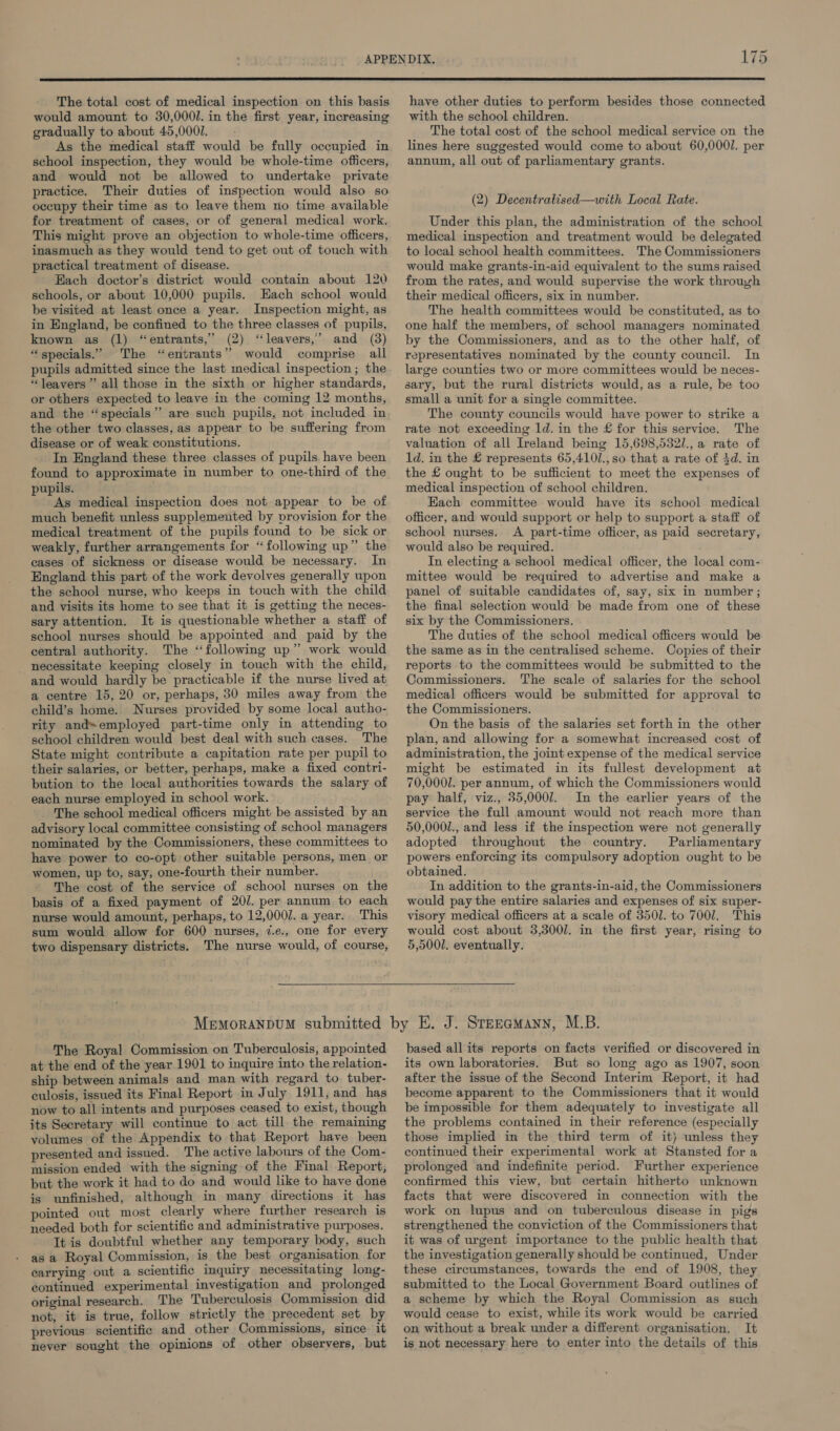 The total cost of medical inspection on this basis would amount to 30,0000. in the first year, increasing gradually to about 45,0007. As the medical staff would be fully occupied in school inspection, they would be whole-time officers, and would not be allowed to undertake private practice. Their duties of inspection would also so occupy their time as to leave them no time available for treatment of cases, or of general medical work. This might prove an objection to whole-time officers, inasmuch as they would tend to get out of touch with practical treatment of disease. Hach doctor’s district would contain about 120 schools, or about 10,000 pupils. Hach school would be visited at least once a year. Inspection might, as in England, be confined to the three classes of pupils, known as (1) “entrants,” (2) ‘leavers,’ and (3) “specials.” The “entrants” would comprise all pupils admitted since the last medical inspection ; the “leavers ” all those in the sixth or higher standards, or others expected to leave in the coming 12 months, and the “specials” are such pupils, not included in the other two classes, as appear to be suffering from disease or of weak constitutions. In England these three classes of pupils have been found to approximate in number to one-third of the pupils. As medical inspection does not appear to be of much benefit unless supplemented by vrovision for the medical treatment of the pupils found to be sick or weakly, further arrangements for “following up” the cases of sickness or disease would be necessary. In England this part of the work devolves generally upon the school nurse, who keeps in touch with the child and visits its home to see that it is getting the neces- sary attention. It is questionable whether a staff of school nurses should be appointed and paid by the central authority. The ‘‘following up” work would - necessitate keeping closely in touch with the child, and would hardly be practicable if the nurse lived at a centre 15, 20 or, perhaps, 30 miles away from the child’s home. Nurses provided by some local autho- rity andsemployed part-time only in attending to school children would best deal with such cases. The State might contribute a capitation rate per pupil to their salaries, or better, perhaps, make a fixed contri- bution to the local authorities towards the salary of each nurse employed in school work. advisory local committee consisting of school managers nominated by the Commissioners, these committees to have power to co-opt other suitable persons, men or women, up to, say, one-fourth their number. The cost of the service of school nurses on the basis of a fixed payment of 20/. per annum to each nurse would amount, perhaps, to 12,000/. a year. This sum would allow for 600 nurses, 7.e., one for every two dispensary districts. The nurse would, of course, have other duties to perform besides those connected with the school children. The total cost of the school medical service on the lines here suggested would come to about 60,0001. per annum, all out of parliamentary grants. (2) Decentralised—with Local Rate. Under this plan, the administration of the school medical inspection and treatment would be delegated to local school health committees. The Commissioners would make grants-in-aid equivalent to the sums raised from the rates, and would supervise the work through their medical officers, six in number. The health committees would be constituted, as to one half the members, of school managers nominated by the Commissioners, and as to the other half, of representatives nominated by the county council. In large counties two or more committees would be neces- sary, but the rural districts would, as a rule, be too small a unit for a single committee. The county councils would have power to strike a rate not exceeding ld. in the £ for this service. The valuation of all Ireland being 15,698,532/.,a rate of 1d. in the £ represents 65,4101.,s0 that a rate of $d. in the £ ought to be sufficient to meet the expenses of medical inspection of school children. Each committee would have its school medical officer, and would support or help to support a staff of school nurses. <A part-time officer, as paid secretary, would also be required. In electing a school medical officer, the local com- mittee would be required to advertise and make a panel of suitable candidates of, say, six in number; the final selection would be made from one of these six by the Commissioners. The duties of the school medical officers would be the same as in the centralised scheme. Copies of their reports to the committees would be submitted to the Commissioners. The scale of salaries for the school medical officers would be submitted for approval te the Commissioners. On the basis of the salaries set forth in the other plan, and allowing for a somewhat increased cost of administration, the joint expense of the medical service might be estimated in its fullest development at 70,0001. per annum, of which the Commissioners would pay half, viz., 35,0007. In the earlier years of the service the full amount would not reach more than 50,000/., and less if the inspection were not generally adopted throughout the country. Parliamentary powers enforcing its compulsory adoption ought to be obtained. In addition to the grants-in-aid, the Commissioners would pay the entire salaries and expenses of six super- visory medical officers at a scale of 3501. to 7001. This would cost about 3,3001. in the first year, rising to 5,5001. eventually. The Royal Commission on Tuberculosis, appointed at the end of the year 1901 to inquire into the relation- ship between animals and man with regard to tuber- culosis, issued its Final Report in July 1911, and has now to all intents and purposes ceased to exist, though its Secretary will continue to act till the remaining volumes of the Appendix to that Report have been presented and issued. The active labours of the Com- mission ended with the signing of the Final Report, but the work it had to do and would like to have done is unfinished, although in many directions it has pointed out most clearly where further research is needed both for scientific and administrative purposes. It is doubtful whether any temporary body, such as a Royal Commission, is the best organisation for carrying out a scientific inquiry necessitating long- continued experimental investigation and prolonged original research. The Tuberculosis Commission did not, it is true, follow strictly the precedent set by previous scientific and other Commissions, since it never sought the opinions of other observers, but based all its reports on facts verified or discovered in its own laboratories. But so long ago as 1907, soon after the issue of the Second Interim Report, it had become apparent to the Commissioners that it would be impossible for them adequately to investigate all the problems contained in their reference (especially those implied in the third term of it) unless they continued their experimental work at Stansted for a prolonged and indefinite period. Further experience confirmed this view, but certain hitherto unknown facts that were discovered in connection with the work on lupus and on tuberculous disease in pigs strengthened the conviction of the Commissioners that it was of urgent importance to the public health that the investigation generally should be continued, Under these circumstances, towards the end of 1908, they submitted to the Local Government Board outlines of a scheme by which the Royal Commission as such would cease to exist, while its work would be carried on without a break under a different organisation. It is not necessary here to enter into the details of this