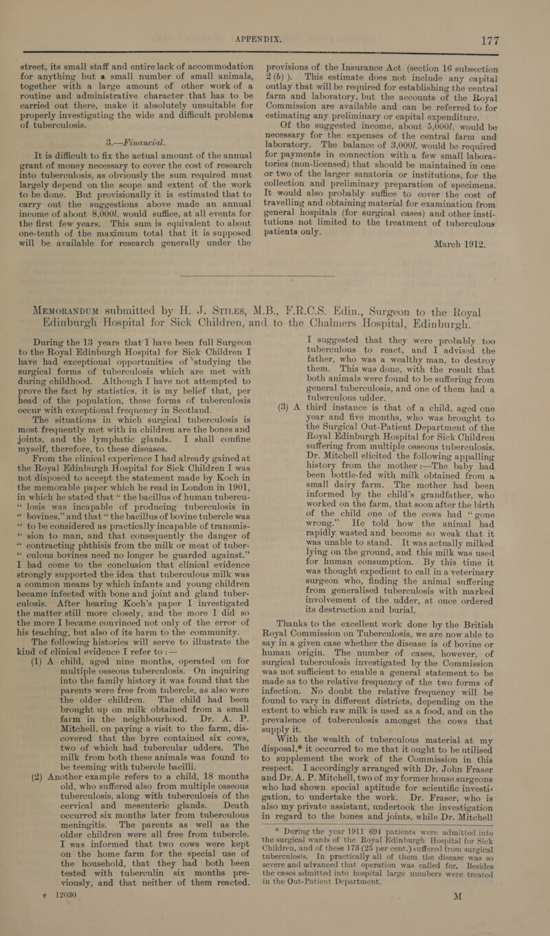 street, its small staff and entire lack of accommodation for anything but a small number of small animals, together with a large amount of other work of a routine and administrative character that has to be carried out there, make it absolutely unsuitable for properly investigating the wide and difficult problems of tuberculosis. 3.—Financial. It is difficult to fix the actual amount of the annual grant of money necessary to cover the cost of research into tuberculosis, as obviously the sum required must largely depend on the scope and extent of the work to be done. But provisionally it is estimated that to carry out the suggestions above made an annual income of about 8,000. would suffice, at all events for the first few years. This sum is equivalent to about one-tenth of the maximum total that it is supposed will be available for research generally under the provisions of the Insurance Act (section 16 subsection 2(b)). This estimate does not include any capital outlay that will be required for establishing the central farm and laboratory, but the accounts of the Royal Commission are available and can be referred to for estimating any preliminary or capital expenditure. Of the suggested income, about 5,000/. would be necessary for the expenses of the central farm and laboratory. The balance of 3,000/. would be required for payments in connection with a few small labora- tories (non-licensed) that should be maintained in one or two of the larger sanatoria or institutions, for the collection and preliminary preparation of specimens. It would also probably suffice to cover the cost of travelling and obtaining material for examination from general hospitals (for surgical cases) and other insti- tutions not limited to the treatment of tuberculous patients only. March 1912, During the 13 years that 1 have been full Surgeon to the Royal Edinburgh Hospital for Sick Children I have had exceptional opportunities of ‘studying the surgical forms of tuberculosis which are met with during childhood. Although I have not attempted to prove the fact by statistics, it is my belief that, per head of the population, these forms of tuberculosis occur with exceptional frequency in Scotland. The situations in which surgical tuberculosis is most frequently met with in children are the bones and joints, and the lymphatic glands. I shall confine myself, therefore, to these diseases. From the clinical experience I had already gained at the Royal Edinburgh Hospital for Sick Children I was not disposed to accept the statement made by Koch in the memorable paper which he read in London in 1901, in which he stated that “ the bacillus of human tubercu- “ losis was incapable of producing tuberculosis in bovines, ’ and that “ the bacillus of bovine tubercle was to be considered as practically incapable of transmis- _* sion to man, and that consequently the danger of * contracting phthisis from the milk or meat of tuber- culous bovines need no longer be guarded against.” I had come to the conclusion that clinical evidence strongly supported the idea that tuberculous milk was a common means by which infants and young children became infected with bone and joint and gland tuber- culosis. After hearing Koch’s paper I investigated the matter still more closely, and the more I did so the more I became convinced not only of the error of his teaching, but also of its harm to the community. The following histories will serve to illustrate the kind of clinical evidence I refer to :— (1) A child, aged nine months, operated on for multiple osseous tuberculosis. On inquiring into the family history it was found that the parents were free from tubercle, as also were the older children. The child had been brought up on milk obtained from a small farm in the neighbourhood. Dr. A. P. Mitchell, on paying a visit to the farm, dis- covered that the byre contained six cows, two of which had tubercular udders. The milk from both these animals was found to be teeming with tubercle bacilli. (2) Another example refers to a child, 18 months old, who suffered also from multiple osseous tuberculosis, along with tuberculosis of the cervical and mesenteric glands. Death occurred six months later from tuberculous meningitis. The parents as well as the older children were all free from tubercle. I was informed that two cows were kept on the home farm for the special use of the household, that they had both been tested with tuberculin six months pre- viously, and that neither of them reacted. e 12030 rN . . . . I suggested that they were probably too tuberculous to react, and I advised the father, who was a wealthy man, to destroy them. This was done, with the result that both animals were found to be suffering from general tuberculosis, and one of them had a tuberculous udder. third instance is that of a child, aged one year and five months, who was brought to the Surgical Out-Patient Department of the Royal Edinburgh Hospital for Sick Children suffering from multiple osseous tuberculosis. Dr. Mitchell elicited the following appalling history from the mother :—The baby had been bottle-fed with milk obtained from a small dairy farm. The mother had been informed by the child’s grandfather, who worked on the farm, that soon after the birth of the child one of the cows had “gone wrong.” He told how the animal had rapidly wasted and become so weak that it was unable to stand. It was actually milked lying on the ground, and this milk was used for human consumption. By this time it was thought expedient to call in a veterinary surgeon who, finding the animal suffering from generalised tuberculosis with marked involvement of the udder, at once ordered its destruction and burial. Thanks to the excellent work done by the British Royal Commission on Tuberculosis, we are now able to say in a given case whether the disease is of bovine or human origin. The number of cases, however, of surgical tuberculosis investigated by the Commission was not sufficient to enable a general statement to be made as to the relative frequency of the two forms of infection. No doubt the relative frequency will be found to vary in different districts, depending on the extent to which raw milk is used as a food, and on the prevalence of tuberculosis amongst the cows that supply it. With the wealth of tuberculous material at my disposal,* it occurred to me that it ought to be utilised to supplement the work of the Commission in this respect. I accordingly arranged with Dr. John Fraser and Dr. A. P. Mitchell, two of my former house surgeons who had shown special aptitude for scientific investi- gation, to undertake the work. Dr. Fraser, who is also my private assistant, undertook the investigation in regard to the bones and joints, while Dr. Mitchell (3) A * During the year 1911 694 patients were admitted into the surgical wards of the Royal Edinburgh Hospital for Sick Children, and of these 173 (25 per cent.) suffered from surgical tuberculosis. In practically all of them the disease was so severe and advanced that operation was called for. Besides the cases admitted into hospital large numbers were treated in the Out-Patient Department. M