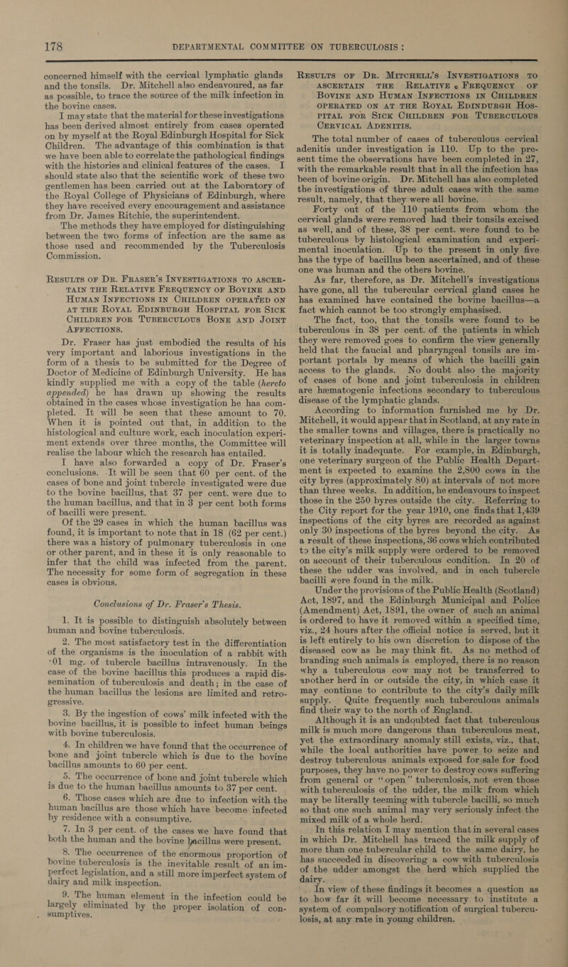  concerned himself with the cervical lymphatic glands and the tonsils. Dr. Mitchell also endeavoured, as far as possible, to trace the source of the milk infection in the bovine cases. I may state that the material for these investigations has been derived almost entirely from cases operated on by myself at the Royal Edinburgh Hospital for Sick Children. The advantage of this combination is that we have been able to correlate the pathological findings with the histories and clinical features of the cases. I should state also that the scientific work of these two gentlemen has been carried out at the Laboratory of the Royal College of Physicians of Edinburgh, where they have received every encouragement and assistance from Dr. James Ritchie, the superintendent. The methods they have employed for distinguishing between the two forms of infection are the same as those used and recommended by the Tuberculosis Commission. RESULTS OF DR. FRASER’S INVESTIGATIONS TO ASCER- TAIN THE RELATIVE FREQUENCY OF BOVINE AND HuMAN INFECTIONS IN CHILDREN OPERATED ON AT THE Royal EDINBURGH HOSPITAL FoR SIcK CHILDREN FOR TUBERCULOUS BONE AND JOINT AFFECTIONS. Dr. Fraser has just embodied the results of his very important and laborious investigations in the form of a thesis to be submitted for the Degree of Doctor of Medicine of Edinburgh University. He has kindly supplied me with a copy of the table (hereto appended) he has drawn up showing the results obtained in the cases whose investigation he has com- pleted. It will be seen that these amount to 70. When it is pointed out that, in addition to the histological and culture work, each inoculation experi- ment extends over three months, the Committee will realise the labour which the research has entailed. I have also forwarded a copy of Dr. Fraser’s conclusions. -It will be seen that 60 per cent. of the cases of bone and joint tubercle investigated were due to the bovine bacillus, that 37 per cent. were due to the human bacillus, and that in 3 per cent both forms of bacilli were present. Of the 29 cases in which the human bacillus was found, it is important to note that in 18 (62 per cent.) there was a history of pulmonary tuberculosis in one or other parent, and in these it is only reasonable to infer that the child was infected from the parent. The necessity for some form of segregation in these cases is obvious. Conclusions of Dr. Fraser’s Thesis. 1. It is possible to distinguish absolutely between human and bovine tuberculosis. 2. The most satisfactory test in the differentiation of the organisms is the inoculation of a rabbit with ‘01 mg. of tubercle bacillus intravenously. In the ease of the bovine bacillus this produces a rapid dis- semination of tuberculosis and death; in the case of the human bacillus the’ lesions are limited and retro- gressive. 3. By the ingestion of cows’ milk infected with the bovine bacillus, it is possible to infect human -beings with bovine tuberculosis. 4. In children we have found that the occurrence of bone and joint tubercle which is due to the bovine bacillus amounts to 60 per cent. _ 9. The occurrence of bone and joint tubercle which is due to the human bacillus amounts to 37 per cent. 6. Those cases which are due to infection with the human bacillus are those which have become infected by residence with a consumptive. 7. In 3 per cent. of the cases we have found that both the human and the bovine hacillus were present. 8. The occurrence of the enormous proportion of bovine tuberculosis is the inevitable result of an im- perfect legislation, and a still more imperfect system of dairy and milk inspection. 9. The human element in the infection could be largely eliminated by the proper isolation of con- sumptives. Resutts or Dr. MircHeny’s INVESTIGATIONS TO ASCERTAIN THE RELATIVE « FREQUENCY OF Bovine and Human INFECTIONS IN CHILDREN OPERATED ON AT THE RoyAaL EpInDURGH Hos- PITAL FOR SICK CHILDREN FOR TUBERCULOUS CERVICAL ADENITIS. The total number of cases of tuberculous cervical adenitis under investigation is 110. Up to the pre- sent time the observations have been completed in 27, with the remarkable result that in all the infection has been of bovine origin. Dr. Mitchell has also completed the investigations of three adult cases with the same result, namely, that they were all bovine. Forty out of the 110 patients from whom the cervical glands were removed had their tonsils excised as well, and of these, 38 per cent. were found to be tuberculous by histological examination and experi- mental inoculation. Up to the present in only five has the type of bacillus been ascertained, and of these one was human and the others bovine. As far, therefore, as Dr. Mitchell's investigations have gone, all the tubercular cervical gland cases he has examined have contained the bovine bacillus—a fact which cannot be too strongly emphasised. The fact, too, that the tonsils were found to be tuberculous in 38 per cent. of the patients in which they were removed goes to confirm the view generally held that the faucial and pharyngeal tonsils are im- portant portals by means of which the bacilli gain access to the glands. No doubt also the majority of cases of bone and joint tuberculosis in children are hematogenic infections secondary to tuberculous disease of the lymphatic glands. According to information furnished me by Dr. Mitchell, it would appear that in Scotland, at any rate in the smaller towns and villages, there is practically no veterinary inspection at all, while in the larger towns it is totally inadequate. For example, in Edinburgh, one veterinary surgeon of the Public Health Depart- ment is expected to examine the 2,800 cows in the city byres (approximately 80) at intervals of not more than three weeks. In addition, he endeavours to inspect those in the 250 byres outside the city. Referring to the City report for the year 1910, one finds that 1,439 inspections of the city byres are recorded as against only 30 inspections of the byres beyond the city. As a result of these inspections, 36 cows which contributed to the city’s milk supply were ordered to be removed on account of their tuberculous condition. In 20 of these the udder was involved, and in each tubercle bacilli were found in the milk. Under the provisions of the Public Health (Scotland) Act, 1897, and the Edinburgh Municipal and Police (Amendment) Act, 1891, the owner of such an animal is ordered to have it removed within a specified time, viz., 24 hours after the official notice is served, but it is left entirely to his own discretion to dispose of the diseased cow as he may think fit. As no method of branding such animals is employed, there is no reason why a tuberculous cow may not be transferred to another herd in or outside the city, in which case it may continue to contribute to the city’s daily milk supply. Quite frequently such tuberculous animals find their way to the north of England. Although it is an undoubted fact that tuberculous milk is much more dangerous than tuberculous meat, yet the extraordinary anomaly still exists, viz., that, while the local authorities have power to seize and destroy tuberculous animals exposed for-sale for food purposes, they have no power to destroy cows suffering from general or “open” tuberculosis, not even those with tuberculosis of the udder, the milk from which may be literally teeming with tubercle bacilli, so much so that one such animal may very seriously infect the mixed milk of a whole herd. In this relation I may mention that in several cases in which Dr. Mitchell has traced the milk supply of more than one tubercular child to the same dairy, he has succeeded in discovering a cow with tuberculosis of the udder amongst the herd which supplied the dairy. In view of these findings it becomes a question as to how far it will become necessary to institute a system of compulsory notification of surgical tubercu- losis, at any rate in young children.