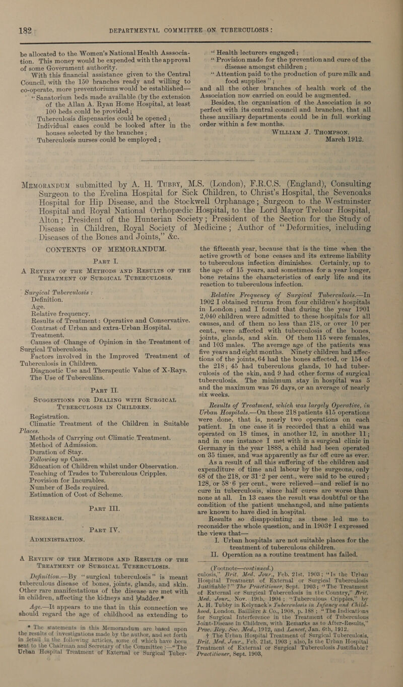 be allocated to the Women’s National Health Asssocia- tion. This money would be expended with the approval of some Government authority. With this financial assistance given to the Central Council, with the 150 branches ready and willing to co-operate, more preventoriums would be established— « Sanatorium beds made available (by the extension of the Allan A. Ryan Home Hospital, at least 100 beds conld be provided ; Tuberculosis dispensaries could be opened ; Individual cases could be looked after in the houses selected by the branches ; Tuberculosis nurses could be employed ; ‘‘ Health lecturers engaged ; «Provision made for the prevention and cure of the disease amongst children ; “ Attention paid to the production of pure milk and food supplies ” ; and all the other branches of health work of the Association now carried on could be augmented. Besides, the organisation of the Association is so perfect with its central council and branches, that all these auxiliary departments could be in full working order within a few months. Wiiuiam J. THOMPSON. March 1912.   Diseases of the Bones and Joints,” &amp;c. CONTENTS OF MEMORANDUM. Part I. A REVIEW OF THE METHODS AND RESULTS OF THE TREATMENT OF SURGICAL TUBERCULOSIS. - Surgical Tuberculosis : Definition. Age, Relative frequency. Results of Treatment: Operative and Conservative. Contrast of Urban and extra-Urban Hospital. Treatment. Causes of Change of Opinion in the Treatment of Surgical Tuberculosis. Factors involved in the Improved Treatment of Tuberculosis in Children. Diagnostic Use and Therapeutic Value of X-Rays. The Use of Tuberculins. Part II. SUGGESTIONS FOR DEALING WITH SURGICAL TUBERCULOSIS IN CHILDREN. Registration. Climatic Treatment of the Children in Suitable Places. Methods of Carrying out Climatic Treatment. Method of Admission. Duration of Stay. Following wp Cases. Education of Children whilst under Observation. Teaching of Trades to Tuberculous Cripples. Provision for Incurables. Number of Beds required. Estimation of Cost of Scheme. Part II. RESEARCH. Part IV. ADMINISTRATION, A REVIEW oF THE METHODS AND RESULTS OF THE TREATMENT OF SURGICAL TUBERCULOSIS. > Definition —By ‘surgical tuberculosis” is meant tuberculous disease of bones, joints, glands, and skin. Other rare manifestations of the disease are met with in children, affecting the kidneys and bladder.* Age.—It appears to me that in this connection we should regard the age of childhood as extending to   * The statements in this Memorandum are based upon the results of investigations made by the author, and set forth in detail in the following articles, some of which have been sent to the Chairman and Secretary of the Committee :— The Urban Hospital Treatment of External or Surgical Tuber- the fifteenth year, because that is the time when the active growth ot bone ceases and its extreme liability to tuberculous infection diminishes. Certainly, up to the age of 15 years, and sometimes for a year longer, bone retains the characteristics of early life and its reaction. to tuberculous infection. Relative Frequency of Surgical Tuberculosis.—In 1902 I obtained returns from four children’s hospitals in London; and I found that during the year 1901 2,040 children were admitted to these hospitals for all causes, and of them no less than 218, or over 10 per cent., were affected with tuberculosis of the bones, joints, glands, and skin. Of them 115 were females, and 103 males. The average age of the patients was five years and eight months. Ninety children had affec- tions of the joints, 64 had the bones affected, or 154 of the 218; 45 had tuberculous glands, 10 had tuber- culosis of the skin, and 9 had other forms of surgical tuberculosis. The minimum stay in hospital was 5 and the maximum was 76 days, or an average of nearly six weeks. Results of Treatment, which was largely Operative, in Urban Hospitals.—On these 218 patients 415 operations were done, that is, nearly two operations on each patient. In one case it is recorded that a child was operated on 18 times, in another 12, in another 11; and in one instance I met with in a surgical clinic in Germany in the year 1888, a child had been operated — on 35 times, and was apparently as far off cure as ever. As a result of all this suffering of the children and expenditure of time and labour by the surgeons, only 68 of the 218, or 31°2 per cent., were said to be cured ; 128, or 58°6 per cent., were relieved—and relief is no cure in tuberculosis, since half cures are worse than none atall. In 13 cases the result was doubtful or the condition of the patient unchanged, and nine patients are known to have died in hospital. Results so disappointing as these led me to reconsider the whole question, and in 1903+ I expressed the views that— I. Urban hospitals are not suitable places for the treatment of tuberculous children. II. Operation as a routine treatment has failed.  (Footnote—continued.) culosis,” Brit. Med. Jour., Feb. 21st, 1903; “Is the Urban Hospital Treatraent of External or Surgical Tuberculosis Justifiable?” The Practitioner, Sept. 1903; ‘*The Treatment of External or Surgical Tuberculosis in the Country,” Brit. Med. Jowr., Nov. 19th, 1904; ‘*Tuberculous Cripples,” by A. H. Tubby in Kelynack’s Tuberculosis in Infancy and Child- hood, London, Baillitre &amp; Co., 1908, p. 188 ; ‘‘ The Indications for Surgical Interference in the Treatment of Tuberculous Joint-Disease in Children, with Remarks as to After-Results,” Proc. Roy. Soc. Med., 1912, and Lancet, Jan. 6th, 1912. + The Urban Hospital Treatment of Surgical Tuberculosis, Brit. Med. Jour., Feb. 21st, 1908 ; also, Is the Urban Hospital Treatment of External or Surgical Tuberculosis Justifiable ? Practitioner, Sept. 1903,