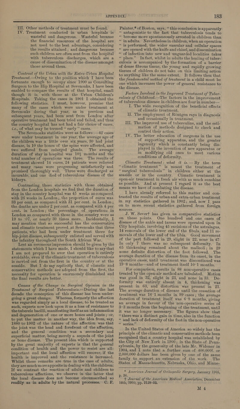 Ill. Other methods of treatment must be found. IV. Treatment conducted in urban hospitals is wasteful and dangerous. Wasteful because the financial resources of the hospital are not used to the best advantage, considering the results attained ; and dangerous because such children are often sent from the hospital with tuberculous discharges, which are a cause of dissemination of the disease amongst those around them. Contrast of the Urban with the Extra-Urban Hospital Treatment.—Owing to the position which I have been fortunate enough to occupy since 1900 as Consulting Surgeon to the Hip Hospital at Sevenoaks, I have been enabled to compare the results of that hospital, small though it is. with those at the Urban Children’s Hospitals. Taking the cases in 1901 I obtained the following statistics. I must, however, premise that many of the cases which were under treatment at Sevenoaks during that year, as in previous and subsequent years, had been sent from London after operative treatment had been tried and failed, and thus the country hospital has not had a fair choice of cases, z.e., of what may be termed “ early” cases. The Sevenoaks statistics were as follows :—42 cases were under treatment in one year, the average age of the children was a little over six years, 30 had joint disease, in 10 the bones of the spine were affected, and two suffered from enlarged glands. The average duration of stay in hospital was 10} months and the total number of operations was three. The results of treatment showed 14 cures, 24 patients were relieved and many rakes were progressing satisfactorily and promised thoroughly well. Three were discharged as incurable, and one died of tuberculous disease of the kidneys. Contrasting these statistics with those obtained from the London hospitals we find that the duration of stay in the country hospital was 45 weeks as compared with 26 weeks in London; the proportion of cures was 33 per cent. as compared with 31 per cent. in London ; the deaths are under 2 percent. as compared with 4 per cent. in London; the percentage of operations in London as compared with those in the country were as 19 to -07, or nearly 30 times more. Incidentally, I may mention that so successful has the conservative and climatic treatment proved. at Sevenoaks that three patients, who had been under treatment there for hip-joint disease, subsequently enlisted and served with the infantry throughout the South African War. Lest an erroneous impression should be given by the statements which I have made, I should like to say that I am not prepared to aver that operation is entirely avoidable, even if the climatic treatment of tuberculosis is carried out from the first in the country or at the seaside. But I do say explicitly that, if climatic and conservative methods are adopted from the first, the necessity for operation is enormously diminished and the final results are better. Causes of the Change in Surgical Opinion in the Treatment of Surgical Tuberculosis—During the last decade the conception of this disease has been under- going a great change. Whereas, formerly the affection was regarded simply as a local disease, to be treated. as such, experts now look upon it as a loss of resistance to the tubercle bacilli, manifesting itself as an inflammation and degeneration of one or more bones and joints ; or, to put the matter in another way, the idea from, say, 1880 to 1902 of the nature of the affection was that the joint was the head and forefront of the affection, and the general condition was a secondary and superficial matter, being merely a sequela of the joint or bone disease. The present idea which is supported by the great majority of experts is that the general condition of health and the power to resist are all- important and the local affection will recover, if the health is improved and the resistance is increased. Whilst these remarks are true in the case of adults, they are much more apposite in dealing with the children. If we contrast the reaction of adults and children to tuberculous affections, we observe in the latter that the local disease does not become circumscribed so readily as in adults by the natural processes. OC, F, Painter,* of Boston, says, “ this conclusion is apparently ** antagonistic to the fact that tuberculosis tends to * become more spontaneously arrested in children than in adults. Nevertheless in children, when an operation is performed, the wider vascular and cellular spaces are opened with the knife and chisel, and dissemination of infection into new and unguarded localities takes place.” In fact, whilst in adults the healing of tuber- culosis is accompanied by the formation of a barrier of dense fibrous tissue, the young and rapidly growing tissues of children do not take on this limiting action to anything like the same extent. It follows then that the fundamental method of treatment in a child must be one which increases the power of general resistance to the disease. s ‘ ” c ” 7 a 6  .  Factors Involved in the Improved Treatment of Tuber- culosis of Childhood.—The factors in the improvement of tuberculous disease in children are four in number— I. The wide recognition of the beneficial effects of climatic treatment. Ii. The employment of Réntgen rays in diagnosis and occasionally in treatment. Ill. The improved use of tuberculins, and the esti- mation of methods designed to check and control their action. IV. The better education of surgeons in the use of supporting apparatus, and the greater ingenuity which is constantly being dis- played in the invention of new apparatus or in modifying old ones to meet various conditions of deformity. Climatic Treatment: what it is.—By the term “climatic treatment” is meant the treatment of “surgical tuberculosis” in children either at the seaside or in the country. Climatic treatment is open-air treatment in fresh air with as much sunshine as possible. And at present I regard it as the best means we have of combating the disease. I have already referred to this matter and con- trasted the results of urban and extra-urban treatment in my statistics gathered in 1902; and, now I. pass on to more recent statistics gathered from foreign sources. J. W. Severf bas given us comparative statistics on these points. One hundred and one cases of disease of the ankle and tarsus were operated upon in City hospitals, involving 45 excisions of the astralagus, 14 removals of the lower end of the fibula, and 11 re- movals of the lower end of the tibia. Good movement of the part followed in 29, slight in 22, none in 47. In only 7 there was no subsequent deformity. In 65 thickening remained about the malleoli; in 29 some definite distortion of the foot followed. The average duration of the disease from its onset, in the operative cases, until treatment was discontinued was 19-8 months—and of treatment itself 10-1 months. For comparison, results in 88 non-operative cases treated by the open-air method are tabulated. Motion was good in 32, slight in 23, and none in 33. De- formity was entirely absent in 4, thickening was present in 63, and distortion was present in 21. The average duration of disease until the cessation of treatment was 16:1 months in 99 cases; the average duration of treatment itself was 6°8 months, giving an average in favour of the non-operative series of 3°3 months from the beginning of the treatment, until it was no longer necessary. The figures show that “there was a distinct gain in time, also in the function “ and lack of deformity of the foot in the non-operative ** series.”’ In the United States of America so widely has the principle of the climatic and conservative methods been recognised that a country hospital was established by the City of. New York in 1900; in the State of Penn- sylvania, by the generosity of the late Mr. Widener in 1904, and I note that a further sum of 400,0001. or 2,000,000 dollars has been given by one of the same family to support. an extension of the work. The States of Massachusetts, Nebraska, Ohio, and Minne-  * American Journal of Orthopedic Surgery, January 1905, . 26. + Journal of the American Medical Association, December 16th, 1910, pp. 2128-33, M 4