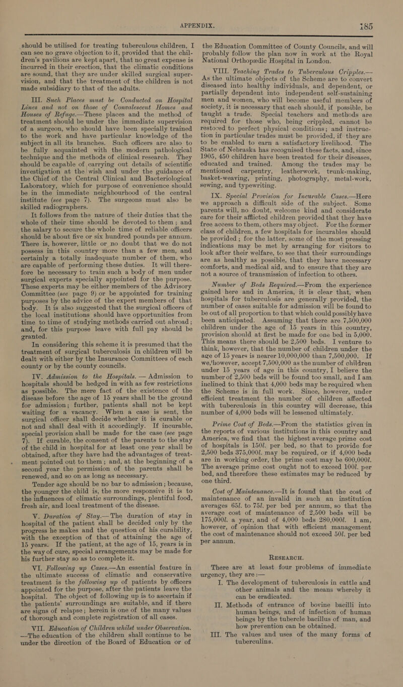 should be utilised for treating tuberculous children, I can see no grave objection to it, provided that the chil- dren’s pavilions are kept apart, that no great expense is incurred in their erection, that the climatic conditions are sound, that they are under skilled surgical super- vision, and that the treatment of the children is not made subsidiary to that of the adults. III. Such Places must be Conducted on Hospital Lines and not on those of Convalescent Homes and Houses of Refuge—These places and the method of treatment should be under the immediate supervision of a surgeon, who should have been specially trained to the work and have particular knowledge of the subject in all its branches. Such officers are also to be fully acquainted with the modern pathological technique and the methods of clinical research. They should be capable of carrying out details of scientific investigation at the wish and under the guidance of the Chief of the Central Clinical and Bacteriological Laboratory, which for purpose of convenience should be in the immediate neighbourhood of the central institute (see page 7). The surgeons must also be skilled radiographers. It follows from the nature of their duties that the whole of their time should be devoted to them; and the salary to secure the whole time of reliable officers should be about five or six hundred pounds per annum. There is, however, little or no doubt that we do not possess in this country more than a few men, and certainly a totally inadequate number of them, who are capable of performing these duties. It will there- fore be necessary to train such a body of men under surgical experts specially appointed for the purpose. These experts may be either members of the Advisory Committee (see page 9) or be appointed for training purposes by the advice of the expert members of that body. It is also suggested that the surgical officers of the local institutions should have opportunities from time to time of studying methods carried out abroad ; and, for this purpose leave with full pay should be granted. In considering this scheme it is presumed that the treatment of surgical tuberculosis in children will be dealt with either by the Insurance Committees of each county or by the county councils. IV. Admission to the Hospitals. — Admission to hospitals should be hedged in with as few restrictions as possible. The mere fact of the existence of the disease before the age of 15 years shall be the ground for admission; further, patients shall not be kept waiting for a vacancy. When a case is sent, the surgical officer shall decide whether it is curable or not and shall deal with it accordingly. If incurable, special provision shall be made for the case (see page 7). If curable, the consent of the parents to the stay of the child in hospital for at least one year shall be obtained, after they have had the advantages of treat- ment pointed out to them; and, at the beginning of a second year the permission of the parents shall be renewed, and so on as long as necessary. Tender age should be no bar to admission ; because, the younger the child is, the more responsive it is to the influences of climatic surroundings, plentiful food, fresh air, and local treatment of the disease. V. Duration of Stay.—The duration of stay in hospital of the patient shall be decided only by the progress he makes and the question of his curability, with the exception of that of attaining the age of 15 years. If the patient, at the age of 15, years is in the way of cure, special arrangements may be made for his further stay so as to complete it. VI. Following up Cases.—An essential feature in the ultimate success of climatic and conservative treatment is the following up of patients by officers appointed for the purpose, after the patients leave the hospital. The object of following up is to ascertain if the patients’ surroundings are suitable, and if there are signs of relapse; herein is one of the many values of thorough and complete registration of all cases. VII. Education of Children whilst under Observation. —The education of the children shall continue to be under the direction of the Board of Education or of the Education Committee of County Councils, and will probably follow the plan now in work at the Royal National Orthopedic Hospital in London. VIL. Teaching Trades to Tuberculous Cripples.— As the ultimate objects of the Scheme are to convert diseased into healthy individuals, and dependent, or partially dependent into independent self-sustaining men and women, who will become useful members of society, it is necessary that each should, if possible, be taught a trade. Special teachers and methods are required for those who, being crippled, cannot be restored to perfect physical conditions; and instruc- tion in particular trades must be provided, if they are to be enabled to earn a satisfactory livelihood. The State of Nebraska has recognised these facts, and, since 1905, 450 children have been treated for their diseases, educated and trained. Among the trades may be mentioned carpentry, leatherwork, trunk-making, basket-weaving, printing, photography, metal-work, sewing, and typewriting. IX. Special Provision for Incurable Cases.—Here we approach a difficult side of the subject. Some parents will, no doubt, welcome kind and considerate care for their afflicted children provided that they have free access to them, others may object. For the former class of children, a few hospitals for incurables should be provided ; for the latter, some of the most pressing indications may be met by arranging for visitors to look after their welfare, to see that their surroundings are as healthy as possible, that they have necessary comforts, and medical aid, and to ensure that they are not a source of transmission of infection to others. Number of Beds Required—From the experience gained here and in America, it is clear that, when hospitals for tuberculosis are generally provided, the number of cases suitable for admission will be found to be out of all proportion to that which could possibly have been anticipated. Assuming that there are 7,500,000 children under the age of 15 years in this country, provision should at first be made for one bed in 5,000. This means there should be 2,500 beds. I venture to think, however, that the number of children under the age of 15 years is nearer 10,000,000 than 7,500,000. If we,'however, accept 7,500,000 as the number of children under 15 years of age in this country, I believe the number of 2,500 beds will be found too small, and Iam inclined to think that 4,000 beds may be required when the Scheme is in full work. Since, however, under efficient treatment the number of children affected with tuberculosis in this country will decrease, this number of 4,000 beds will be lessened ultimately. Prime Cost of Beds —From the statistics given in the reports of various institutions in this country and America, we find that the highest average prime cost of hospitals is 1507. per bed, so that to provide for 2,500 beds 375,0001. may be required, or if 4,000 beds are in working order, the prime cost may be 600,0001. The average prime cost ought not to exceed 1001. per bed, and therefore these estimates may be reduced by one third. Cost of Maintenance.—It is found that the cost of maintenance of an invalid in such an _ institution averages 65]. to 751. per bed per annum, so that the average cost of maintenance of 2,500 beds will be 175,0001. a year, and of 4,000 beds 280,0007. 1 am, however, of opinion that with efficient management the cost of maintenance should not exceed 501. per bed per annum. RESEARCH. There are at least four problems of immediate urgency, they are :— I, The development of tuberculosis in cattle and other animals and the means whereby it can be eradicated. II. Methods of entrance of bovine bacilli into human beings, and of infection of human beings by the tubercle bacillus of man, and how prevention can be obtained. III. The values and uses of the many forms of tuberculins.