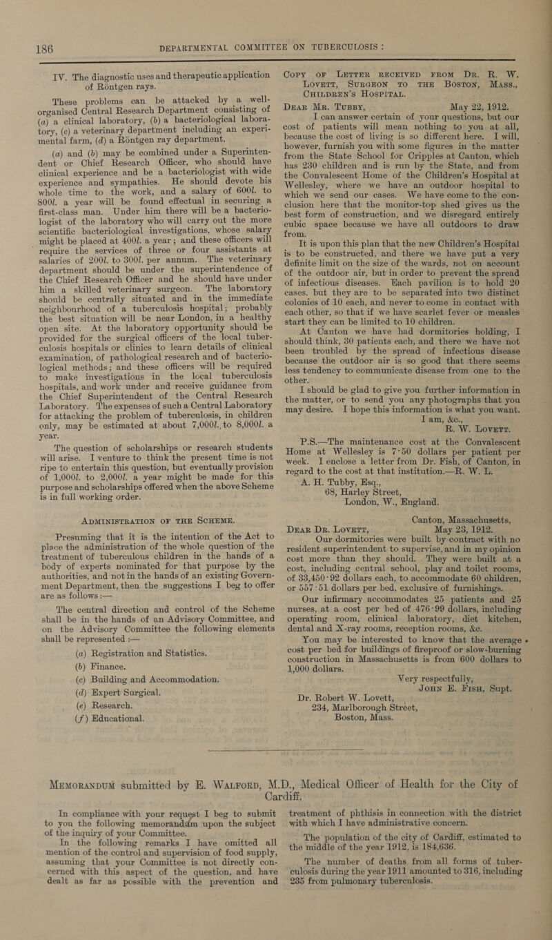 IV. The diagnostic uses and therapeutic application of Réntgen rays. These problems can be attacked by a well- organised Central Research Department consisting of (a) a clinical laboratory, (0) a bacteriological labora- tory, (c) a veterinary department including an experl- mental farm, (d) a Rontgen ray department. (a) and (b) may be combined under a Superinten- dent or Chief Research Officer, who should have clinical experience and be a bacteriologist with wide experience and sympathies. He should devote his whole time to the work, and a salary of 6001. to 8001. a year will be found effectual im securing a first-class man. Under him there will be a bacterio- logist of the laboratory who will carry out the more scientific bacteriological investigations, whose salary might be placed at 400/. a year; and these officers will “require the services of three or four assistants at salaries of 2007. to 3001. per annum. The veterinary department should be under the superintendence of the Chief Research Officer and he should have under him a skilled veterinary surgeon. The laboratory should be centrally situated and in the immediate neighbourhood of a tuberculosis hospital; probably the best situation will be near London, in a healthy open site. At the laboratory opportunity should be provided for the surgical officers of the local tuber- culosis hospitals or clinics to learn details of clinical examination, of pathological research and of bacterio- logical methods; and these officers will be required to make investigations in the local tuberculosis hospitals, and work under and receive guidance from the Chief Superintendent of the Central Research Laboratory. The expenses of such a Central Laboratory for attacking the problem of tuberculosis, in children only, may be estimated at about 7,0001.,to 8,0001. a year. The question of scholarships or research students will arise. I venture to think the present time is not ripe to entertain this question, but eventually provision of 1,0002. to 2,0001. a year might be made for this purpose and scholarships offered when the above Scheme is in full working order. ADMINISTRATION OF THE SCHEME. Presuming that it is the intention of the Act to place the administration of the whole question of the treatment of tuberculous children in the hands of a body of experts nominated for that purpose by the authorities, and not in the hands of an existing Govern- ment Department, then the suggestions I beg to offer are as follows :— The central direction and control of the Scheme shall be in the hands of an Advisory Committee, and on the Advisory Committee the following elements shall be represented :— (a) Registration and Statistics. (b) Finance. (c) Building and Accommodation. (d) Expert Surgical. (e) Research. (f) Educational, Copy oF LETTER RECEIVED FROM Dr. R. W. Lovett, SuRGEON TO THE Boston, Mass., CHILDREN’S HOSPITAL. Dear Mr. Tussy, May 22, 1912. I can answer certain of your questions, but our cost of patients will mean nothing to you at all, because the cost of living is so different here. I will, however, furnish you with some figures in the matter from the State School for Cripples at Canton, which has 230 children and is run by the State, and from the Convalescent Home of the Children’s Hospital at Wellesley, where we have an outdoor hospital to which we send our cases. We have come to the con- clusion here that the monitor-top shed gives us the best form of construction, and we disregard entirely cubic space because we have all outdoors to draw from. It is upon this plan that the new Children’s Hospital is to be constructed, and there we have put a very definite limit on the size of the wards, not on account of the outdoor air, but in order to prevent the spread of infectious diseases. Wach pavilion is to hold 20 cases. but they are to be separated into two distinct colonies of 10 each, and never to come in contact with each other, so that if we have scarlet fever or measles start they can be limited to 10 children. At Canton we have had dormitories holding, I should think, 30 patients each, and there we have not been troubled by the spread of infectious disease because the outdoor air is so good that there seems less tendency to communicate disease from one to the other. I should be glad to give you further information in the matter, or to send you any photographs that you may desire. I hope this information is what you want. Iam, &c., R. W. Lovert. P.S.—The maintenance cost at the Convalescent Home at Wellesley is 7°50 dollars per patient per regard to the cost at that institution —R. W. L. A. H. Tubby, Esq., 68, Harley Street, London, W., England. Canton, Massachusetts, Dzar Dr. LovErt, May 28, 1912. Our dormitories were built by-contract with no resident superintendent to supervise, and in my opinion cost more than they should. They were built at a cost, including central school, play and toilet rooms, of 33,450:92 dollars each, to accommodate 60 children, or 557:51 dollars per bed, exclusive of furnishings. nurses, at a cost per bed of 476-99 dollars, including operating room, clinical laboratory, diet kitchen, dental and X-ray rooms, reception rooms, &c. You may be interested to know that the average cost per bed for buildings of fireproof or slow-burning construction in Massachusetts is from 600 dollars to 1,000 dollars. Very respectfully, Joun EH. Fisu, Supt. Dr. Robert W. Lovett, 234, Marlborough Street, Boston, Mass. In compliance with your request I beg to submit to you the following memorand upon the subject of the inquiry of your Committee. In the following remarks I have omitted all mention of the control and supervision of food supply, assuming that your Committee is not directly con- cerned with this aspect of the question, and have dealt as far as possible with the prevention and treatment of phthisis in connection with the district with which I have administrative concern. The population of the city of Cardiff, estimated to the middle of the year 1912, is 184,636. The number of deaths from all forms of tuber- culosis during the year 1911 amounted to 316, including 235 from pulmonary tuberculosis,