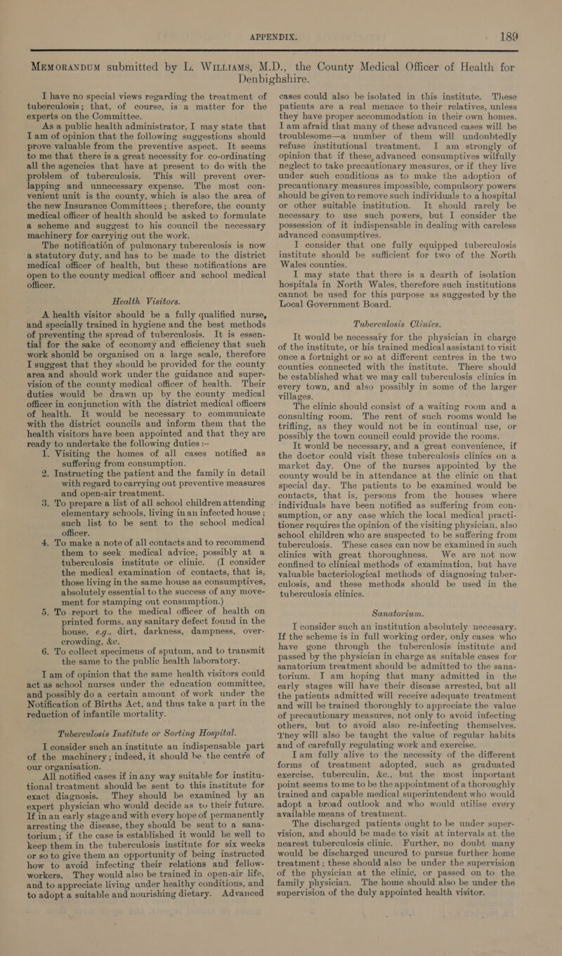 I have no special views regarding the treatment of tuberculosis; that, of course, is a matter for the experts on the Committee. As a public health administrator, I may state that Iam of opinion that the following suggestions should prove valuable from the preventive aspect. It seems to me that there is a great necessity for co-ordinating all the agencies that have at present to do with the problem of tuberculosis. This will prevent over- lapping and unnecessary expense. The most con- venient unit is the county, which is also the area of the new Insurance Committees; therefore, the county medical officer of health should be asked to formulate a scheme and suggest to his council the necessary machinery for carrying out the work. The notification of pulmonary tuberculosis is now a statutory duty, and has to be made to the district medical officer of health, but these notifications are open to the county medical officer and school medical officer. Health Visttors. A health visitor should be a fully qualified nurse, and specially trained in hygiene and the best methods of preventing the spread of tuberculosis. It is essen- tial for the sake of economy and efficiency that such work should be organised on a large scale, therefore I suggest that they should be provided for the county area and should work under the guidance and super- vision of the county medical officer of health. Their duties would be drawn up by the county medical officer in conjunction with the district medical officers of health. It would be necessary to communicate with the district councils and inform them that the health visitors have been appointed and that they are ready to undertake the following duties :-— 1. Visiting the homes of all cases notified as suffering from consumption. 2. Instructing the patient and the family in detail with regard to carrying out preventive measures and open-air treatment. 3. To prepare a list of all school children attending elementary schools, living in an infected house ; such list to be sent to the school medical officer. 4, To make a note of all contacts and to reeommend them to seek medical advice, possibly at a tuberculosis institute or clinic. (I consider the medical examination of contacts, that is, those living in the same house as consumptives, absolutely essential to the success of any move- ment for stamping out consumption.) 5. To report to the medical officer of health on printed forms, any sanitary defect found in the house, e.g., dirt, darkness, dampness, over- crowding, &¢. 6. To collect specimens of sputum, and to transmit the same to the public health laboratory. T am of opinion that the same health visitors could act as school nurses under the education committee, and possibly do a certain amount of work under the Notification of Births Act, and thus take a part in the reduction of infantile mortality. Tuberculosis Institute or Sorting Hospital. I consider such an institute an indispensable part of the machinery ; indeed, it should be the centre of our organisation. ; All notified cases if in any way suitable for institu- tional treatment should be sent to this institute for exact diagnosis. They should be examined by an expert physician who would decide as to their future. If in an early stage and with every hope of permanently arresting the disease, they should be sent to a sana- torium; if the case is established it would be well to keep them in the tuberculosis institute for six weeks or so to give them an opportunity of being instructed how to avoid infecting their relations and fellow- workers, They would also be trained in open-air life, and to appreciate living under healthy conditions, and to adopt a suitable and nourishing dietary. Advanced cases could also be isolated in this institute. These patients are a real menace to their relatives, unless they have proper accommodation in their own homes. Iam afraid that many of these advanced cases will be troublesome—a number of them will undoubtedly refuse institutional treatment. I am strongly of opinion that if these,advanced consumptives wilfully neglect to take precautionary measures, or if they live under such conditions as to make the adoption of precautionary measures impossible, compulsory powers should be given to remove such individuals to a hospital or other suitable institution. It should rarely be necessary to use such powers, but I consider the possession of it indispensable in dealing with careless advanced consumptives. I consider that one fully equipped tuberculosis institute should be sufficient for two of the North Wales counties. I may state that there is a dearth of isolation hospitals in North Wales, therefore such institutions cannot be used for this purpose as suggested by the Local Government Board. Tuberculosis Clinies. It would be necessary for the physician in charge of the institute, or his trained medical assistant to visit once a fortnight or so at different centres in the two counties connected with the institute. There should be established what we may call tuberculosis clinics in every town, and also possibly in some of the larger villages. The clinic should consist of a waiting room and a consulting room. The rent of such rooms would be trifling, as they would not be in continual use, or possibly the town council could provide the rooms. It would be necessary, and a great convenience, if the doctor could visit these tuberculosis clinics on a market day. One of the nurses appointed by the county would be in attendance at the clinic on that special day. The patients to be examined would be contacts, that is, persons from the houses where individuals have been notified as suffering from con- sumption, or any case which the local medical practi- tioner requires the opinion of the visiting physician, also school children who are suspected to be suffering from tuberculosis. These cases can now be examined in such clinics with great thoroughness. We are not now confined to clinical methods of examination, but have valuable bacteriological methods of diagnosing tuber- culosis, and these methods should be used in the tuberculosis clinics. Sanatorium. I consider such an institution absolutely necessary. If the scheme is in full working order, only cases who have gone through the tuberculosis institute and passed by the physician in charge as suitable cases for sanatorium treatment should be admitted to the sana- torium. I am hoping that many admitted in the early stages will have their disease arrested, but all the patients admitted will receive adequate treatment and will be trained thoroughly to appreciate the value of precautionary measures, not only to avoid infecting others, but to avoid also re-infecting themselves. hey will also be taught the value of regular habits and of carefully regulating work and exercise. Tam fully alive to the necessity of the different forms of treatment adopted, such as graduated exercise, tuberculin, &c., but the most important point seems to me to be the appointment of a thoroughly trained and capable medical superintendent who would adopt a broad outlook and who would utilise every available means of treatment. The discharged patients ought to be under super- vision, and should be made to visit at intervals at the nearest tuberculosis clinic. Further, no doubt many would be discharged uncured to pursue further home treatment ; these should also be under the supervision of the physician at the clinic, or passed on to the family physician. The home should also be under the supervision of the duly appointed health visitor.