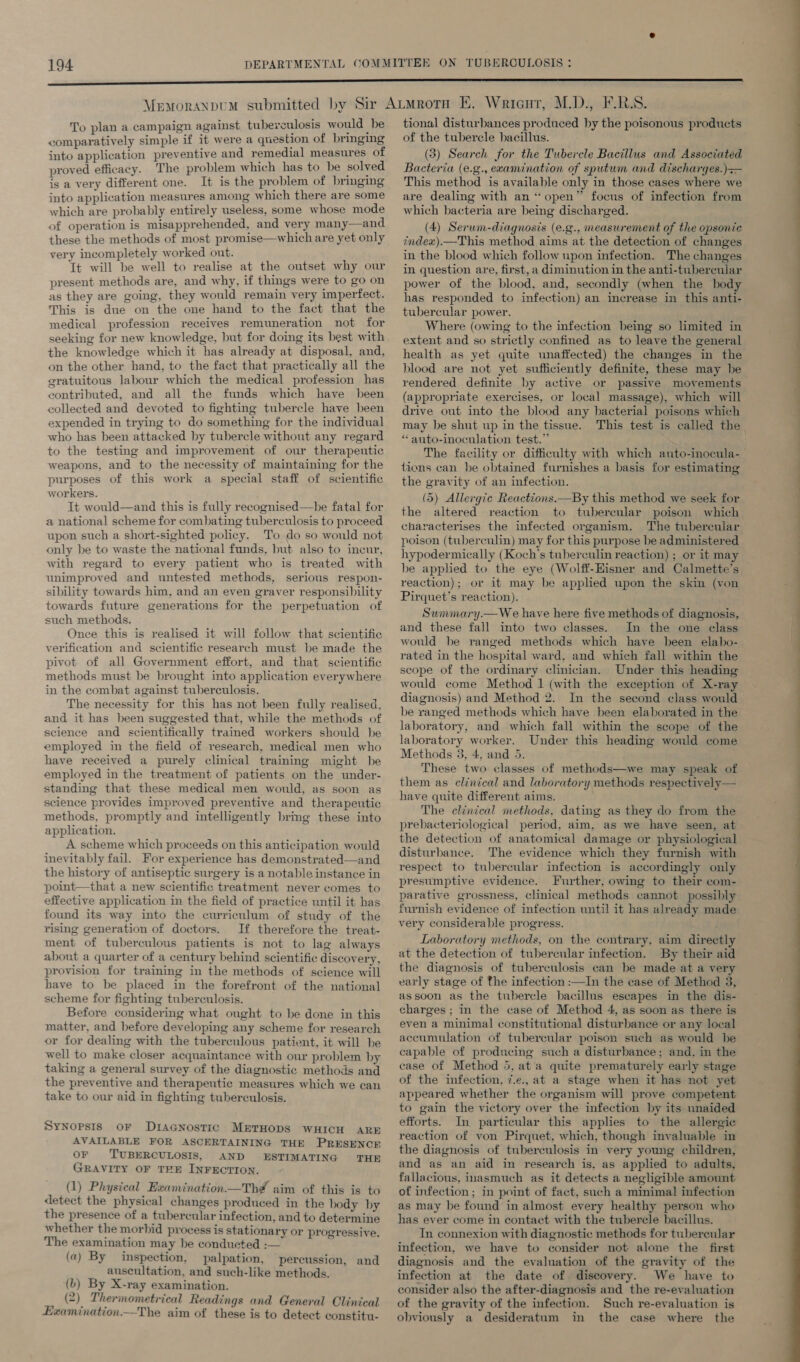 To plan a campaign against tuberculosis would be comparatively simple if it were a question of bringing into application preventive and remedial measures of proved efficacy. The problem which has to be solved is a very different one. It is the problem of bringing into application measures among which there are some which are probably entirely useless, some whose mode of operation is misapprehended, and very many—and these the methods of most promise—which are yet only very incompletely worked out. Tt will be well to realise at the outset why our present methods are, and why, if things were to go on as they are going, they would remain very imperfect. This is due on the one hand to the fact that the medical profession receives remuneration not for seeking for new knowledge, but for doing its best with the knowledge which it has already at disposal, and, on the other hand, to the fact that practically all the gratuitous labour which the medical profession has contributed, and all the funds which have been collected and devoted to fighting tubercle have been expended in trying to do something for the individual who has been attacked by tubercle without any regard to the testing and improvement of our therapeutic weapons, and to the necessity of maintaining for the purposes of this work a special staff of scientific workers. It would—and this is fully recognised—he fatal for a national scheme for combating tuberculosis to proceed upon such a short-sighted policy. To do so would not only be to waste the national funds, but also to incur, with regard to every patient who is treated with unimproved and untested methods, serious respon- sibility towards him, and an even graver responsibility towards future generations for the perpetuation of such methods. Once this is realised it will follow that scientific verification and scientific research must be made the pivot of all Government effort, and that scientific methods must be brought into application everywhere in the combat against tuberculosis. The necessity for this has not been fully realised, and it has heen suggested that, while the methods of science and scientifically tramed workers should be employed in the field of research, medical men who have received a purely clinical training might be employed in the treatment of patients on the under- standing that these medical men would, as soon as science provides improved preventive and therapeutic methods, promptly and intelligently bring these into application. A scheme which proceeds on this anticipation would inevitably fail. For experience has demonstrated—and the history of antiseptic surgery is a notable instance in point—that a new scientific treatment never comes to effective application in the field of practice until it has found its way into the curriculum of study of the rising generation of doctors. If therefore the treat- ment of tuberculous patients is not to lag always about a quarter of a century behind scientific discovery, provision for training in the methods of science will have to be placed in the forefront of the national scheme for fighting tuberculosis. Before considering what ought to be done in this matter, and before developing any scheme for research or for dealing with the tuberculous patient, it will be well to make closer acquaintance with our problem by taking a general survey of the diagnostic methods and the preventive and therapeutic measures which we can take to our aid in fighting tuberculosis. Synopsis oF Dracnostic METHODS WHICH ARE AVAILABLE FOR ASCERTAINING THE PRESENCE OF TUBERCULOSIS, AND ESTIMATING THE GRAVITY OF TEE INFECTION. (1) Physical Examination—Th# aim of this is to detect the physical changes produced in the body by the presence of a tubercular infection, and to determine whether the morbid process is stationary or progressive. The examination may be conducted :— (a) By inspection, palpation, percussion, and auscultation, and such-like methods. (b) By X-ray examination. (2) Thermometrical Readings and General Clinical Examination.—The aim of these is to detect constitu- tional disturbances produced by the poisonous products of the tubercle bacillus. (3) Search for the Tubercle Bacillus and Associated Bacteria (e.g., ecamination of sputum and discharges.)— This method is available only in those cases where we are dealing with an “open” focus of infection from which bacteria are being discharged. (4) Serum-diagnosis (e.g., measurement of the opsonic index).—This method aims at the detection of changes in the blood which follow upon infection. The changes in question are, first, a diminution in the anti-tubereular power of the blood, and, secondly (when the body has responded to infection) an increase in this anti- tubercular power. Where (owing to the infection being so limited in extent and so strictly confined as to leave the general health as yet quite unaffected) the changes in the blood are not yet sufficiently definite, these may be rendered definite by active or passive movements (appropriate exercises, or local massage), which will drive out into the blood any bacterial poisons which may be shut up in the tissue. This test is called the “anto-inoculation test.” The facility or difficulty with which auto-inocula- tions can be obtained furnishes a basis for estimating the gravity of an infection. (5) Allergic Reactions.—By this method we seek for the altered reaction to tubercular poison which characterises the infected organism. The tubercular poison (tuberculin) may for this purpose be administered hypodermically (Koch's tuberculin reaction) ; or it may be applied to the eye (Wolff-EHisner and Calmette’s reaction); or it may be applied upon the skin (von Pirquet’s reaction). Sunmary.— We have here five methods of diagnosis, and these fall into two classes. In the one class would be ranged methods which have been elabo- rated in the hospital ward, and which fall within the scope of the ordinary clinician. Under this heading would come Method | (with the exception of X-ray diagnosis) and Method 2. In the second class would be ranged methods which have been elaborated in the laboratory, and which fall within the scope of the laboratory worker. Under this heading would come Methods 3, 4, and 5. These two classes of methods—we may speak of them as clinical and laboratory methods respectively— have quite different aims. The clinical methods, dating as they do from the prebacteriological period, aim, as we have seen, at the detection of anatomical damage or physiological disturbance. The evidence which they furnish with respect to tubercular infection is accordingly only presumptive evidence. Further, owing to their com- parative grossness, clinical methods cannot possibly furnish evidence of infection until it has already made very considerable progress. Laboratory methods, on the contrary, aim directly at the detection of tubercular infection. By their aid the diagnosis of tuberculosis can be made at a very early stage of the infection :—In the case of Method 3, assoon as the tubercle bacillus escapes in the dis- charges ; in the case of Method 4, as soon as there is even a minimal constitutional disturbance or any local accumulation of tubercular poison such as would he capable of producing such a disturbance; and, in the case of Method 5, ata quite prematurely early stage of the infection, 7.e., at a stage when it has not yet appeared whether the organism will prove competent to gain the victory over the infection by its unaided efforts. In particular this applies to the allergic reaction of von Pirquet, which, though invaluable in the diagnosis of tuberculosis in very young children, and as an aid in research is, as applied to adults, fallacious, inasmuch as it detects a negligible amount of infection; in point of fact, such a minimal infection as may be found in almost every healthy person who has ever come in contact with the tubercle bacillus. In connexion with diagnostic methods for tubercular infection, we have to consider not alone the first diagnosis and the evaluation of the gravity of the infection at the date of discovery. We have to consider also the after-diagnosis and the re-evaluation of the gravity of the infection. Such re-evaluation is obviously a desideratum in the case where the 