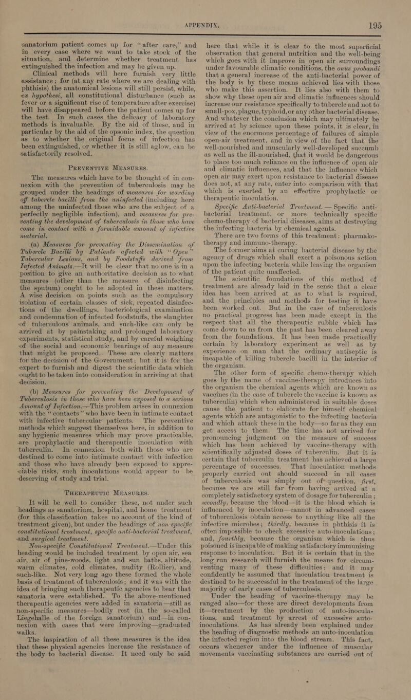 sanatorium patient comes up for “after care,” and in every case where we want to take stock of the situation, and determine whether treatment has extinguished the infection and may he given up. Clinical methods will here furnish very little assistance ; for (at any rate where we are dealing with phthisis) the anatomical lesions will still persist, while, ex hypothest, all constitutional disturbance (such as fever or a significant rise of temperature after exercise) will have disappeared hefore the patient comes up for the test. In such cases the delicacy of laboratory methods is invaluable. By the aid of these, and in particular by the aid of the opsonic index, the question as to whether the original focus of infection has been extinguished, or whether it is still aglow, can he satisfactorily resolved. PREVENTIVE MEASURES. The measures which have to be thought of in con- nexion with the prevention of tuberculosis may be grouped under the headings of measures for warding off tubercle bacilli from the wninfected (including here among the uninfected those who are the subject of a perfectly negligible infection), and measures for pre- venting the development of tuberculosis in those who have come tn contact with a formidable amount of infective material. (a) Measures for preventing the Dissemination of Vubarcle Bacilli by Patients affected with “ Open” Tubercular Lesions, and by Foodstuffs derived from Infected Animals.—It will be clear that no one is in a position to give an authoritative decision as to what measures (other than the measure of disinfecting the sputum) ought to be adopted in these matters. A wise decision on points such as the compulsory isolation of certain classes of sick, repeated disinfec- tions of the dwellings, bacteriological examination and condemnation of infected foodstuffs, the slaughter of tuberculous animals, and such-like can only be arrived at by painstaking and prolonged laboratory experiments, statistical study, and by careful weighing of the social and economic bearings of any measure that might be proposed.. These are clearly matters for the decision of the Government; but it is for the expert to furnish and digest the scientific data which ought to be taken into consideration in arriving at that ‘decision. (b) Measures for preventing the Development of Tuberculosis in those who have been exposed to a serious Amount of Infection —This problem arises in connexion with the ‘contacts’ who have been in intimate contact with infective tubercular patients. The preventive methods which suggest themselves here, in addition to any hygienic measures which may prove practicable, are prophylactic and therapeutic inoculation with tuberculin. In connexion both with those who are destined to come into intimate contact with infection and those who have already been exposed to appre- lable risks, such inoculations would appear to be ‘deserving of study and trial. THERAPEUTIC MEASURES. It will be well to consider these, not under such {for this classification takes no account of the kind of treatment given), but under the headings of non-specific constitutional treatment, specific anti-bacterial treatment, and surgical treatment. Non-specific Constitutional Treatment.—Under this heading would be included treatment by open air, sea air, air of pine-woods, light and sun baths, altitude, warm climates, cold climates, nudity (Rollier), and such-like. Not very long ago these formed the whole basis of treatment of tuberculosis; and it was with the idea of bringing such therapeutic agencies to bear that sanatoria were established. To the above-mentioned therapeutic agencies were added in sanatoria—still as non-specific measures—hbodily rest (in the so-called Liegehalle of the foreign sanatorium) and—in con- nexion with cases that were improving—graduated walks. The inspiration of all these measures is the idea that these physical agencies increase the resistance of the body to bacterial disease. It need only he said here that while it is clear to the most superficial observation that general nutrition and the well-being which goes with it improve in open air surroundings under favourable climatic conditions, the onus probandi that a general increase of the anti-bacterial power of the body is by these means achieved lies with those who make this assertion. It lies also with them to show why these open air and climatic influences should increase our resistance specifically to tubercle and not to small-pox, plague, typhoid, or any other bacterial disease. And whatever the conclusion which may ultimately be arrived at by science upon these points, it is clear, in view of the enormous percentage of failures of simple open-air treatment, and in view of the fact that the well-nourished and muscularly well-developed succumb as well as the ill-nourished, that it would be dangerous to place too much reliance on the influence of open air and climatic influences, and that the influence which open air may exert upon resistance to bacterial disease does not, at any rate, enter into comparison with that which is exerted by an effective prophylactic or therapeutic inoculation. Specific Anti-bacterial Treatment. — Specific anti- bacterial treatment, or more technically specific chemo-therapy of bacterial diseases, aims at destroying the infecting bacteria by chemical agents. There are two forms of this treatment: pharmako- therapy and immuno-therapy. The former aims at curing bacterial disease by the agency of drugs which shall exert a poisonous action upon the infecting bacteria while leaving the organism of the patient quite unaffected. The scientific foundations of this method of treatment are already laid in the sense that a clear idea has been arrived at as to what is required, and the principles and methods for testing it have been worked out. But in the case of tuberculosis no practical progress has been made except in the respect that all the therapeutic rubble which has come down to us from the past has been cleared away from the foundations. It has been made practically certain by laboratory experiment as well. as_ by experience on man that the ordinary antiseptic is incapable of killing tubercle bacilli in the interior of the organism. The other form of specific chemo-therapy which goes by the name of vaccine-therapy introduces into the organism the chemical agents which are known as vaccines (in the case of tubercle the vaccine is known as tuberculin) which when administered in suitable doses cause the patient to elaborate for himself chemical agents which are antagonistic to the infecting bacteria and which attack these in the body—so faras they can get access to them. The time has not arrived for pronouncing judgment on the measure of success which has been achieved by vaccine-therapy with scientifically adjusted doses of tubereulin. But it is certain that tuberculin treatment has achieved a large percentage of successes. That inoculation methods properly carried out should succeed in all cases of tuberculosis was simply out of question, first, because we are still far from having arrived at a completely satisfactory system of dosage for tuberculin ; secondly, because the blood—it is the blood which is infinenced by inoculation—cannot in advanced cases of tuberculosis obtain access to anything like all the infective microbes; thirdly, because in phthisis it is often impossible to check excessive auto-inoculations ; and, fourthly, because the organism which is thus poisoned is incapable of making satisfactory immunising response to inoculation. But it is certain that in the long run research will furnish the means for circum- venting many of these difficulties: and it may confidently be assumed that inoculation treatment is destined to be successful in the treatment of the large majority of early cases of tuberculosis. Under the heading of vaccine-therapy may be ranged also—for these are direct developments from it—treatment by the production of auto-inocula- tions, and treatment by arrest of excessive auto- inoculations. As has already been explained under the heading of diagnostic methods an auto-inoculation the infected region into the blood stream. This fact. occurs whenever «ander the influence of muscular movements vaccinating substances are carried out of