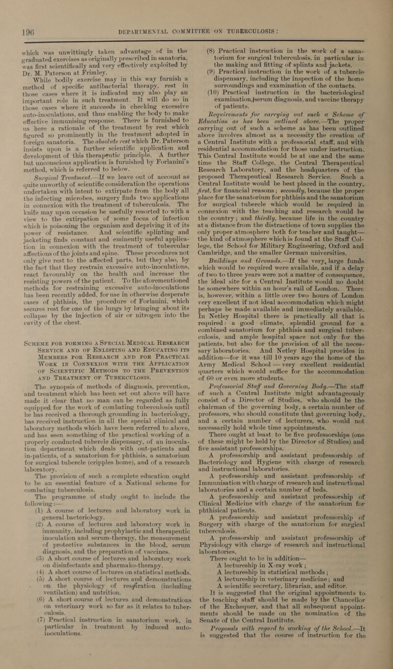 which was unwittingly taken advantage of in the eraduated exercises as originally prescribed in sanatoria, was first scientifically and very effectively exploited by Dr. M. Paterson at Frimley. ‘ While bodily exercise may in this way furnish a method of specifie antibacterial therapy, rest in those cases where it is indicated may also play an important role in such treatment. It will do so in those cases where it succeeds in checking excessive auto-inoculations, and thus enabling the body to make effective immunising response. There is furnished to us here a rationale of the treatment by rest which figured so prominently in the treatment adopted in foreign sanatoria. The absolute rest which Dr. Paterson insists upon is a further scientific application and development of this therapeutic principle. A further but unconscious application is furnished by Forlanini's method, which is referred to below. Surgical Treatment.—If we leave out of account as quite unworthy of scientific consideration the operations undertaken with intent to extirpate from the body all the infecting microbes, surgery finds two applications in connexion with the treatment of tuberculosis. The knife may upon occasion be usefully resorted to with a view to the extirpation of some focus of infection which is poisoning the organism and depriving it of its power of resistance. And scientific splinting and jacketing finds constant and eminently useful applica- tion in connexion with the treatment of tubercular affections of the jointsand spine. These procedures not only give rest to the affected parts, but they also, by the fact that they restrain excessive auto-inoculations, react favourably on the health and increase the resisting powers of the patient. To the aforementioned methods for restraining excessive auto-inoculations has been recently added, for use in otherwise desperate cases of phthisis, the procedure of Forlanini, which secures rest for one of the lings by bringing about its collapse by the injection of air or nitrogen into the cavity of the chest. SCHEME FOR FORMING A SPECIAL MEpICcAL RESEARCH SERVICE AND OF ENLISTING AND EDUCATING ITS MEMBERS FOR RESEARCH AND FOR PRACTICAL WorK IN CONNEXION WITH THE APPLICATION or ScrentTiric METHODS TO THE PREVENTION AND TREATMENT OF TUBERCULOSIS. The synopsis of methods of diagnosis, prevention, and treatment which has been set out above will have made it clear that no man can be regarded as fully equipped for the work of combating tuberculosis until he has received a thorough grounding in bacteriology, has received instruction in all the special clinical and laboratory methods which have been referred to above, and has seen something of the practical working of a properly conducted tubercle dispensary, of an inocula- tion department which deals with out-patients and in-patients, of a sanatorium for phthisis, a sanatorium for surgical tubercle (cripples home), and of a research laboratory. The provision of such a complete education ought to be an essential feature of a National scheme for combating tuberculosis. The programme of study ought to inelude the following :— (1) A course of lectures and laboratory work in general bacteriology. (2) A course of lectures and laboratory work in immunity, including prophylactic and therapeutic inoculation and serum-therapy, the measurement of protective substances in the blood, serum diagnosis, and the preparation of vaccines. (3) A short course of lectures and laboratory work on disinfectants and pharmako-therapy. (4) A short course of lectures on statistical methods. (5) A short course of lectures and demonstrations on the physiology of respiration (including ventilation) and nutrition. (6) A short course of lectures and demonstrations on veterinary work so far as it relates to tuber- culosis. (7) Practical instruction in sanatorium work, in particular in treatment by induced auto- inoculations. (8) Practical instruction in the work of a sana- torium for surgical tuberculosis, in particular in the making and fitting of splints and jackets. (9) Practical instruction in the work of a tubercle dispensary, including the inspection of the home surroundings and examination of the contacts. (10) Practical instruction in the bacteriological examination,|serum diagnosis, and vaccine therapy of patients. Requirements for carrying out such a Scheme of Education as has been outlined above.-—The proper carrying out of such a scheme as has been outlined above involves almost as a necessity the creation of a Central Institute with a professorial staff, and with residential accommodation for those under instruction. This Central Institute would be at one and the same time the Staff College, the Central Therapeutical Research Laboratory, and the headquarters of the proposed Therapeutical Research Service. Such a Central Institute would be best placed in the country, first, for financial reasons ; secondly, because the proper place for the sanatorium for phthisis and the sanatorium for surgical tubercle which would be required in connexion with the teaching and research would be the country ; and thirdly, because life in the country ata distance from the distractions of town supplies the only proper atmosphere both for teacher and tanght—. the kind of atmosphere which is found at the Staff Col- lege, the School for Military Engineering, Oxford and Cambridge, and the smaller German universities. Buildings and Grounds.—If the very, large funds. which would be required were available, and if a delay of two to three years were not a matter of consequence, the ideal site for a Central Institute would no doubt be somewhere within an hour’s rail of London. There is, however, within a little over two hours of London very excellent if not ideal accommodation which might perhaps be made available and immediately available. In Netley Hospital there is practically all that is. required: a good climate, splendid ground for a combined sanatorium for phthisis and surgical tuber- culosis, and ample hospital space not only for the patients, but also for the provision of all the neces- sary laboratories. And Netley Hospital provides in addition—for it was till 10 years ago the home of the Army Medical School — very excellent residential quarters which would suffice for the accommodation of 60 or even more students. Professorial Staff and Governing Body.—The staff of such a Central Institute might advantageously consist of a Director of Studies, who should be the chairman of the governing body, a certain number of professors, who should constitute that governing body, and a certain number of lecturers, who would not necessarily hold whole time appointments. There ought at least to be five professorships (one. of these might be held by the Director of Studies) and five assistant professorships. A professorship and assistant professorship of Bacteriology and Hygiene with charge of research and instructional laboratories. A professorship and assistant professorship of Immunisation with charge of research and instructional laboratories and a certain number of beds. A professorship and assistant professorship of Clinical Medicine with charge of the sanatorium for phthisical patients. A professorship and assistant professorship of Surgery with charge of the sanatorium for surgical tuberculosis. A professorship and assistant professorship of Physiology with charge of research and instructional laboratories. There ought to be in addition— A lectureship in X-ray work ; A lectureship in statistical methods ; A lectureship in veterinary medicine; and A scientific secretary, librarian, and editor. It is suggested that the original appointments to. the teaching staff should be made by the Chancellor of the Exchequer, and that all subsequent appoint-. ments should be made on the nomination of the Senate of the Central Institute. Proposals with regard to working of the School_—It is suggested that the course of instruction for the a