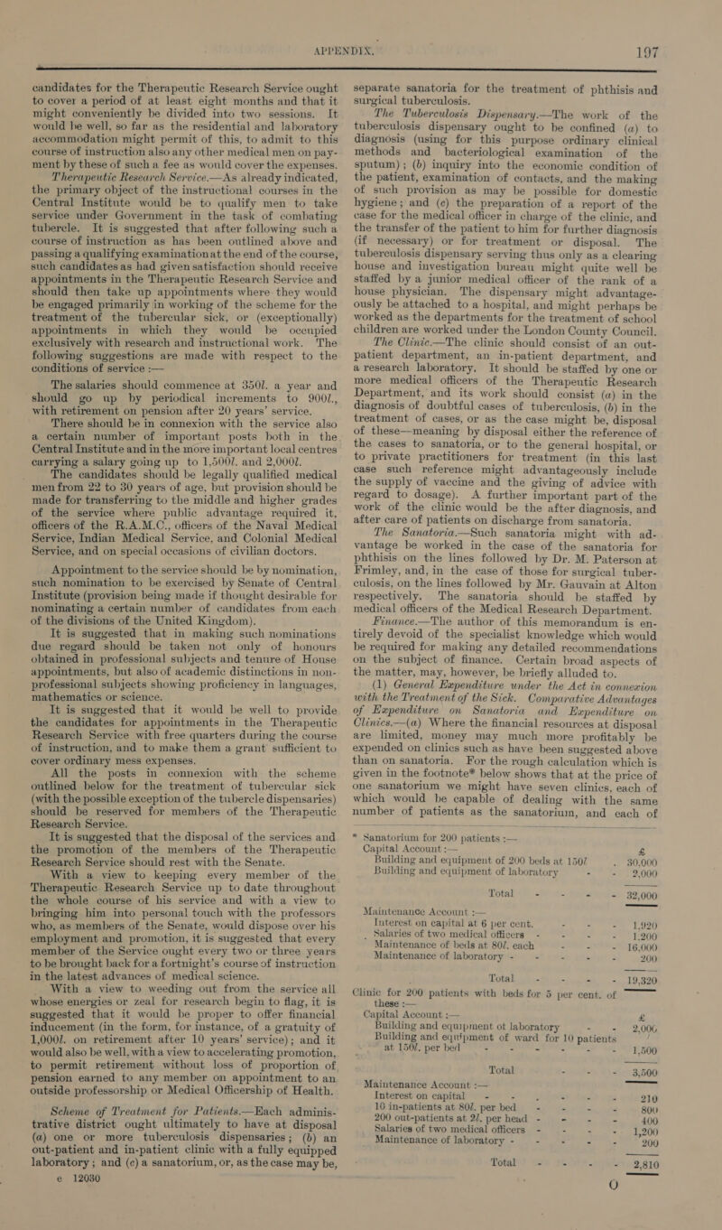 candidates for the Therapeutic Research Service ought to cover a period of at least eight months and that it might conveniently be divided into two sessions. It would he well, so far as the residential and laboratory accommodation might permit of this, to admit to this course of instruction also any other medical men on pay- ment by these of such a fee as would cover the expenses. Therapeutic Research Service.—As already indicated, the primary object of the instructional courses in the Central Institute would be to qualify men to take service under Government in the task of combating tubercle. It is suggested that after following such a course of instruction as has been outlined above and passing a qualifying examinationat the end of the course, such candidates as had given satisfaction should receive appointments in the Therapeutic Research Service and should then take up appointments where. they would be engaged primarily jin working of the scheme for the treatment of the tubercular sick, or (exceptionally) appointments in which they would be occupied exclusively with research and instructional work. The following suggestions are made with respect to the conditions of service :— The salaries should commence at 3501. a year and should go up by periodical increments to 9001, _ with retirement on pension after 20 years’ service. There should be in connexion with the service also a certain number of important posts both in the Central Institute and in the more important local centres carrying a salary going up to 1,500/. and 2,000. The candidates should be legally qualified medical men from 22 to 30 years of age, but provision should be made for transferring to the middle and higher grades of the service where public advantage required it, officers of the R.A.M.C., officers of the Naval Medical Service, Indian Medical Service, and Colonial Medical Service, and on special occasions of civilian doctors. Appointment to the service should be by nomination, such nomination to be exercised by Senate of Central Institute (provision being made if thought desirable for nominating a certain number of candidates from each of the divisions of the United Kingdom), It is suggested that in making such nominations due regard should be taken not only of honours obtained in professional subjects and tenure of House appointments, but also of academic distinctions in non- professional subjects showing proficiency in languages, mathematics or science. It is suggested that it would be well to provide the candidates for appointments in the Therapeutic Research Service with free quarters during the course of instruction, and to make them a grant sufficient to cover ordinary mess expenses. All the posts in connexion with the scheme outlined below for the treatment of tubercular sick (with the possible exception of the tubercle dispensaries) should be reserved for members of the Therapeutic Research Service. It is suggested that the disposal of the services and the promotion of the members of the Therapeutic Research Service should rest with the Senate. With a view to keeping every member of the Therapeutic Research Service up to date throughout the whole course of his service and with a view to bringing him into personal touch with the professors who, as members of the Senate, would dispose over his employment and promotion, it is suggested that every member of the Service ought every two or three years to be brought back for a fortnight’s course of instruction in the latest advances of medical science. _ With a view to weeding out from the service all whose energies or zeal for research begin to flag, it is suggested that it would be proper to offer financial inducement (in the form, for instance, of a gratuity of 1,0002. on retirement after 10 years’ service); and it would also be well, with a view to accelerating promotion, to permit retirement without loss of proportion of pension earned to any member on appointment to an outside professorship or Medical Officership of Health. Scheme of Treatment for Patients—Hach adminis- trative district ought ultimately to have at disposal (a) one or more tuberculosis dispensaries; (b) an out-patient and in-patient clinic with a fully equipped laboratory ; and (c) a sanatorium, or, as the case may be, e 12030 separate sanatoria for the treatment of phthisis and surgical tuberculosis. The Tuberculosis Dispensary—The work of the tuberculosis dispensary ought to be confined (a) to diagnosis (using for this purpose ordinary clinical methods and bacteriological examination of the sputum) ; (b) inquiry into the economic condition of the patient, examination of contacts, and the making of such provision as may be possible for domestic hygiene ; and (c) the preparation of a report of the case for the medical officer in charge of the clinic, and the transfer of the patient to him for further diagnosis (if necessary) or for treatment or disposal. The tuberculosis dispensary serving thus only as a clearing house and investigation bureau might quite well be staffed by a junior medical officer of the rank of a house physician. The dispensary might advantage- ously be attached to a hospital, and might perhaps be worked as the departments for the treatment of school children are worked under the London County Council. The Clinie—The clinie should consist of an out- patient department, an in-patient department, and a research laboratory. It should be staffed by one or more medical officers of the Therapeutic Research Department, and its work should consist (w) in the diagnosis of doubtful cases of tuberculosis, (b) in the treatment of cases, or as the case might be, disposal of these—meaning by disposal either the reference of the cases to sanatoria, or to the general hospital, or to private practitioners for treatment (in this last case such reference might advantageously include the supply of vaccine and the giving of advice with regard to dosage). A further important part of the work of the clinic would he the after diagnosis, and after care of patients on discharge from sanatoria. The Sanatoria—Such sanatoria might with ad- vantage be worked in the case of the sanatoria for phthisis on the lines followed by Dr. M. Paterson at Frimley, and, in the case of those for surgical tuber- culosis, on the lines followed by Mr. Gauvain at Alton respectively. The sanatoria should he staffed by medical officers of the Medical Research Department. Finance.—The author of this memorandum is en- tirely devoid of the specialist knowledge which would be required for making any detailed recommendations on the subject of finance. Certain broad aspects of the matter, may, however, be briefly alluded to. (1) General Expenditure under the Act in connexion with the Treatment of the Sick. Comparative Advantages of Expenditure on Sanatoria and Expenditure on Clinics.—(a) Where the financial resources at disposal are limited, money may much more profitably be expended on clinics such as have been suggested above than on sanatoria. For the rough calculation which is given in the footnote* below shows that at the price of one sanatorium we might have seven clinics, each of which would be capable of dealing with the same number of patients as the sanatorium, and each of  * Sanatorium for 200 patients :—    Capital Account :— « Building and equipment of 200 beds at 1507 30,000 Building and equipment of laboratory 2,000 Total - - - - 32,000 Maintenance Account ;— Interest on capital at 6 per cent. - = L920 _ Salaries of two medical officers - - - - 1,200 Maintenance of beds at 80/. each - . - 16,000 Maintenance of laboratory - - - - - 200 Total - - - - 19,320 Clinic for 200 patients with beds for 5 per cent. of these :— Capital Account :— £ Building and equipment ot laboratory - - 2,006 Building and equipment of ward for 10 patients “ at 1507. per bed - - - - - - 1,500 Total - - - - 3,500 Maintenance Account :— Interest on capital - - d - - - 210 16 in-patients at 807. per bed —- - - - 800 200 out-patients at 2/7. per head - - - - 400 Salaries of two medical officers - - - -- 1,200 Maintenance of laboratory - . - - : 200 Total - - - - 2,810
