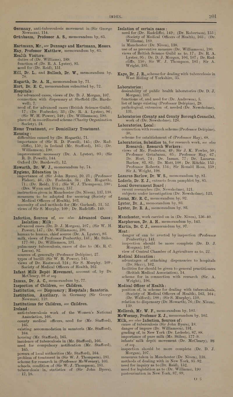 01 Germany, anti-tuberculosis movement in (Sir George Newman), 114. Griinbaum, Professor A, S., memorandum by, 65. Hartmann, Mr., see Dunnage and Hartmann, Messrs. Hay, Professor Matthew, memorandum by, 65. Health Visitors: duties of (Dr. Williams), 189. function of (Dr. R. A. Lyster), 95. need for (Dr. Reid), 151. Hill, Dr. L., and Bulloch, Dr. W., memorandum hy, 70. Hogarth, Dr. A. H., memorandum by, 71. Hort, Dr. E. C., memorandum submitted by, 72. Hospitals : for advanced cases, views of Dr. D. J. Morgan, 107. connection with dispensary at Sheffield (Dr. Bards- well), 7. need of, for advanced cases (British Science Guild), 17; (Dr. Fosbroke), 33; (Dr. R. A. Lyster), 96 ; (Sir W. H. Power), 148; (Dr. Williamson), 190. place of, in co-ordinated scheme (Charity Organization Society), 24. Home Treatment, sce Domiciliary Treatment. Housing : difficulties caused by (Dr. Hogarth), 71. importance of (Sir R. D. Powell), 145; (Dr. Rad- cliffe), 150; in Iveland (Mr. Stafford), 165; (Dr. Williamson), 190. improvement necessary (Dr. A. Lyster), 93; (Sir R. D. Powell), 144. Oxford (Dr. Bardswell), 12. Howarth, Dr. W. J., memorandum by, 74. Hygiene, Education in: importance of (Sir John Byers), 20, 21; (Professor Fisher), 46; (Dr. Fosbroke, 34; (Dr. Hogarth), 71; (Dr. Reid), 151; (Sir W. J. Thompson), 180; (Drs. Wynn and Dixon), 157. instruction given in Manchester (Dr. Niven), 157, 138. measures to be adopted for securing (Society of Medical Officers of Health), 163. necessity of and methods for (Mr. Garland), 51, 52. views of Sir 8. Murphy, 109; Dr. Radcliffe, 149. Infection, Sources of, see also Advanced Cases; Isolation; Milk: advanced cases (Dr. D. J. Morgan), 107; (Sir W. H. \ Power), 147; (Dr. Williamson), 190. human to human, chief source (Dr. A. Lyster), 93. 177-80; Dr. Williamson, 191. pulmonary tuberculosis, cases of due to (Mr. R. C. Lucas), 92. sourees of, generally (Professor Delépine), 27. types of bacilli (Sir W. H. Power), 145. views of Dr. Eastwood, 124; Sir 8. Murphy, 109; Society of Medical Officers of Health, 162. Infant Milk Depét Movement, account of, by Dr. McCleary, 98 et seq. Inman, Dr. A. C., memorandum by, 77. Inspection of Children, see Children. Institution, see Dispensary; Hospitals; Sanatoria. Institution, Auxiliary, in Germany (Sir George Newman), 119. Institutions for Children, see Children. Treland : ; anti-tuberculosis work of the Women’s National Association, 166. county medical officers, need for (Mr. Stafford), 165. existing accommodation in sanatoria (Mr. Stafford), 164. housing (Mr. Stafford), 165. incidence of tuberculosis in (Mr. Stafford), 166. need for compulsory notification (Mr. Stafford), 165. powers of local authorities (Mr. Stafford), 164. problem of treatment in (Sir W. J. Thompson), 181. scheme for research in (Professor McWeeney), 103. schools, condition of (Sir W. J. Thompson), 181. tubereulosis in, statistics of (Sir John Byers), 17, 18. Isolation of certain cases : need for (Dr. Radcliffe), 149; (Dr. Robertson), 1 (Society of Medical Officers of Health), 163; ( Williams), 189. in Manchester (Dr. Niven), 138. use of as preventive measure (Dr. Williamson), 190. views of British Science Guild as to, 17; Dr. R. A. Lyster, 95; Dr. D, J. Morgan, 105, 107; Dr. Rad- cliffe, 150; Sir W. J. Thompson, 181; Sir A. Wright, 195. 55 Dr. Kaye, Dr. J. R., scheme for dealing with tuberculosis in West Riding of Yorkshire, 35. Laboratories : desirability of public health laboratories (Dr. D. J. Morgan), 107. functions of, and need for (Dr. Andrewes), 5. list of large existing (Professor Delépine), 29. pathological, extension of, needed (Dr. Newsholme), 131, Laboratories (County and County Borough Councils), work of (Dr. Newsholme), 126. Laboratories, Local : connection with research scheme (Professor Delépine), 30, scheme for establishment of (Professor Hay), 68. Laboratories, Subsidies to, for research work, see also Research; Research Workers: views of Mr. Foulerton, 49; Sir J. K. Fowler, 50; Professor Griinbaum, 65; Professor Hay, 67; Dr Horke(4- Dr: “Inman, 77> Drs azarus- Barlow, 81, 83; Dr. Mott, 108; Dr. Ritchie, 153 ; Professor Roberts, 154; Sir Ronald Ross, 159; Sir A. Wright, 198. Lazarus-Barlow, Dr. W. S., memorandum by, 81. Lederle, Dr. E. J., extracts from pamphlet by, 85. Local Government Board : recent researches (Dr. Newsholme), 121. subjects under investigation (Dr. Newsholme), 123. Lucas, Mr. R. C., memorandum by, 92. Lyster, Dr. A., memorandum by, 93. Lyster, Dr. R. A., memorandum by, 93. Manchester, work carried on in (Dr. Niven), 136-40. Macpherson, Dr. A. H., memorandum by, 143. Martin, Dr. C. J., memorandum by, 97. Meat : danger of can be averted by inspection (Professor Penberthy), 141. inspection should be more complete (Dr. Morgan), 107. yiew of Central Chamber of Agriculture as to, 22. Medical Education : advantages of attaching dispensaries to hospitals (Dr. Shasv), 162. facilities for should be given to general practitioners (British Medical Association), 14. scheme for in connection with research Wright), 196. Medical Officer of Health: position of, in scheme for dealing with tuberculosis, (Society of Medical Officers of Health), 163, 164; (Dr. Walford), 188; (Sir S. Murphy), 110. relation to dispensary (Dr. Howarth), 76; (Dr. Niven), 139. Mellersh, Mr. W. F., memorandum by, 103. McWeeney, Professor E. J., memorandum by, 102. Milk, see also Infection, Sources of: cause of tuberculosis (Sir John Byers), 18. danger of impure (Dr. Williamson), 191. grading of, in New York (Dr. Lederle), 87, 88. importance of pure milk (Mr. Stiles), 177-9. infants’ milk depot movement (Dr, McCleary), 98 et seq. pet Boe should be more complete (Dr. D. J. Morgan), 107. measures taken in Manchester (Dr, Niven), 138. methods of dealing with in New York, 85-92. need for inquiry as to (Dr. Reid), 152. need for legislation as to (Dr. Williams), 190 pasteurisation in New York, 87, 89. Dis (Sir. A.
