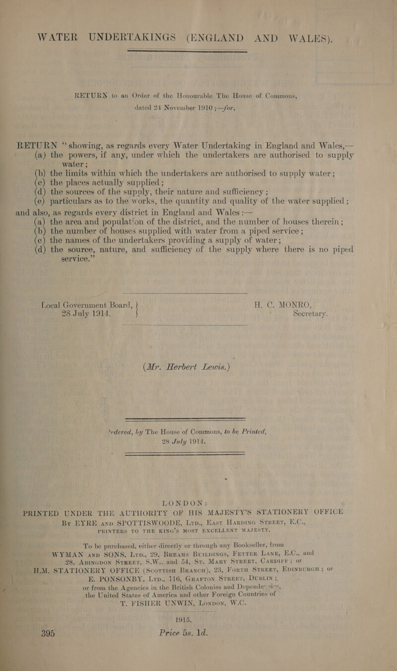 WATER UNDERTAKINGS Oe AND WALES).   RETURN to an Order of the Honourable The House of Commons, dated 24 November 1910 ;—/for, RETURN “showing, as regards every Water Undertaking in England and Wales,— (a) the powers, if any, under which the undertakers are authorised to supply water ; (b) the limits within which the undertakers are authorised to supply water ; (c) the places actually supplied ; (d) the sources of the supply, their nature a sufficiency ; (e) particulars as to the works, the quantity and quality of the water supplied ; and also, as regards every district in England and Wales :— (a) the area and population of the district, and the number of houses therein ; (b) the number of houses supplied with water from a piped service ; (c) the names of the undertakers providing a supply of water ; (d) the source, nature, and sufficiency of the supply where there is no piped  service.’ Local Government Board, ) H. C. MONRO, 28 July 1914. j Secretary.  (Mr. Herbert Lewis.)  NEE = eee rdered, Ly The House of Commons, to.be Printed, 28 July 1914.  LONDON: PRINTED UNDER THE AUTHORITY OF HIS MAJESTY’S STATIONERY OFFICE By EYRE anv SPOTTISWOODE, Lrp., East Harpine Street, E.C., PRINTERS TO THE KING’S MOST EXCELLENT MAJESTY.  To be purchased, either directly or tbrough any Bookseller, from WYMAN anp SONS, Lrv., 29, Breams Bur~prnes, FETTER Lane, E.C., and 28, ABINGDON STREET, S.W., and 54, Sv. Mary STREET, CARDIFF ; or H.M. STATIONERY OFFICE (Scortiso Brancu), 23, FortTH STREET, EDINBURGH ; or E. PONSONBY, Lrp., 116, Grarron StrReET, DUBLIN ; or from the Agencies in the British Colonies and Depende: i, the United ses of America and other Foreign Countries of . FISHER UNWIN, cones WC,  395 Price 5s. 1d. 