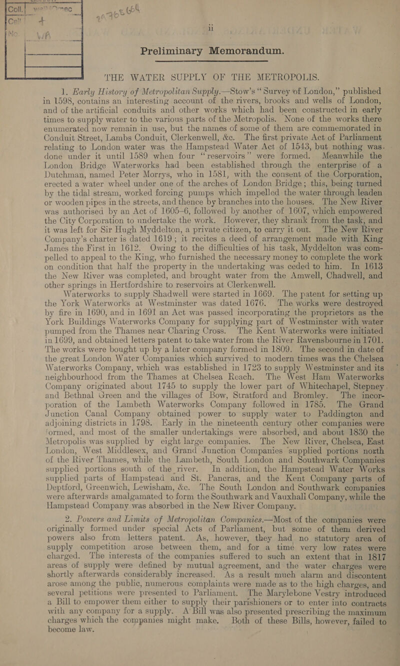 nao Ce 1 Preliminary Memorandum.  THE WATER SUPPLY OF THE METROPOLIS. 1. Harly History of Metropolitan Supply.—Stow’s “ Survey of London,” published in 1598, contains an interesting account of the rivers, brooks and wells of London, and of the artificial conduits and other works which had been constructed in early times to supply water to the various parts of the Metropolis. None of the works there enumerated now remain in use, but the names of some of them are commemorated in Conduit Street, Lambs Conduit, Clerkenwell, &amp;c. The first private Act of Parliament relating to London water was the Hampstead Water Act of 1543, but nothing was. | done under it until 1589 when four “reservoirs” were formed. Meanwhile the London Bridge Waterworks had been established through the enterprise of a Dutchman, named Peter Morrys, who in 1581, with the consent of the Corporation, erected a water wheel under one of the arches of London Bridge; this, being turned by the tidal stream, worked forcing pumps which impelled the water through leaden or wooden pipes in the streets, and thence by branches into the houses. The New River was authorised by an Act of 1605-6, followed by another of 1607, which empowered the City Corporation to undertake the work. However, they shrank from the task, and it was left for Sir Hugh Myddelton, a private citizen, to carry it out. The New River Company’s charter is dated 1619 ; it recites a deed of arrangement made with King James the First in 1612.. Owing to the difficulties of his task, Myddelton was com- pelled to appeal to the King, who furnished the necessary money to complete the work on condition that half the property in the undertaking was ceded to him. In 1613 the New River was completed, and brought water from the Amwell, Chadwell, and other springs in Hertfordshire to reservoirs at Clerkenwell. 7 Waterworks to supply Shadwell were started in 1669. The patent for setting up the York Waterworks at Westminster was dated 1676. The works were destroyed by fire in 1690, and in 1691 an Act was passed incorporating the proprietors as the York Buildings Waterworks Company for supplying part of Westminster with water pumped from the Thames near Charing Cross. The Kent Waterworks were initiated in 1699, and obtained letters patent to take water from the River Ravensbourne in 1701. The works were bought up by a later company formed in 1809. ‘The second in date of the great London Water Companies which survived to modern times was the Chelsea Waterworks Company, which was established in 1723 to supply Westminster and its neighbourhood from the Thames at Chelsea Reach. The West Ham Waterworks Company originated about 1745 to supply the lower part of Whitechapel, Stepney and Bethnal Green and the villages of Bow, Stratford and Bromley. The incor- poration of the Lambeth Waterworks Company followed in 1785. The Grand Junction Canal Company obtained power to supply water to Paddington and adjoining districts in 1798. Early in the nineteenth century other companies were formed, and most of the smaller undertakings were absorbed, and about 1830 the Metropolis was supplied by eight large companies. The New River, Chelsea, East London, West Middlesex, and Grand Junction Companies supplied portions north of the River Thames, while the Lambeth, South London and Southwark Companies supplied portions south of the river. In addition, the Hampstead Water Works supplied parts of Hampstead and St. Pancras, and the Kent Company parts of Deptford, Greenwich, Lewisham, &amp;c. The South London and Southwark companies were afterwards amalgamated to form the Southwark and Vauxhali Company, while the Hampstead Company was absorbed in the New River Company. — 2. Powers and Limits of Metropolitan Companies.—Most of the companies were originally formed under special Acts of Parliament, but some of them derived powers also from letters patent. As, however, they had no statutory area of supply competition arose between them, and for a time very low rates were charged. ‘The interests of the companies suffered to such an extent that in 1817 areas of supply were defined by mutual agreement, and the water charges were shortly afterwards considerably increased. As a result much alarm and discontent arose among the public, numerous complaints were made as to the high charges, and several petitions were presented to Parliament. The Marylebone Vestry introduced a Bill to empower them either to supply their parishioners or to enter into contracts with any company for a supply. A Bill was also presented prescribing the maximum charges which the companies might make, Both of these Bills, however, failed to become law. .