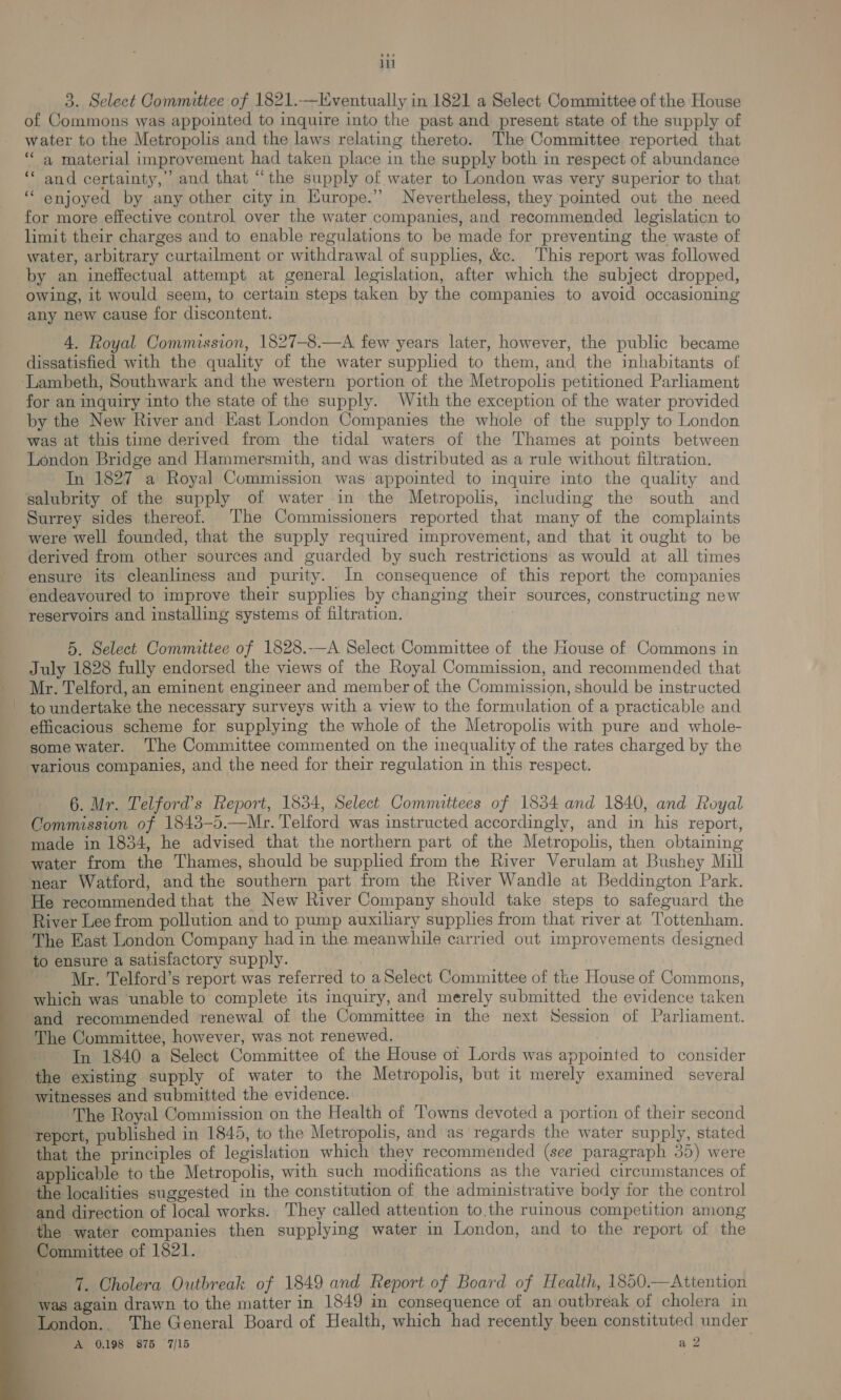 il 3. Select Committee of 1821.—Eventually in 1821 a Select Committee of the House of Commons was appointed to inquire into the past and present state of the supply of water to the Metropolis and the laws relating thereto. The Committee reported that ‘“‘ a material improvement had taken place in the supply both in respect of abundance and certainty,’ and that “the supply of water to London was very superior to that enjoyed by any other city in Europe.” Nevertheless, they pointed out the need for more effective control over the water companies, and recommended legislaticn to limit their charges and to enable regulations to be made for preventing the waste of water, arbitrary curtailment or withdrawal of supplies, &amp;c. This report was followed by an ineffectual attempt at general legislation, after which the subject dropped, owing, it would seem, to certain steps taken by the companies to avoid occasioning any new cause for discontent. cc ce 4. Royal Commission, 1827—8.—A few years later, however, the public became dissatisfied with the quality of the water supplied to them, and the inhabitants of ‘Lambeth, Southwark and the western portion of the Metropolis petitioned Parliament for an inquiry into the state of the supply. With the exception of the water provided by the New River and East London Companies the whole of the supply to London was at this time derived from the tidal waters of the Thames at points between London Bridge and Hammersmith, and was distributed as a rule without filtration. In 1827 a Royal Commission was appointed to inquire into the quality and salubrity of the supply of water in the Metropolis, including the south and Surrey sides thereof. ‘The Commissioners reported that many of the complaints were well founded, that the supply required improvement, and that it ought to be derived from other sources and guarded by such restrictions as would at all times ensure its cleanliness and purity. In consequence of this report the companies endeavoured to improve their supplies by changing their sources, constructing new reservoirs and installing systems of filtration. 5. Select Committee of 1828.-—A Select Committee of the House of Commons in July 1828 fully endorsed the views of the Royal Commission, and recommended that Mr. Telford, an eminent engineer and member of the Commission, should be instructed to undertake the necessary surveys with a view to the formulation of a practicable and efficacious scheme for supplying the whole of the Metropolis with pure and whole- some water. The Committee commented on the inequality of the rates charged by the yarious companies, and the need for their regulation in this respect. 6. Mr. Telford's Report, 1834, Select Committees of 1834 and 1840, and Royal Commission of 1843-5.—Mr. Telford was instructed accordingly, and in his report, _ made in 1834, he advised that the northern part of the Metropolis, then obtaining water from the Thames, should be supplied from the River Verulam at Bushey Mill near Watford, and the southern part from the River Wandle at Beddington Park. He recommended that the New River Company should take steps to safeguard the River Lee from pollution and to pump auxiliary supplies from that river at Tottenham. The East London Company had in the meanwhile carried out improvements designed to ensure a satisfactory supply. , | Mr. Telford’s report was referred to aSelect Committee of the House of Commons, which was unable to complete its inquiry, and merely submitted the evidence taken and recommended renewal of the Committee in the next Session of Parliament. The Committee, however, was not renewed. | In 1840 a Select Committee of the House ot Lords was appointed to consider the existing supply of water to the Metropolis, but it merely examined several witnesses and submitted the evidence. The Royal Commission on the Health of Towns devoted a portion of their second report, published in 1845, to the Metropolis, and as regards the water supply, stated that the principles of legislation which they recommended (see paragraph 35) were applicable to the Metropolis, with such modifications as the varied circumstances of the localities suggested in the constitution of the administrative body for the control nd direction of local works. They called attention to.the ruinous competition among e water companies then supplying water in London, and to the report of the Committee of 1821. 4. Cholera Outbreak of 1849 and Report of Board of Health, 1850.—Attention was again drawn to the matter in 1849 in consequence of an outbreak of cholera in -London.. The General Board of Health, which had recently been constituted under A 0.198 875 7/15 a 2 =         