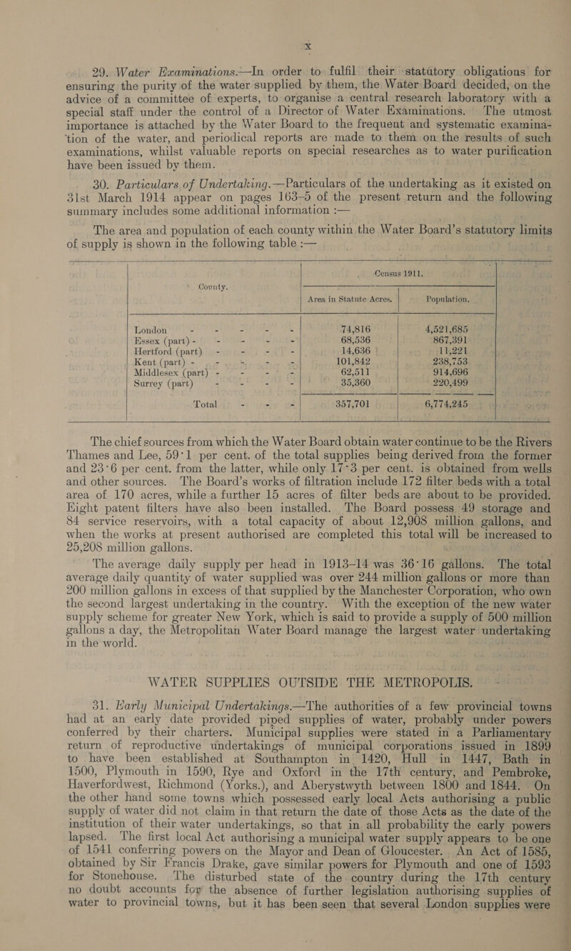 29. Water Hxaminations.—In order to fulfil their statutory obligations for ensuring the purity of the water supplied by them, the Water Board decided, on the advice of a committee of experts, to organise a central research laboratory with a special staff under the control of a Director of Water Examinations. The utmost importance is attached by the Water Board to the frequent and systematic examina- ‘tion of the water, and periodical reports are: made to them on the results of such examinations, whilst valuable reports on speciai researches as to water purification have been issued by them. : 30. Particulars of Undertaking.—Particulars of the undertaking as it existed on 3lst March 1914 appear on pages 163-5 of the present return and the following summary includes some additional information :— The area and population of each county within the Water Board’s statutory limits of supply is shown in the following table :— ee       Census 1911. * County. Area in Statute Acres, Population. London - - - - - 74,816 4,521,685 Essex (part) - - - - - 68,536 867,391 Hertford (part). - - - - 14,636 11,221 Kent (part) - - “- - - 101,842 238,753 Middlesex (part) - - - - 62,511 914,696 Surrey (part) - - - . 35,360 ' 220,499 Total - - - 357,701 6,774,245     The chief sources from which the Water Board obtain water continue to be the Rivers Thames and Lee, 59°1 per cent. of the total supplies being derived frora the former and 23°6 per cent. from the latter, while only 17°3 per cent. is obtained from wells and other sources. ‘The Board’s works of filtration include 172 filter beds with a total area of 170 acres, while a further 15 acres of filter beds are about to be provided. Eight patent filters have also been installed. The Board possess 49 storage and 84 service reservoirs, with a total capacity of about 12,908 million gallons, and when the works at present authorised are completed this total will be increased to 25,208 million gallons. : | The average daily supply per head in 1913-14 was 36°16 gallons. The total average daily quantity of water supplied was over 244 million gallons or more than 200 million gallons in excess of that supplied by the Manchester Corporation, who own the second largest undertaking in the country. With the exception of the new water supply scheme for greater New York, which is said to provide a supply of 500 million gallons a day, the Metropolitan Water Board manage the largest water undertaking in the world. ; 5 WATER SUPPLIES OUTSIDE THE METROPOLIS. 31. Karly Municipal Undertakings.—The authorities of a few provincial towns had at an early date provided piped supplies of water, probably under powers conferred by their charters. Municipal supplies were stated in a Parliamentary return of reproductive undertakings of municipal corporations issued in 1899 © to have been established at Southampton in 1420, Hull in 1447, Bath in 1500, Plymouth in 1590, Rye and Oxford in the 17th century, and Pembroke, Haverfordwest, Richmond (Yorks.), and Aberystwyth between 1800 and 1844. On the other hand some towns which ‘possessed early local Acts authorising a public supply of water did not claim in that return the date of those Acts as the date of the institution of their water undertakings, so that in all probability the early powers lapsed. ‘The first local Act authorising a municipal water supply appears to be one of 1541 conferring powers on the Mayor and Dean of Gloucester. An Act of 1585, obtained by Sir Francis Drake, gave similar powers for Plymouth and one of 1593 for Stonehouse. The disturbed state of the country during the 17th century no doubt accounts for the absence of further legislation authorising supplies of water to provincial towns, but it has been seen that several London supplies were