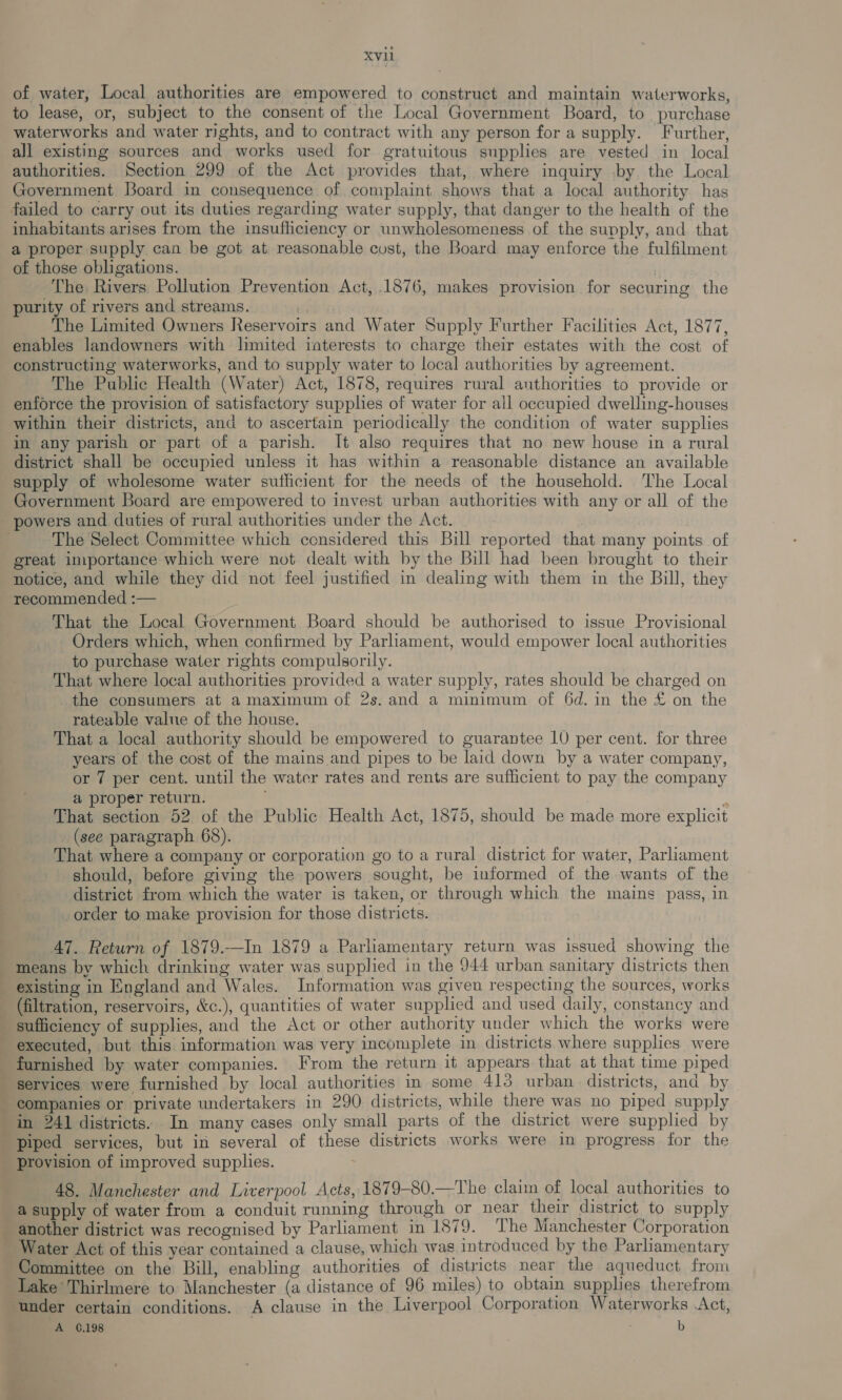 of water, Local authorities are empowered to construct and maintain waterworks, to lease, or, subject to the consent of the Local Government Board, to purchase waterworks and water rights, and to contract with any person for a supply. Further, all existing sources and works used for gratuitous supplies are vested in local authorities. Section 299 of the Act provides that, where inquiry by the Local Government Board in consequence of complaint shows that a local authority has failed to carry out its duties regarding water supply, that danger to the health of the inhabitants arises from the insufficiency or unwholesomeness of the supply, and that a proper supply can be got at reasonable cost, the Board may enforce the fulfilment of those obligations. The Rivers Pollution Prevention Act, .1876, makes provision for securing the purity of rivers and streams. | The Limited Owners Reservoirs and Water Supply Further Facilities Act, 1877, enables landowners with limited interests to charge their estates with the cost of constructing waterworks, and to supply water to local authorities by agreement. The Public Health (Water) Act, 1878, requires rural authorities to provide or enforce the provision of satisfactory supphes of water for all occupied dwelling-houses within their districts, and to ascertain periodically the condition of water supplies in any parish or part of a parish. It also requires that no new house in a rural district shall be occupied unless it has within a reasonable distance an available supply of wholesome water sutlicient for the needs of the household. The Local Government Board are empowered to invest urban authorities with any or all of the powers and duties of rural authorities under the Act. The Select Committee which considered this Bill reported that many points of great importance which were not dealt with by the Bill had been brought to their notice, and while they did not feel justified in dealing with them in the Bill, they recommended :— That the Local Government Board should be authorised to issue Provisional Orders which, when confirmed by Parhament, would empower local authorities to purchase water rights compulsorily. That where local authorities provided a water supply, rates should be charged on the consumers at a maximum of 2s. and a minimum of 6d. in the £ on the rateable value of the house. That a local authority should be empowered to guarantee 1U per cent. for three years of the cost of the mains and pipes to be laid down by a water company, or 7 per cent. until the water rates and rents are sufficient to pay the company a proper return. ‘ That section 52 of the Public Health Act, 1875, should be made more explicit (see paragraph 68). That where a company or corporation go to a rural district for water, Parliament should, before giving the powers sought, be informed of the wants of the district from which the water is taken, or through which the mains pass, in order to make provision for those districts. 47. Return of 1879.—In 1879 a Parliamentary return was issued showing the means by which drinking water was supplied in the 944 urban sanitary districts then existing in England and Wales. Information was given respecting the sources, works (filtration, reservoirs, &amp;c.), quantities of water supplied and used daily, constancy and sufficiency of supplies, and the Act or other authority under which the works were executed, but this information was very incomplete in districts where supplies were furnished by water companies. From the return it appears that at that time piped services were furnished by local authorities in some 413 urban districts, and by — companies or private undertakers in 290 districts, while there was no piped supply in 241 districts: In many cases only small parts of the district were supplied by piped services, but in several of these districts works were in progress for the provision of improved supplies. 48. Manchester and Liverpool Acts, 1879-80.—The claim of local authorities to a supply of water from a conduit running through or near their district to supply _ another district was recognised by Parliament in 1879. The Manchester Corporation Water Act of this year contained a clause, which was introduced by the Parliamentary Committee on the Bill, enabling authorities of districts near the aqueduct from Lake Thirlmere to Manchester (a distance of 96 miles) to obtain supplies therefrom under certain conditions. A clause in the Liverpool Corporation Waterworks .Act, A 6.198 | b